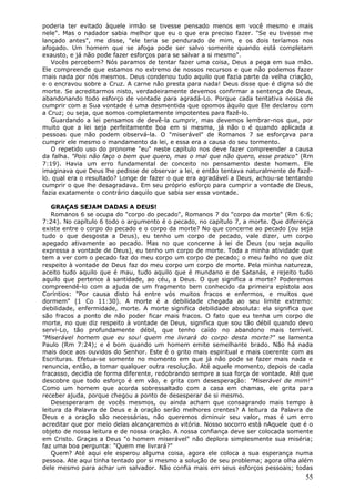 poderia ter evitado àquele irmão se tivesse pensado menos em você mesmo e mais
nele". Mas o nadador sabia melhor que eu o que era preciso fazer. "Se eu tivesse me
lançado antes", me disse, "ele teria se pendurado de mim, e os dois teríamos nos
afogado. Um homem que se afoga pode ser salvo somente quando está completam
exausto, e já não pode fazer esforços para se salvar a si mesmo".
   Vocês percebem? Nós paramos de tentar fazer uma coisa, Deus a pega em sua mão.
Ele compreende que estamos no extremo de nossos recursos e que não podemos fazer
mais nada por nós mesmos. Deus condenou tudo aquilo que fazia parte da velha criação,
e o encravou sobre a Cruz. A carne não presta para nada! Deus disse que é digna só de
morte. Se acreditarmos nisto, verdadeiramente devemos confirmar a sentença de Deus,
abandonando todo esforço de vontade para agradá-Lo. Porque cada tentativa nossa de
cumprir com a Sua vontade é uma desmentida que opomos àquilo que Ele declarou com
a Cruz; ou seja, que somos completamente impotentes para fazê-lo.
   Guardando a lei pensamos de devê-la cumprir, mas devemos lembrar-nos que, por
muito que a lei seja perfeitamente boa em si mesma, já não o é quando aplicada a
pessoas que não podem observá-la. O "miserável" de Romanos 7 se esforçava para
cumprir ele mesmo o mandamento da lei, e essa era a causa do seu tormento.
   O repetido uso do pronome "eu" neste capítulo nos deve fazer compreender a causa
da falha. "Pois não faço o bem que quero, mas o mal que não quero, esse pratico" (Rm
7:19). Havia um erro fundamental de conceito no pensamento deste homem. Ele
imaginava que Deus lhe pedisse de observar a lei, e então tentava naturalmente de fazê-
lo. qual era o resultado? Longe de fazer o que era agradável a Deus, achou-se tentando
cumprir o que lhe desagradava. Em seu próprio esforço para cumprir a vontade de Deus,
fazia exatamente o contrário daquilo que sabia ser essa vontade.

    GRAÇAS SEJAM DADAS A DEUS!
    Romanos 6 se ocupa do "corpo do pecado", Romanos 7 do "corpo da morte" (Rm 6:6;
7:24). No capítulo 6 todo o argumento é o pecado, no capítulo 7, a morte. Que diferença
existe entre o corpo do pecado e o corpo da morte? No que concerne ao pecado (ou seja
tudo o que desgosta a Deus), eu tenho um corpo de pecado, vale dizer, um corpo
apegado ativamente ao pecado. Mas no que concerne à lei de Deus (ou seja aquilo
expressa a vontade de Deus), eu tenho um corpo de morte. Toda a minha atividade que
tem a ver com o pecado faz do meu corpo um corpo de pecado; o meu falho no que diz
respeito à vontade de Deus faz do meu corpo um corpo de morte. Pela minha natureza,
aceito tudo aquilo que é mau, tudo aquilo que é mundano e de Satanás, e rejeito tudo
aquilo que pertence à santidade, ao céu, a Deus. O que significa a morte? Poderemos
compreendê-lo com a ajuda de um fragmento bem conhecido da primeira epístola aos
Coríntios: "Por causa disto há entre vós muitos fracos e enfermos, e muitos que
dormem" (1 Co 11:30). A morte é a debilidade chegada ao seu limite extremo:
debilidade, enfermidade, morte. A morte significa debilidade absoluta: ela significa que
são fracos a ponto de não poder ficar mais fracos. O fato que eu tenha um corpo de
morte, no que diz respeito à vontade de Deus, significa que sou tão débil quando devo
servi-Lo, tão profundamente débil, que tenho caído no abandono mais terrível.
"Miserável homem que eu sou! quem me livrará do corpo desta morte?" se lamenta
Paulo (Rm 7:24); e é bom quando um homem emite semelhante brado. Não há nada
mais doce aos ouvidos do Senhor. Este é o grito mais espiritual e mais coerente com as
Escrituras. Efetua-se somente no momento em que já não pode se fazer mais nada e
renuncia, então, a tomar qualquer outra resolução. Até aquele momento, depois de cada
fracasso, decidia de forma diferente, redobrando sempre a sua força de vontade. Até que
descobre que todo esforço é em vão, e grita com desesperação: "Miserável de mim!"
Como um homem que acorda sobressaltado com a casa em chamas, ele grita para
receber ajuda, porque chegou a ponto de desesperar de si mesmo.
    Desesperaram de vocês mesmos, ou ainda acham que consagrando mais tempo à
leitura da Palavra de Deus e à oração serão melhores crentes? A leitura da Palavra de
Deus e a oração são necessárias, não queremos diminuir seu valor, mas é um erro
acreditar que por meio delas alcançaremos a vitória. Nosso socorro está nAquele que é o
objeto de nossa leitura e de nossa oração. A nossa confiança deve ser colocada somente
em Cristo. Graças a Deus "o homem miserável" não deplora simplesmente sua miséria;
faz uma boa pergunta: "Quem me livrará?"
    Quem? Até aqui ele esperou alguma coisa, agora ele coloca a sua esperança numa
pessoa. Ate aqui tinha tentado por si mesmo a solução de seu problema; agora olha além
dele mesmo para achar um salvador. Não confia mais em seus esforços pessoais; todas
                                                                                     55
 