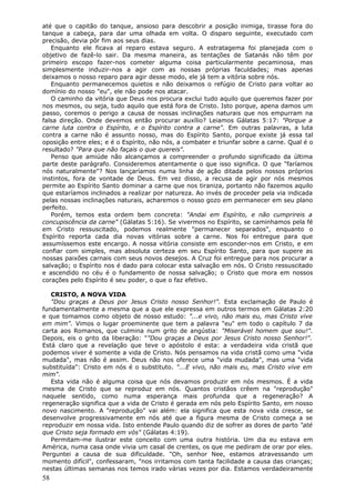 até que o capitão do tanque, ansioso para descobrir a posição inimiga, tirasse fora do
tanque a cabeça, para dar uma olhada em volta. O disparo seguinte, executado com
precisão, devia pôr fim aos seus dias.
   Enquanto ele ficava al reparo estava seguro. A estratagema foi planejada com o
objetivo de fazê-lo sair. Da mesma maneira, as tentações de Satanás não têm por
primeiro escopo fazer-nos cometer alguma coisa particularmente pecaminosa, mas
simplesmente induzir-nos a agir com as nossas próprias faculdades; mas apenas
deixamos o nosso reparo para agir desse modo, ele já tem a vitória sobre nós.
   Enquanto permanecemos quietos e não deixamos o refúgio de Cristo para voltar ao
domínio do nosso "eu", ele não pode nos atacar.
   O caminho da vitória que Deus nos procura exclui tudo aquilo que queremos fazer por
nos mesmos, ou seja, tudo aquilo que está fora de Cristo. Isto porque, apena damos um
passo, coremos o perigo a causa de nossas inclinações naturais que nos empurram na
falsa direção. Onde devemos então procurar auxílio? Leiamos Gálatas 5:17: "Porque a
carne luta contra o Espírito, e o Espírito contra a carne". Em outras palavras, a luta
contra a carne não é assunto nosso, mas do Espírito Santo, porque existe já essa tal
oposição entre eles; e é o Espírito, não nós, a combater e triunfar sobre a carne. Qual é o
resultado? "Para que não façais o que quereis".
   Penso que amiúde não alcançamos a compreender o profundo significado da última
parte deste parágrafo. Consideremos atentamente o que isso significa. O que "faríamos
nós naturalmente"? Nos lançaríamos numa linha de ação ditada pelos nossos próprios
instintos, fora de vontade de Deus. Em vez disso, a recusa de agir por nós mesmos
permite ao Espírito Santo dominar a carne que nos tiraniza, portanto não fazemos aquilo
que estaríamos inclinados a realizar por natureza. Ao invés de proceder pela via indicada
pelas nossas inclinações naturais, acharemos o nosso gozo em permanecer em seu plano
perfeito.
   Porém, temos esta ordem bem concreta: "Andai em Espírito, e não cumprireis a
concupiscência da carne" (Gálatas 5:16). Se vivermos no Espírito, se caminhamos pela fé
em Cristo ressuscitado, podemos realmente "permanecer separados", enquanto o
Espírito reporta cada dia novas vitórias sobre a carne. Nos foi entregue para que
assumíssemos este encargo. A nossa vitória consiste em esconder-nos em Cristo, e em
confiar com simples, mas absoluta certeza em seu Espírito Santo, para que supere as
nossas paixões carnais com seus novos desejos. A Cruz foi entregue para nos procurar a
salvação; o Espírito nos é dado para colocar esta salvação em nós. O Cristo ressuscitado
e ascendido no céu é o fundamento de nossa salvação; o Cristo que mora em nossos
corações pelo Espírito é seu poder, o que o faz efetivo.

   CRISTO, A NOVA VIDA
   "Dou graças a Deus por Jesus Cristo nosso Senhor!". Esta exclamação de Paulo é
fundamentalmente a mesma que a que ele expressa em outros termos em Gálatas 2:20
e que tomamos como objeto de nosso estudo: "...e vivo, não mais eu, mas Cristo vive
em mim". Vimos o lugar proeminente que tem a palavra "eu" em todo o capítulo 7 da
carta aos Romanos, que culmina num grito de angústia: "Miserável homem que sou!".
Depois, eis o grito da liberação: ""Dou graças a Deus por Jesus Cristo nosso Senhor!".
Está claro que a revelação que teve o apóstolo é esta: a verdadeira vida cristã que
podemos viver é somente a vida de Cristo. Nós pensamos na vida cristã como uma "vida
mudada", mas não é assim. Deus não nos oferece uma "vida mudada", mas uma "vida
substituída": Cristo em nós é o substituto. "...E vivo, não mais eu, mas Cristo vive em
mim".
   Esta vida não é alguma coisa que nós devamos produzir em nós mesmos. É a vida
mesma de Cristo que se reproduz em nós. Quantos cristãos crêem na "reprodução"
naquele sentido, como numa esperança mais profunda que a regeneração? A
regeneração significa que a vida de Cristo é gerada em nós pelo Espírito Santo, em nosso
novo nascimento. A "reprodução" vai além: ela significa que esta nova vida cresce, se
desenvolve progressivamente em nós até que a figura mesma de Cristo começa a se
reproduzir em nossa vida. Isto entende Paulo quando diz de sofrer as dores de parto "até
que Cristo seja formado em vós" (Gálatas 4:19).
   Permitam-me ilustrar este conceito com uma outra história. Um dia eu estava em
América, numa casa onde vivia um casal de crentes, os que me pediram de orar por eles.
Perguntei a causa de sua dificuldade. "Oh, senhor Nee, estamos atravessando um
momento difícil", confessaram, "nos irritamos com tanta facilidade a causa das crianças;
nestas últimas semanas nos temos irado várias vezes por dia. Estamos verdadeiramente
58
 
