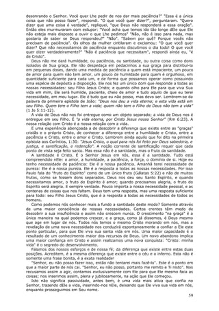 desonrando o Senhor. Você quer Lhe pedir de nos dar mais paciência?" "Essa é a única
coisa que não posso fazer", respondi. "O que você quer dizer?", perguntaram. "Quero
dizer que uma coisa é verdade", repliquei, "que Deus não responderá a essa oração".
Então eles murmuraram com estupor: "Você acha que temos ido tão longe dEle que Ele
não esteja mais disposto a ouvir o que Lhe pedimos" "Não, não é isso para nada, mas
gostaria de saber se Deus respondeu?" "Não". "Sabem por quê? Porque vocês não
precisam de paciência". Os olhos da mulher cintilaram e exclamou: "O que você quer
dizer? Que não necessitamos de paciência enquanto discutimos o dia todo! O que você
quer dizer verdadeiramente?" "Não é paciência que necessitam", respondi ainda eu, "é
de Cristo".
   Deus não me dará humildade, ou paciência, ou santidade, ou outra coisa como dons
isolados de Sua graça. Ele não despedaça em pedacinhos a sua graça para distribuí-la
em pequenas doses, dando uma medida de paciência a quem está impaciente, um pouco
de amor para quem não tem amor, um pouco de humildade para quem é orgulhoso, em
quantidade suficiente para cada um, e de forma que possamos operar como possuindo
uma espécie de depósito a disposição. Ele nos fez um único dom que responde a todas as
nossas necessidades: seu Filho Jesus Cristo; e quando olho para Ele para que viva Sua
vida em mim, Ele será humilde, paciente, cheio de amor e tudo aquilo de que eu terei
necessidade, em meu lugar. Ele é tudo que eu não posso, mas devo ser. Lembrem-se da
palavra da primeira epístola de João: "Deus nos deu a vida eterna; e esta vida está em
seu Filho. Quem tem o Filho tem a vida; quem não tem o Filho de Deus não tem a vida"
(1 Jo 5:11-12).
   A vida de Deus não nos foi entregue como um objeto separado; a vida de Deus nos é
entregue em seu Filho. É "a vida eterna, por Cristo Jesus nosso Senhor" (Rm 6:23). A
nossa relação com Cristo é a nossa relação com a vida.
   E uma experiência abençoada a de descobrir a diferença que existe entre as "graças"
cristãs e o próprio Cristo, de conhecer a diferença entre a humildade e Cristo, entre a
paciência e Cristo, entre o amor e Cristo. Lembrem ainda aquilo que foi dito na primeira
epístola aos Coríntios, 1:30: "Jesus Cristo, o qual para nós foi feito por Deus sabedoria, e
justiça, e santificação, e redenção". A noção corrente de santificação requer que cada
ponto de vista seja feito santo. Mas essa não é a santidade, mas o fruto da santidade.
   A santidade é Cristo. É o Senhor Jesus em nós, essa é a santidade. Tudo está
compreendido nEle: o amor, a humildade, a paciência, a força, o domínio de si. Hoje eu
tenho necessidade de paciência: Ele é a nossa paciência. Amanhã terei necessidade de
pureza: Ele é a nossa pureza. Ele é a resposta a todas as nossas necessidades. Por isso
Paulo fala do "fruto do Espírito" como de um único fruto (Gálatas 5:22) e não de muitos
frutos, como se fossem dons separados. Deus nos deu seu Santo Espírito, e quando
necessitamos amor, o fruto do Espírito é amor; quando precisamos alegria, o fruto do
Espírito será alegria. E sempre verdade. Pouco importa a nossa necessidade pessoal, e as
centenas de coisas que nos faltam. Deus tem uma resposta, mas uma resposta suficiente
para todo: seu Filho Jesus Cristo, que é a resposta a todas as necessidades de todos os
homens.
   Como podemos nós conhecer mais a fundo a santidade deste modo? Somente através
de uma maior consciência de nossas necessidades. Certos crentes têm medo de
descobrir a sua insuficiência e assim não crescem nunca. O crescimento "na graça" é a
única maneira na qual podemos crescer, e a graça, como já dissemos, é Deus mesmo
que age em lugar de nós. Todos nós temos o mesmo Cristo morando em nós, mas a
revelação de uma nova necessidade nos conduzirá espontaneamente a confiar a Ele este
ponto particular, para que Ele viva sua santa vida em nós. Uma maior capacidade é o
resultado de um conhecimento maior dos recursos de Deus. Um novo abandono implica
uma maior confiança em Cristo e assim realizamos uma nova conquista: "Cristo: minha
vida" é o segredo do desenvolvimento.
   Falamos dos nossos esforços e de nossa fé; da diferença que existe entre estas duas
posições. Acreditem, é a mesma diferença que existe entre o céu e o inferno. Esta não é
somente uma frase bonita, é a exata realidade!
   "Senhor, eu não posso fazer isso, então não tentarei mais fazê-lo". Este é o ponto em
que a maior parte de nós cai. "Senhor, eu não posso, portanto me remito e Ti nisto". Nos
recusamos assim a agir, contamos exclusivamente com Ele para que Ele mesmo faca as
coisas; nos inserimos assim, plena y jubilosamente, na ação que Ele começou.
   Isto não significa passividade, antes bem, é uma vida mais ativa que confia no
Senhor, trazendo dEle a vida, inserindo-nos nEle, deixando que Ele viva sua vida em nós,
enquanto prosseguimos em Seu nome.
                                                                                         59
 