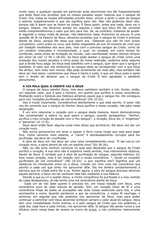 muito reais, e qualquer pecado em particular pode atormentar-nos tão freqüentemente
que pode fazer-nos acreditar que os nossos pecados sejam maiores que o sangue de
Cristo. Ora, todas as nossas dificuldades provêm disto: provar a sentir o valor do sangue
e estimar subjetivamente o que ele significa para nós. Mas não podemos fazer isto,
porque não é assim que se fazem as coisas. É Deus quem, antes que nada, deve ver o
sangue. Depois, nós devemos aceitar em seguida o valor que Deus lhe dá. somente
então compreenderemos o valor que tem para nós. Se, ao contrário, tratamos de avaliá-
lo segundo o nosso modo de pensar, não obteremos nada, ficaremos no escuro. É uma
questão de fé na Palavra de Deus, devemos acreditar que o sangue de Cristo é precioso
diante de Deus, porque Ele disse que assim era. "Sabendo que não foi com coisas
corruptíveis, como prata ou ouro, que fostes resgatados da sua vã maneira de viver que
por tradição recebestes dos seus pais, mas com o precioso sangue de Cristo, como de
um cordeiro imaculado e incontaminado, o qual, na verdade, em outro tempo foi
conhecido, ainda antes da fundação do mundo, mas manifestado nestes últimos tempos
por amor de vós" (1 Pe 1:18-20). Se Deus pode aceitar o sangue de Cristo como uma
expiação dos nossos pecados e como preço da nossa redenção, podemos estar seguros
que a dívida ficou paga. Se Deus está satisfeito com o sangue, quer dizer que o sangue é
aceitável. O valor que nós atribuímos ao sangue deve se corresponder com o que Deus
lhe atribui, nem mais nem menos. Não pode certamente ser mais alto, mas também não
deve ser mas baixo. Lembremos que Deus é Santo e justo, e que um Deus justo e santo
tem o direito de declarar que o sangue de Cristo O tem agradado o satisfeito
plenamente.

   A VIA PELA QUAL O CRENTE VAI A DEUS
   O sangue de Jesus satisfez Deus, mas deve satisfazer também a nós. Existe, então,
um segundo valor, que é para o homem, em quanto que purifica a nossa consciência.
Meditando sobre a Epístola aos Hebreus achamos aquilo que o sangue fez. Ele conseguiu
para nós "corações purificados da má consciência" (Hb 10:22).
   Isto é muito importante. Consideremos atentamente o que está escrito. O autor não
nos diz somente que o sangue do Senhor Jesus purifica o nosso coração; não pára nesta
declaração.
   É um erro relacionar o coração com o sangue desta maneira. Assim demonstramos
não compreender a esfera na qual opera o sangue, quando apregoamos: "Senhor,
purifica o meu coração do pecado com o Teu sangue"; o coração, Deus diz, é "enganoso"
e "perverso" (Jr 17:9).
   Deus deve então fazer alguma coisa mais eficaz que purificá-lo: Ele deve nos dar um
coração novo.
   Nós nunca pensaremos em lavar e passar o ferro numa roupa que seja para jogar
fora. Como veremos mais adiante, a "carne" é demasiadamente corrupta para ser
purificada: ela deve ser crucificada.
   A obra de Deus em nós deve ser uma coisa completamente nova: "E dar-vos-ei um
coração novo, e porei dentro de vós um espírito novo" (Ez 36:26).
   Não, eu não acho nenhum versículo no qual seja declarado que o sangue de Cristo
purifica o coração. A sua obra não é subjetiva neste sentido, mas inteiramente objetiva,
diante de Deus. É verdade que a obra da purificação do sangue, segundo Hebreus 10,
toca nosso coração, mas é em relação com a nossa consciência. "...tendo os corações
purificados da má consciência" (Hb 10:22): o que significa isto? Significa que um
obstáculo foi introduzido entre eu e Deus, criando em mim uma má consciência que
advirto a cada vez que tento me aproximar dEle. Ela me lembra constantemente a
barreira que foi criada entre Ele e eu. Porém agora, a obra do sangue precioso eliminou
aquela barreira, e Deus me fez conhecer este fato mediante a sua Palavra.
   Devido a que eu cri e aceitei Jesus, a minha consciência foi purificada e o meu sentido
de culpa desapareceu; já não tenho uma má consciência diante de Deus.
    Cada um de nós sabe quanto é precioso ter, em nossa relação com Deus, uma
consciência pura de cada mácula de pecado. Sim, um coração cheio de fé e uma
consciência limpa de todas as acusações são duas coisas essenciais para nós, e uma
acompanha a outra. Quando perdemos a paz da consciência, a nossa fé naufraga, e
sentimos em seguida que não podemos nos aproximar de Deus. mas para poder
continuar a caminhar com Deus devemos conhecer sempre o valor atual do sangue. Deus
tem uma contabilidade muito precisa, e é pelo sangue de Cristo que nós podemos, a
cada dia, cada hora e cada minuto, nos aproximar dEle. O sangue não perde nunca a sua
eficácia como nossa base de acesso ao trono da graça, e nós confiamos inteiramente
6
 