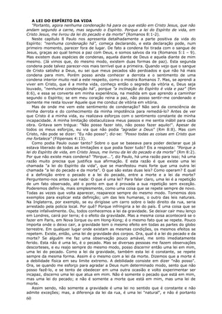 A LEI DO ESPÍRITO DA VIDA
    "Portanto, agora nenhuma condenação há para os que estão em Cristo Jesus, que não
andam segundo a carne, mas segundo o Espírito. Porque a lei do Espírito de vida, em
Cristo Jesus, me livrou da lei do pecado e da morte" (Romanos 8:1-2).
    Neste capítulo 8 Paulo nos apresenta detalhadamente a parte positiva da vida do
Espírito: "nenhuma condenação há", começa declarando, e esta declaração pode, num
primeiro momento, parecer fora de lugar. De fato a condena foi tirada com o sangue de
Jesus, graças ao qual temos a paz com Deus, e somos salvos da ira (Romanos 5:1 – 9).
Mas existem duas espécies de condenas, aquela diante de Deus e aquela diante de mim
mesmo. (Já vimos que, do mesmo modo, existem duas formas de paz). Esta segunda
condena pode talvez parecer-nos mais terrível que a primeira. Quando vejo que o sangue
de Cristo satisfez a Deus, eu sei que meus pecados são perdoados e que não há mais
condena para mim. Porém posso ainda conhecer a derrota e o sentimento de uma
condena interior muito real a este respeito, como o mostra Romanos 7. Mas, se aprendi a
viver em Cristo, que é a minha vida, conheço então o segredo da vitória e, Deus seja
louvado, "nenhuma condenação há", porque "a inclinação do Espírito é vida e paz" (Rm
8:6), e essa se converte em minha experiência, na medida em que aprendo a caminhar
segundo o Espírito; se em meu coração reina a paz, não posso sentir-me condenado e
somente me resta louvar Aquele que me conduz de vitória em vitória.
    Mas de onde me vem este sentimento de condenação? Não será da consciência de
minha derrota e do conhecimento da minha impotência para remediá-lo? Antes de ver
que Cristo é a minha vida, eu realizava esforços com o sentimento constante de minha
incapacidade. A minha limitação obstaculizava meus passos e me sentia inábil para cada
obra. Gritava sem trégua: "Não posso fazer isto, não posso fazer aquilo!". Apesar de
todos os meus esforços, eu via que não podia "agradar a Deus" (Rm 8:8). Mas com
Cristo, não pode se dizer: "Eu não posso"; diz-se: "Posso todas as coisas em Cristo que
me fortalece" (Filipenses 4:13).
    Como podia Paulo ousar tanto? Sobre o que se baseava para poder declarar que já
estava liberado de todas as limitações e que podia fazer tudo? Eis a resposta: "Porque a
lei do Espírito de vida, em Cristo Jesus, me livrou da lei do pecado e da morte" (Rm 8:2).
Por que não existe mais condena? "Porque...", diz Paulo, há uma razão para isso; há uma
razão muito precisa que justifica sua afirmação. E esta razão é que existe uma lei
chamada "a lei do Espírito da vida", que se manifestou mais forte que uma outra lei
chamada "a lei do pecado e da morte". O que são estas duas leis? Como operam? E qual
é a definição entre o pecado e a lei do pecado, entre a morte e a lei da morte?
Perguntemo-nos antes que nada: O que é uma lei? Para falar claro, uma lei é a repetição
de um fato observado, até o ponto em que é provada a sua repetição sem exceção.
Poderemos defini-la, mais simplesmente, como uma coisa que se repete sempre de novo.
Todas as vezes que volta aparecer, reaparece sempre do mesmo modo. Tomemos dois
exemplos para explicar esta definição; um das leis humanas, o outro das leis naturais.
Na Inglaterra, por exemplo, se eu dirigisse um carro sobre o lado direito da rua, seria
arrestado pela policia local. Por quê? Porque infringiria a lei do país. É uma coisa que se
repete infalivelmente. Ou, todos conhecemos a lei da gravidade. Se deixar cair meu lenço
em Londres, cairá por terra; é o efeito da gravidade. Mas a mesma coisa acontecerá se o
fazer em Paris, em Nova Iorque ou em Hong-Kong; é o mesmo fato que se repete. Pouco
importa onde o deixo cair, a gravidade tem o mesmo efeito em todas as partes do globo
terrestre. Em qualquer lugar onde existam as mesmas condições, os mesmos efeitos se
repetem. Existe, então, uma lei de gravidade dos corpos. Ora, qual é a lei do pecado e da
morte? Se alguém me faz uma observação pouco amável, me sinto imediatamente
ferido. Esta não é uma lei, é o pecado. Mas se diversas pessoas me fazem observações
descorteses, e eu reajo sempre do mesmo modo, posso discernir então uma lei em mim,
uma lei do pecado. Como a lei da gravidade, também esta lei é constante, se repete
sempre da mesma forma. Assim é o mesmo com a lei da morte. Dizemos que a morte é
a debilidade física em seu limite extremo. A debilidade consiste em dizer "não posso".
Ora, se quando me esforço para agradar a Deus num determinado modo, sento que não
posso fazê-lo, e se tento de obedecer em uma outra ocasião e volto experimentar ser
incapaz, discerno uma lei que atua em mim. Não é somente o pecado que está em mim,
mas uma lei do pecado; e não é somente a morte que está em mim, mas uma lei de
morte.
    Assim sendo, não somente a gravidade é uma lei no sentido que é constante e não
admite exceções; mas, a diferença da lei da rua, é uma lei "natural", e não é portanto
60
 