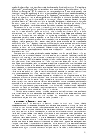 objeto de discussões e de decisões, mas simplesmente de descobrimento. A lei existe, e
o lenço cai "naturalmente" por terra sozinho, sem ajuda alguma de minha parte. E a "lei"
definida em Romanos 7:23 é exatamente da mesma natureza. É uma lei de pecado e de
morte em oposição àquilo que é bom, e que paralisa o homem que desejaria realizar o
bem. Ele peca "naturalmente" segundo a "lei do pecado" que está em seus membros. Ele
deseja ser diferente, mas a lei que está nele é implacável e nenhuma vontade humana
pode resisti-la. Isto me conduz, então, a perguntar: "Como posso ser liberado da lei do
pecado e da morte?" Necessito conhecer a liberação do pecado, e ainda mais, a liberação
da morte; mas, sobre tudo, necessito ser liberto da lei do pecado e da morte. Como
posso ser liberado da repetição constante de minhas quedas e de minha fraqueza?
    Para responder a esta pergunta prosseguiremos ainda com nossos dois exemplos.
    Um dos pesos mais graves que tivemos na China, em outros tempos, foi a taxa "likin",
uma lei à qual ninguém podia se subtrair; ela provinha da dinastia Ch'in, e tinha
permanecido em vigor até quase os nossos tempos. Essa taxa era aplicada aos
transportes internos de mercadorias, em todas as províncias do Império; existiam
numerosas barreiras para a revisão, e os funcionários adeptos gozavam de amplos
poderes. Assim, os impostos sobre as mercadorias que atravessavam muitas províncias,
podiam resultar enormes. Mas, alguns anos atrás, uma segunda lei foi promulgada,
suprimindo a lei "likin". Podem imaginar o alívio que foi para aqueles que tanto tinham
sofrido sob a antiga lei! Não havia mais necessidade de esperar, ou de pensar ou de
suplicar; a nova lei tinha aparecido, liberando-nos daquela antiga. Não era mais
necessário pensar antecipadamente no que era preciso dizer, caso ter de enfrentar um
arrecadador do "likin".
    Isso que acontece pela lei do país sucede também pela lei natural. Como pode ser
anulada a lei da gravidade? No que concerte ao meu lenço, esta lei funciona à perfeição,
fazendo-o cair por terra; mas somente preciso mantê-lo sujeito em minha mão para que
ele não caia. Por quê? A lei existe sempre. Eu não mudo nada da lei da gravidade; de
fato, não posso fazer nada contra ela. Então por que meu lenço não cai no chão? Por
uma força que o impede. A lei permanece, mas existe uma outra lei que é superior, age
e triunfa sobre aquela, e é a lei da vida. A gravidade pode exercer todo seu poder, mas o
lenço não cairá porque uma outra lei age contra a lei da gravidade para mantê-lo em seu
lugar. Todos nós, alguma vez, vimos uma árvore que antes foi uma pequena semente
caída entre as pedras do chão, e depois cresceu até levantar as pedras, pela força da
vida que estava nela. Isto nós o chamamos de triunfo de uma lei sobre a outra.
    De forma similar, Deus nos libera de uma lei, introduzindo em nós uma outra lei. A lei
do pecado e da morte subsiste sempre, mas Deus colocou em operação uma outra lei: a
lei do Espírito da vida de Jesus Cristo, e esta lei é tão potente como para liberar-nos da
lei do pecado e da morte. Porque há uma lei de vida em justiça. A vida de ressurreição
que está nEle encontrou-se frente a morte em todos seus aspectos e triunfou sobre ela.
"E qual a sobre-excelente grandeza do seu poder sobre nós, os que cremos, segundo a
operação da força do seu poder, que manifestou em Cristo, ressuscitando-o dentre os
mortos, e pondo-o à sua direita nos céus" (Ef 1:19-20).
    O Senhor Jesus mora em nossos corações na pessoa do Espírito Santo e se, confiando
nEle, o deixamos em liberdade para agir, veremos que a sua nova lei de vida nos libera
da antiga lei. Aprenderemos o que significa ser sustentados não pelas nossas
inadequadas forças, mas pelo "poder de Deus" (1 Pedro 1:5).

    A MANIFESTAÇÃO DA LEI DA VIDA
    Devemos tentar de encontrar o sentido prático de tudo isto. Temos falado,
precedentemente, da questão de nossa vontade em relação com as coisas de Deus. Os
cristãos, incluso os mais velhos, não aplicam essa parte importante que já expliquei em
suas vidas. Este é um dos tormentos de Paulo em Romanos 7. A sua vontade era boa,
mas todas as suas ações a desmentiam, e todas as decisões que tomava para agradar a
Deus não faziam outra coisa senão conduzi-lo a uma escuridão mais profunda. "Eu
desejaria fazer o bem", mas, "sou carnal, vendido ao pecado". Eis aqui o ponto vital.
Como um carro sem gasolina, o qual é necessário empurrar e que se detém apenas
livrado a si mesmo, muitos cristãos tentam avançar com suas forças de vontade, e
acham que nada é mais áspero e cansativo na vida cristã. Alguns se esforçam para
cumprir boas ações porque outros as realizam, ainda admitindo que não fazem sentido
para eles. Esforçam-se em querer ser aquilo que não são, e isto é mais penoso que tratar
de fazer subir água por uma pendente. Porque, depois de tudo, o ponto máximo a que

                                                                                       61
 
