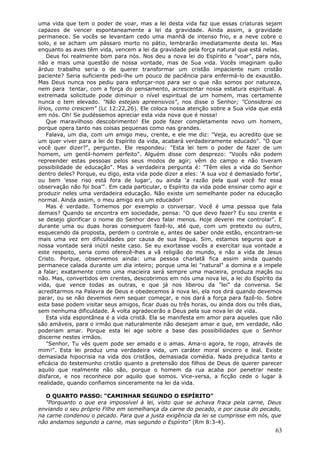uma vida que tem o poder de voar, mas a lei desta vida faz que essas criaturas sejam
capazes de vencer espontaneamente a lei da gravidade. Ainda assim, a gravidade
permanece. Se vocês se levantam cedo uma manhã de intenso frio, e a neve cobre o
solo, e se acham um pássaro morto no pátio, lembrarão imediatamente desta lei. Mas
enquanto as aves têm vida, vencem a lei da gravidade pela força natural que está nelas.
    Deus foi realmente bom para nós. Nos deu a nova lei do Espírito e "voar", para nós,
não e mais uma questão de nossa vontade, mas de Sua vida. Vocês imaginam quão
árduo trabalho seria o de querer transformar um cristão impaciente num cristão
paciente? Seria suficiente pedi-lhe um pouco de paciência para enfermá-lo de exaustão.
Mas Deus nunca nos pediu para esforçar-nos para ser o que não somos por natureza,
nem para tentar, com a força do pensamento, acrescentar nossa estatura espiritual. A
extremada solicitude pode diminuir o nível espiritual de um homem, mas certamente
nunca o tem elevado. "Não estejais apreensivos", nos disse o Senhor; "Considerai os
lírios, como crescem" (Lc 12:22,26). Ele coloca nossa atenção sobre a Sua vida que está
em nós. Oh! Se pudéssemos apreciar esta vida nova que é nossa!
    Que maravilhoso descobrimento! Ele pode fazer completamente novo um homem,
porque opera tanto nas coisas pequenas como nas grandes.
    Falava, um dia, com um amigo meu, crente, e ele me diz: "Veja, eu acredito que se
um quer viver para a lei do Espírito da vida, acabará verdadeiramente educado". "O que
você quer dizer?", perguntei. Ele respondeu: "Esta lei tem o poder de fazer de um
homem, um gentil-homem perfeito". Alguém disse com desprezo: "Vocês não podem
repreender estas pessoas pelos seus modos de agir; vêm do campo e não tiveram
possibilidade de educação". Mas a verdadeira pergunta é: "Têm eles a vida do Senhor
dentro deles? Porque, eu digo, esta vida pode dizer a eles: 'A sua voz é demasiado forte',
ou bem 'esse riso está fora de lugar', ou ainda 'a razão pela qual você fez essa
observação não foi boa'". Em cada particular, o Espírito da vida pode ensinar como agir e
produzir neles uma verdadeira educação. Não existe um semelhante poder na educação
normal. Ainda assim, o meu amigo era um educador!
    Mas é verdade. Tomemos por exemplo o conversar. Você é uma pessoa que fala
demais? Quando se encontra em sociedade, pensa: "O que devo fazer? Eu sou crente e
se desejo glorificar o nome do Senhor devo falar menos. Hoje deverei me controlar". E
durante uma ou duas horas conseguem fazê-lo, até que, com um pretexto ou outro,
esquecendo da proposta, perdem o controle e, antes de saber onde estão, encontram-se
mais uma vez em dificuldades por causa de sua língua. Sim, estamos seguros que a
nossa vontade será inútil neste caso. Se eu exortasse vocês a exercitar sua vontade a
este respeito, seria como oferecê-lhes a vã religião do mundo, e não a vida de Jesus
Cristo. Porque, observemos ainda: uma pessoa charlatã fica assim ainda quando
permanece calada durante um dia inteiro; porque uma lei "natural" a domina e a impele
a falar; exatamente como uma macieira será sempre uma macieira, produza maçãs ou
não. Mas, convertidos em crentes, descobrimos em nós uma nova lei, a lei do Espírito da
vida, que vence todas as outras, e que já nos liberou da "lei" da conversa. Se
acreditarmos na Palavra de Deus e obedecemos à nova lei, ela nos dirá quando devemos
parar, ou se não devemos nem sequer começar, e nos dará a força para fazê-lo. Sobre
esta base podem visitar seus amigos, ficar duas ou três horas, ou ainda dois ou três dias,
sem nenhuma dificuldade. À volta agradecerão a Deus pela sua nova lei de vida.
    Esta vida espontânea é a vida cristã. Ela se manifesta em amor para aqueles que não
são amáveis, para o irmão que naturalmente não desejam amar e que, em verdade, não
poderiam amar. Porque esta lei age sobre a base das possibilidades que o Senhor
discerne nestes irmãos.
    "Senhor, Tu vês quem pode ser amado e o amas. Ama-o agora, te rogo, através de
mim!". Esta lei produz uma verdadeira vida, um caráter moral sincero e leal. Existe
demasiada hipocrisia na vida dos cristãos, demasiada comédia. Nada prejudica tanto a
eficácia do testemunho cristão quanto a pretensão dos filhos de Deus de querer parecer
aquilo que realmente não são, porque o homem da rua acaba por penetrar neste
disfarce, e nos reconhece por aquilo que somos. Vice-versa, a ficção cede o lugar à
realidade, quando confiamos sinceramente na lei da vida.

   O QUARTO PASSO: "CAMINHAR SEGUNDO O ESPÍRITO"
   "Porquanto o que era impossível à lei, visto que se achava fraca pela carne, Deus
enviando o seu próprio Filho em semelhança da carne do pecado, e por causa do pecado,
na carne condenou o pecado. Para que a justa exigência da lei se cumprisse em nós, que
não andamos segundo a carne, mas segundo o Espírito" (Rm 8:3-4).
                                                                                       63
 