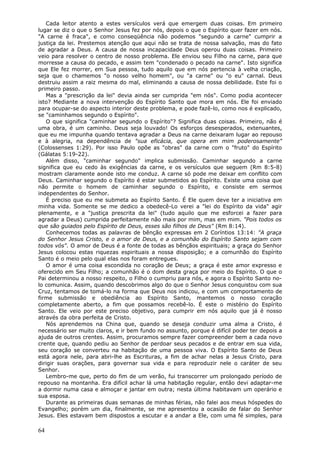 Cada leitor atento a estes versículos verá que emergem duas coisas. Em primeiro
lugar se diz o que o Senhor Jesus fez por nós, depois o que o Espírito quer fazer em nós.
"A carne é fraca", e como conseqüência não podemos "segundo a carne" cumprir a
justiça da lei. Prestemos atenção que aqui não se trata de nossa salvação, mas do fato
de agradar a Deus. A causa de nossa incapacidade Deus operou duas coisas. Primeiro
veio para resolver o centro de nosso problema. Ele enviou seu Filho na carne, para que
morresse a causa do pecado, e assim tem "condenado o pecado na carne". Isto significa
que Ele fez morrer, em Sua pessoa, tudo aquilo que em nós pertencia à velha criação,
seja que o chamemos "o nosso velho homem", ou "a carne" ou "o eu" carnal. Deus
destruiu assim a raiz mesma do mal, eliminando a causa de nossa debilidade. Este foi o
primeiro passo.
   Mas a "prescrição da lei" devia ainda ser cumprida "em nós". Como podia acontecer
isto? Mediante a nova intervenção do Espírito Santo que mora em nós. Ele foi enviado
para ocupar-se do aspecto interior deste problema, e pode fazê-lo, como nos é explicado,
se "caminhamos segundo o Espírito".
   O que significa "caminhar segundo o Espírito"? Significa duas coisas. Primeiro, não é
uma obra, é um caminho. Deus seja louvado! Os esforços desesperados, extenuantes,
que eu me impunha quando tentava agradar a Deus na carne deixaram lugar ao repouso
e à alegria, na dependência de "sua eficácia, que opera em mim poderosamente"
(Colossenses 1:29). Por isso Paulo opõe as "obras" da carne com o "fruto" do Espírito
(Gálatas 5:19-22).
   Além disso, "caminhar segundo" implica submissão. Caminhar segundo a carne
significa que eu cedo às exigências da carne, e os versículos que seguem (Rm 8:5-8)
mostram claramente aonde isto me conduz. A carne só pode me deixar em conflito com
Deus. Caminhar segundo o Espírito é estar submetidos ao Espírito. Existe uma coisa que
não permite o homem de caminhar segundo o Espírito, e consiste em sermos
independentes do Senhor.
   É preciso que eu me submeta ao Espírito Santo. É Ele quem deve ter a iniciativa em
minha vida. Somente se me dedico a obedecê-Lo verei a "lei do Espírito da vida" agir
plenamente, e a "justiça prescrita da lei" (tudo aquilo que me esforcei a fazer para
agradar a Deus) cumprida perfeitamente não mais por mim, mas em mim. "Pois todos os
que são guiados pelo Espírito de Deus, esses são filhos de Deus" (Rm 8:14).
   Conhecemos todas as palavras de bênção expressas em 2 Coríntios 13:14: "A graça
do Senhor Jesus Cristo, e o amor de Deus, e a comunhão do Espírito Santo sejam com
todos vós". O amor de Deus é a fonte de todas as bênçãos espirituais; a graça do Senhor
Jesus colocou estas riquezas espirituais a nossa disposição; e a comunhão do Espírito
Santo é o meio pelo qual elas nos foram entregues.
   O amor é uma coisa escondida no coração de Deus; a graça é este amor expresso e
oferecido em Seu Filho; a comunhão é o dom desta graça por meio do Espírito. O que o
Pai determinou a nosso respeito, o Filho o cumpriu para nós, e agora o Espírito Santo no-
lo comunica. Assim, quando descobrimos algo do que o Senhor Jesus conquistou com sua
Cruz, tentamos de tomá-lo na forma que Deus nos indicou, e com um comportamento de
firme submissão e obediência ao Espírito Santo, mantemos o nosso coração
completamente aberto, a fim que possamos recebê-lo. É este o mistério do Espírito
Santo. Ele veio por este preciso objetivo, para cumprir em nós aquilo que já é nosso
através da obra perfeita de Cristo.
   Nós aprendemos na China que, quando se deseja conduzir uma alma a Cristo, é
necessário ser muito claros, e ir bem fundo no assunto, porque é difícil poder ter depois a
ajuda de outros crentes. Assim, procuramos sempre fazer compreender bem a cada novo
crente que, quando pediu ao Senhor de perdoar seus pecados e de entrar em sua vida,
seu coração se converteu na habitação de uma pessoa viva. O Espírito Santo de Deus
está agora nele, para abri-lhe as Escrituras, a fim de achar nelas a Jesus Cristo, para
dirigir suas orações, para governar sua vida e para reproduzir nele o caráter de seu
Senhor.
   Lembro-me que, perto do fim de um verão, fui transcorrer um prolongado período de
repouso na montanha. Era difícil achar lá uma habitação regular, então devi adaptar-me
a dormir numa casa e almoçar e jantar em outra; nesta última habitavam um operário e
sua esposa.
   Durante as primeiras duas semanas de minhas férias, não falei aos meus hóspedes do
Evangelho; porém um dia, finalmente, se me apresentou a ocasião de falar do Senhor
Jesus. Eles estavam bem dispostos a escutar e a andar a Ele, com uma fé simples, para

64
 