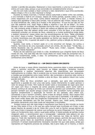 receber o perdão dos pecados. Realizaram o novo nascimento, e uma luz e um gozo novo
entrou em suas vidas, porque a sua conversão era verdadeiramente sincera.
   Dei-me com todo cuidado a fazer conhecer a eles claramente o que tinha acontecido;
depois chegou o frio e eu devi regressar a Xangai.
   Durante os meses invernais, o homem estava costumado a beber vinho nas comidas,
e era inclinado a fazê-lo em excesso. Depois de minha partida, quando voltou o frio, o
vinho reapareceu em sua mesa. Como estava habituado a fazer, o marido inclinou a
cabeça para agradecer a Deus pela comida; mas as palavras não vinham. Depois de uma
ou duas tentativas vãs, voltou-se à mulher e lhe perguntou: "O que há que não vá? Por
que não podemos orar, hoje? Pega a Bíblia e vejamos o que diz de beber". Eu tinha
deixado a eles um exemplar das Sagradas Escrituras mas, ainda que a mulher soubesse
ler, não conhecia ainda a Palavra e assim ela voltava as páginas sem achar a resposta a
essa pergunta. Eles não sabiam ainda como consultar o livro de Deus, e era para eles
impossível consultar um enviado de Deus, estando eu a muitos quilômetros longe deles,
e podiam transcorrer meses antes que nos encontrássemos de novo. "Bebe entretanto
teu vinho", disse a mulher. "Falaremos disto ao irmão Nee na primeira ocasião". Porém,
o marido reconheceu que não podia agradecer ao Senhor por aquele vinho. "Tira ele da
mesa", disse no fim; e quando ela assim o fez, pediram juntos a bênção do Senhor para
a sua comida.
   Quando, mais tarde, o homem pode vir a me encontrar em Xangai, me contou a
história. Servindo-se de uma expressão comum em chinês, ele me disse: "Irmão Nee, o
Patrão Residente não me permitiu beber!" "Muito bem, irmão", respondi. "Obedeça
sempre ao Patrão Residente".
   Muitos de nós sabemos que Cristo é a vida. Acreditamos que o Espírito Santo de Deus
resida em nós, mas este fato não tem muito efeito em nosso modo de comportar-nos. A
pergunta fundamental, então, é esta: "O conhecemos como uma Pessoa viva ou o
conhecemos como Patrão?"


                    CAPÍTULO 11 – UM ÚNICO CORPO EM CRISTO

   Antes de tocar o nosso último importante tema, queremos deter o nosso pensamento
sobre o caminho recorrido, para resumir as etapas passadas. Tentamos mostrar
simplesmente e explicar claramente algumas das experiências que atravessam
habitualmente os cristãos. Mas é evidente que os novos descobrimentos que realizamos,
a medida que procedemos como nosso Senhor, são numerosos e devemos velar contra a
tentação de simplificar além da medida a obra de Deus. Isto poderia induzir-nos numa
grande confusão.
   Alguns filhos de Deus acreditam que a salvação, que para eles compreende
igualmente a questão de viver uma vida santa, reside inteiramente no saber apreciar o
valor do sangue de Cristo. Têm razão de insistir sobre a necessidade de vigiar para estar
em regra com Deus a respeito de certos pecados conhecidos, assim como sobre a
eficácia contínua do sangue de Cristo que cancela os pecados que cometemos; mas eles
pensam também que aquele sangue cumpre tudo. Eles acreditam numa santidade que
significa simplesmente a separação do homem de seu passado; eles crêem que,
cancelando o que o homem cometeu, sobre a base do sangue vertido, Deus separa este
homem do mundo a fim que Lhe pertença e que esta seja a santidade; e de detêm aqui.
Eles ficam então deste lado das exigências fundamentais de Deus e, em conseqüência,
dos recursos abundantes que Ele tem provido. Espero que, neste ponto, tenhamos
percebido claramente como este modo de interpretar é incompleto.
    Existem outros que vão mais longe e reconhecem que Deus os têm incluído na morte
de seu Filho sobre a Cruz, a fim que seu velho homem seja crucificado em Cristo, e eles
sejam libertos do pecado e da lei. Estes têm uma fé real no Senhor porque gloriam-se
em Jesus Cristo e cessaram de colocar sua confiança na carne (Filipenses 3:3). Deus tem
neles um fundamento claro, sobre o qual pode edificar. E desta posição de partida muitos
chegaram além, e reconheceram que a consagração —adotando esta palavra em seu
verdadeiro sentido— significa abandonar-se sem reservas nas mãos do Senhor para
segui-Lo. Tudo isto representa somente os primeiros passos, partindo dos quais teremos
alcançado outras fases da experiência preparada por Deus para nós, e que muitos
conhecem. É sempre essencialmente necessário recordar-nos que cada passo, ainda que
represente um fragmento precioso da verdade, não é para nada, em si mesmo, a inteira

                                                                                      65
 