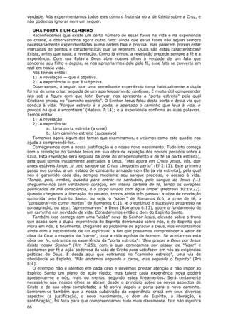 verdade. Nós experimentamos todos eles como o fruto da obra de Cristo sobre a Cruz, e
não podemos ignorar nem um sequer.

   UMA PORTA E UM CAMINHO
   Reconhecemos que existe um certo número de essas fases na vida e na experiência
do crente, e observaremos agora outro fato: ainda que estas fases não sejam sempre
necessariamente experimentadas numa ordem fixa e precisa, elas parecem porém estar
marcadas de pontos e características que se repetem. Quais são estas características?
Existe, antes que nada, a revelação. Como já vimos, a revelação precede sempre a fé e a
experiência. Com sua Palavra Deus abre nossos olhos à verdade de um fato que
concerne seu Filho e depois, se nos apropriarmos dele pela fé, esse fato se converte em
real em nossa vida.
   Nós temos então:
   1) A revelação — que é objetiva.
   2) A experiência — que é subjetiva.
   Observamos, a seguir, que uma semelhante experiência toma habitualmente a dupla
forma de uma crise, seguida de um aperfeiçoamento contínuo. É muito útil compreender
isto sob a figura com que John Bunyan nos apresenta a "porta estreita" pela qual
Cristiano entrou no "caminho estreito". O Senhor Jesus falou desta porta e desta via que
conduz à vida. "Porque estreita é a porta, e apertado o caminho que leva à vida, e
poucos há que a encontrem" (Mateus 7:14); e a experiência confirma as suas palavras.
Temos então:
   1) A revelação
   2) A experiência:
           a. Uma porta estreita (a crise)
           b. Um caminho estreito (sucessivo)
   Tomemos agora algum dos temas que examinamos, e vejamos como este quadro nos
ajuda a compreendê-los.
   Começaremos com a nossa justificação e o nosso novo nascimento. Tudo isto começa
com a revelação do Senhor Jesus em sua obra de expiação dos nossos pecados sobre a
Cruz. Esta revelação será seguida da crise do arrependimento e de fé (a porta estreita),
pela qual somos inicialmente acercados a Deus. "Mas agora em Cristo Jesus, vós, que
antes estáveis longe, já pelo sangue de Cristo chegastes perto" (Ef 2:13). Este primeiro
passo nos conduz a um estado de constante amizade com Ele (a via estreita), pela qual
nos é garantido cada dia, sempre mediante seu sangue precioso, o acesso à vida.
"Tendo, pois, irmãos, ousadia para entrar no santuário, pelo sangue de Jesus (...)
cheguemo-nos com verdadeiro coração, em inteira certeza de fé, tendo os corações
purificados da má consciência, e o corpo lavado com água limpa" (Hebreus 10:19,22).
Quando chegamos à liberação do pecado, temos ainda três passos: a obra de revelação
cumprida pelo Espírito Santo, ou seja, o "saber" de Romanos 6:6; a crise de fé, o
"considerai-vos como mortos" de Romanos 6:11; e o contínuo e sucessivo progresso na
consagração, ou seja: "apresenta-vos" a Deus (Romanos 6:13), sobre o fundamento de
um caminho em novidade de vida. Consideremos então o dom do Espírito Santo.
   Também isso começa com uma "visão" nova do Senhor Jesus, elevado sobre o trono
que acaba com a dupla experiência do Espírito derramado sobre nós, e do Espírito que
mora em nós. E finalmente, chegando ao problema de agradar a Deus, nos encontramos
ainda com a necessidade de luz espiritual, a fim que possamos compreender o valor da
obra da Cruz a respeito da "carne", toda a vida egoísta do homem. Se aceitarmos esta
obra por fé, entramos na experiência da "porta estreita": "Dou graças a Deus por Jesus
Cristo nosso Senhor" (Rm 7:25); com a qual começamos por cessar de "fazer" e
aceitamos por fé a ação poderosa da vida de Cristo para satisfazer em nós as exigências
práticas de Deus. É desde aqui que entramos no "caminho estreito", uma via de
obediência ao Espírito. "Não andamos segundo a carne, mas segundo o Espírito" (Rm
8:4).
   O exemplo não é idêntico em cada caso e devemos prestar atenção a não impor ao
Espírito Santo um plano de ação rígido; mas talvez cada experiência nova poderá
apresentar-se a nós, mais ou menos, segundo estes lineamentos. Será certamente
necessário que nossos olhos se abram desde o princípio sobre os novos aspectos de
Cristo e de sua obra completada; a fé abrirá depois a porta para o novo caminho.
Lembrem-se também que a nossa subdivisão da experiência cristã em seus diversos
aspectos (a justificação, o novo nascimento, o dom do Espírito, a liberação, a
santificação), foi feita para que compreendamos tudo mais claramente. Isto não significa
66
 