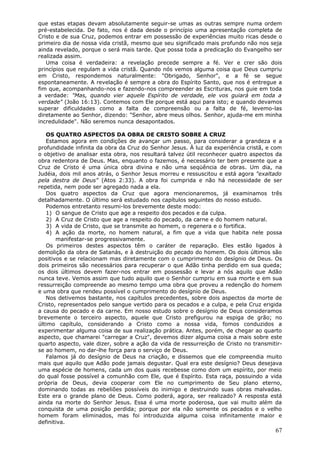 que estas etapas devam absolutamente seguir-se umas as outras sempre numa ordem
pré-estabelecida. De fato, nos é dada desde o princípio uma apresentação completa de
Cristo e de sua Cruz, podemos entrar em possessão de experiências muito ricas desde o
primeiro dia de nossa vida cristã, mesmo que seu significado mais profundo não nos seja
ainda revelado, porque o será mais tarde. Que possa toda a predicação do Evangelho ser
realizada assim.
   Uma coisa é verdadeira: a revelação precede sempre a fé. Ver e crer são dois
princípios que regulam a vida cristã. Quando nós vemos alguma coisa que Deus cumpriu
em Cristo, respondemos naturalmente: "Obrigado, Senhor", e a fé se segue
espontaneamente. A revelação é sempre a obra do Espírito Santo, que nos é entregue a
fim que, acompanhando-nos e fazendo-nos compreender as Escrituras, nos guie em toda
a verdade: "Mas, quando vier aquele Espírito de verdade, ele vos guiará em toda a
verdade" (João 16:13). Contemos com Ele porque está aqui para isto; e quando devamos
superar dificuldades como a falta de compreensão ou a falta de fé, levemo-las
diretamente ao Senhor, dizendo: "Senhor, abre meus olhos. Senhor, ajuda-me em minha
incredulidade". Não seremos nunca desapontados.

   OS QUATRO ASPECTOS DA OBRA DE CRISTO SOBRE A CRUZ
   Estamos agora em condições de avançar um passo, para considerar a grandeza e a
profundidade infinita da obra da Cruz do Senhor Jesus. À luz da experiência cristã, e com
o objetivo de analisar esta obra, nos resultará talvez útil reconhecer quatro aspectos da
obra redentora de Deus. Mas, enquanto o fazemos, é necessário ter bem presente que a
Cruz de Cristo é uma única obra divina e não uma seqüência de obras. Um dia, na
Judéia, dois mil anos atrás, o Senhor Jesus morreu e ressuscitou e está agora "exaltado
pela destra de Deus" (Atos 2:33). A obra foi cumprida e não há necessidade de ser
repetida, nem pode ser agregado nada a ela.
   Dos quatro aspectos da Cruz que agora mencionaremos, já examinamos três
detalhadamente. O último será estudado nos capítulos seguintes do nosso estudo.
   Podemos entretanto resumi-los brevemente deste modo:
   1) O sangue de Cristo que age a respeito dos pecados e da culpa.
   2) A Cruz de Cristo que age a respeito do pecado, da carne e do homem natural.
   3) A vida de Cristo, que se transmite ao homem, o regenera e o fortifica.
   4) A ação da morte, no homem natural, a fim que a vida que habita nele possa
       manifestar-se progressivamente.
   Os primeiros destes aspectos têm o caráter de reparação. Eles estão ligados à
demolição da obra de Satanás, e à destruição do pecado do homem. Os dois últimos são
positivos e se relacionam mas diretamente com o cumprimento do desígnio de Deus. Os
dois primeiros são necessários para recuperar o que Adão tinha perdido em sua queda;
os dois últimos devem fazer-nos entrar em possessão e levar a nós aquilo que Adão
nunca teve. Vemos assim que tudo aquilo que o Senhor cumpriu em sua morte e em sua
ressurreição compreende ao mesmo tempo uma obra que proveu a redenção do homem
e uma obra que rendeu possível o cumprimento do desígnio de Deus.
   Nos detivemos bastante, nos capítulos precedentes, sobre dois aspectos da morte de
Cristo, representados pelo sangue vertido para os pecados e a culpa, e pela Cruz erigida
a causa do pecado e da carne. Em nosso estudo sobre o desígnio de Deus consideramos
brevemente o terceiro aspecto, aquele que Cristo prefigurou na espiga de grão; no
último capítulo, considerando a Cristo como a nossa vida, fomos conduzidos a
experimentar alguma coisa de sua realização prática. Antes, porém, de chegar ao quarto
aspecto, que chamarei "carregar a Cruz", devemos dizer alguma coisa a mais sobre este
quarto aspecto, vale dizer, sobre a ação da vida de ressurreição de Cristo no transmitir-
se ao homem, no dar-lhe força para o serviço de Deus.
   Falamos já do desígnio de Deus na criação, e dissemos que ele compreendia muito
mais que aquilo que Adão pode jamais degustar. Qual era este desígnio? Deus desejava
uma espécie de homens, cada um dos quais recebesse como dom um espírito, por meio
do qual fosse possível a comunhão com Ele, que é Espírito. Esta raça, possuindo a vida
própria de Deus, devia cooperar com Ele no cumprimento de Seu plano eterno,
dominando todas as rebeliões possíveis do inimigo e destruindo suas obras malvadas.
Este era o grande plano de Deus. Como poderá, agora, ser realizado? A resposta está
ainda na morte do Senhor Jesus. Essa é uma morte poderosa, que vai muito além da
conquista de uma posição perdida; porque por ela não somente os pecados e o velho
homem foram eliminados, mas foi introduzida alguma coisa infinitamente maior e
definitiva.
                                                                                      67
 