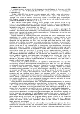 O AMOR DE CRISTO
   É necessário agora ter diante de nós dois parágrafos da Palavra de Deus, um extraído
de Gênesis 2 e o outro de Efésios 5. Considerados juntos, têm enorme importância para
o nosso estudo.
   "Então o SENHOR Deus fez cair um sono pesado sobre Adão, e este adormeceu; e
tomou uma das suas costelas, e cerrou a carne em seu lugar; e da costela que o
SENHOR Deus tomou do homem, formou uma mulher, e trouxe-a a Adão. E disse Adão:
Esta é agora osso dos meus ossos, e carne da minha carne; esta será chamada mulher,
porquanto do homem foi tomada" (Gn 2:21-23).
   "Vós, maridos, amai vossas mulheres, como também Cristo amou a igreja, e a si
mesmo se entregou por ela, para a santificar, purificando-a com a lavagem da água, pela
palavra, para a apresentar a si mesmo igreja gloriosa, sem mácula, nem ruga, nem coisa
semelhante, mas santa e irrepreensível" (Ef 5:25-27).
   Temos, em Efésios 5, o único capítulo da Bíblia que nos explica a passagem de
Gênesis 2. Aquele da carta aos Efésios é certamente muito importante, se refletimos um
pouco. Estou me referindo ao que contém estas palavras: "Cristo amou a igreja". Há aqui
alguma coisa infinitamente preciosa.
   Fomos ensinados a considerar-nos como pecadores que têm a necessidade de ser
resgatados. Por muitas gerações este ensino impregnou o nosso espírito, e nos
agradecemos o Senhor por isto, porque é o nosso princípio; mas não é o que Deus
pretendia que se realizasse no final. Deus nos fala aqui mais bem de uma "igreja
gloriosa, sem mácula, nem ruga, nem coisa semelhante, mas santa e irrepreensível".
Demasiado amiúde pensamos na Igreja simplesmente como um conjunto de "pecadores
salvos". Ela é isso, e nós consideramos os dois termos como equivalente, como se ela
fosse como isto; mas a Igreja é muito mais que isto. Pecadores salvos: nesta expressão
temos todo o velho transfundo do pecado e da queda; mas, aos olhos de Deus, a Igreja é
uma criação divina em seu Filho. O primeiro termo é essencialmente individual; o
segundo nos apresenta um corpo constituído. O primeiro nos mostra um fato negativo
que pertence ao passado; o segundo, um fato positivo que tende ao futuro. O "desígnio
eterno" está na mente de Deus desde toda a eternidade, tem a ver com seu Filho e tem
como fim que o Filho tenha um corpo para manifestar sua vida. Visto desde esta
perspectiva —ou seja aquela do coração de Deus—, a Igreja é alguma coisa que supera o
pecado e não foi mais tocada por ele.
   Temos assim, na epístola aos efésios, um aspecto da morte do Senhor Jesus que não
encontramos expresso tão claramente em nenhum outro texto. Na carta aos Romanos,
as coisas são consideradas desde o ponto de vista do homem e de sua queda, e partindo
da frase "Cristo morreu pelos ímpios", pecadores, inimigos, somos conduzidos
progressivamente (Romanos 5:6-10) ao "amor de Cristo" (Romanos 8:35). Ao contrário,
na epístola aos Efésios o ponto de vista é o de Deus, "antes da criação do mundo"
(Efésios 1:4), e o coração do Evangelho é: "Cristo amou a igreja, e a si mesmo se
entregou por ela" (Efésios 5:25). Assim, em Romanos temos "nós pecamos" e a
mensagem diz respeito ao amor de Deus pelos pecadores (Romanos 5:8), enquanto em
Efésios temos: "Cristo amou" e o amor que aqui encontramos é o do esposo pela esposa.
Este parágrafo não tem a ver com a expiação do pecado, mas com a criação da Igreja,
da qual nos é dito: "e a si mesmo se entregou por ela".
   Existe assim na morte do Senhor Jesus um aspecto inteiramente positivo, no qual fica
em evidência o amor pela sua Igreja, e onde não figura diretamente a questão do pecado
e dos pecadores. Para melhor ressaltar este aspecto, Paulo adota como ilustrações o fato
de Gênesis 2. Mas este é um dos parágrafos mas belos da Palavra de Deus; e se os
nossos olhos foram abertos para vê-lo, seremos certamente impulsionados à adoração.
   Partindo de Gênesis 3, das "vestes de pele" até o sacrifício de Abel, e daí através de
todo o Antigo Testamento, acharemos numerosos símbolos que representam a morte do
Senhor Jesus sob o seu aspecto de expiação pelo pecado; ainda assim, o apóstolo não se
refere aqui a nenhum desses tipos de sua morte, mas unicamente a este de Gênesis 2.
Observemos bem e lembremos que o pecado aparece só em Gênesis 3. Há, no Antigo
Testamento, um símbolo da morte de Cristo que não tem nada a ver com o pecado,
porque não segue a queda, mas a precede, e está aqui em Gênesis 2. Detenhamo-nos
neste ponto por um instante.
   Podemos dizer que Deus fez cair sobre Adão um profundo sono porque Eva tinha
cometido um grave pecado? É o que encontramos aqui? Certamente que não, porque Eva
não tinha ainda sido criada. Não existia ainda nenhuma exigência moral, de fato, nenhum
68
 