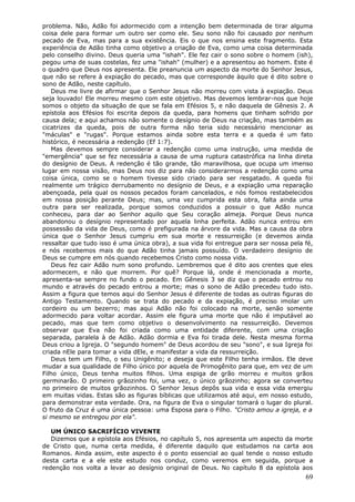 problema. Não, Adão foi adormecido com a intenção bem determinada de tirar alguma
coisa dele para formar um outro ser como ele. Seu sono não foi causado por nenhum
pecado de Eva, mas para a sua existência. Eis o que nos ensina este fragmento. Esta
experiência de Adão tinha como objetivo a criação de Eva, como uma coisa determinada
pelo conselho divino. Deus queria uma "ishah". Ele fez cair o sono sobre o homem (ish),
pegou uma de suas costelas, fez uma "ishah" (mulher) e a apresentou ao homem. Este é
o quadro que Deus nos apresenta. Ele preanuncia um aspecto da morte do Senhor Jesus,
que não se refere à expiação do pecado, mas que corresponde àquilo que é dito sobre o
sono de Adão, neste capítulo.
   Deus me livre de afirmar que o Senhor Jesus não morreu com vista à expiação. Deus
seja louvado! Ele morreu mesmo com este objetivo. Mas devemos lembrar-nos que hoje
somos o objeto da situação de que se fala em Efésios 5, e não daquela de Gênesis 2. A
epístola aos Efésios foi escrita depois da queda, para homens que tinham sofrido por
causa dela; e aqui achamos não somente o desígnio de Deus na criação, mas também as
cicatrizes da queda, pois de outra forma não teria sido necessário mencionar as
"máculas" e "rugas". Porque estamos ainda sobre esta terra e a queda é um fato
histórico, é necessária a redenção (Ef 1:7).
   Mas devemos sempre considerar a redenção como uma instrução, uma medida de
"emergência" que se fez necessária a causa de uma ruptura catastrófica na linha direta
do desígnio de Deus. A redenção é tão grande, tão maravilhosa, que ocupa um imenso
lugar em nossa visão, mas Deus nos diz para não considerarmos a redenção como uma
coisa única, como se o homem tivesse sido criado para ser resgatado. A queda foi
realmente um trágico derrubamento no desígnio de Deus, e a expiação uma reparação
abençoada, pela qual os nossos pecados foram cancelados, e nós fomos restabelecidos
em nossa posição perante Deus; mas, uma vez cumprida esta obra, falta ainda uma
outra para ser realizada, porque somos conduzidos a possuir o que Adão nunca
conheceu, para dar ao Senhor aquilo que Seu coração almeja. Porque Deus nunca
abandonou o desígnio representado por aquela linha perfeita. Adão nunca entrou em
possessão da vida de Deus, como é prefigurada na árvore da vida. Mas a causa da obra
única que o Senhor Jesus cumpriu em sua morte e ressurreição (e devemos ainda
ressaltar que tudo isso é uma única obra), a sua vida foi entregue para ser nossa pela fé,
e nós recebemos mais do que Adão tinha jamais possuído. O verdadeiro desígnio de
Deus se cumpre em nós quando recebemos Cristo como nossa vida.
   Deus fez cair Adão num sono profundo. Lembremos que é dito aos crentes que eles
adormecem, e não que morrem. Por quê? Porque lá, onde é mencionada a morte,
apresenta-se sempre no fundo o pecado. Em Gênesis 3 se diz que o pecado entrou no
mundo e através do pecado entrou a morte; mas o sono de Adão precedeu tudo isto.
Assim a figura que temos aqui do Senhor Jesus é diferente de todas as outras figuras do
Antigo Testamento. Quando se trata do pecado e da expiação, é preciso imolar um
cordeiro ou um bezerro; mas aqui Adão não foi colocado na morte, senão somente
adormecido para voltar acordar. Assim ele figura uma morte que não é imputável ao
pecado, mas que tem como objetivo o desenvolvimento na ressurreição. Devemos
observar que Eva não foi criada como uma entidade diferente, com uma criação
separada, paralela à de Adão. Adão dormia e Eva foi tirada dele. Nesta mesma forma
Deus criou a Igreja. O "segundo homem" de Deus acordou de seu "sono", e sua Igreja foi
criada nEle para tomar a vida dEle, e manifestar a vida da ressurreição.
   Deus tem um Filho, o seu Unigênito; e deseja que este Filho tenha irmãos. Ele deve
mudar a sua qualidade de Filho único por aquela de Primogênito para que, em vez de um
Filho único, Deus tenha muitos filhos. Uma espiga de grão morreu e muitos grãos
germinarão. O primeiro grãozinho foi, uma vez, o único grãozinho; agora se converteu
no primeiro de muitos grãozinhos. O Senhor Jesus depôs sua vida e essa vida emergiu
em muitas vidas. Estas são as figuras bíblicas que utilizamos até aqui, em nosso estudo,
para demonstrar esta verdade. Ora, na figura de Eva o singular tomará o lugar do plural.
O fruto da Cruz é uma única pessoa: uma Esposa para o Filho. "Cristo amou a igreja, e a
si mesmo se entregou por ela".

   UM ÚNICO SACRIFÍCIO VIVENTE
   Dizemos que a epístola aos Efésios, no capítulo 5, nos apresenta um aspecto da morte
de Cristo que, numa certa medida, é diferente daquilo que estudamos na carta aos
Romanos. Ainda assim, este aspecto é o ponto essencial ao qual tende o nosso estudo
desta carta e a ele este estudo nos conduz, como veremos em seguida, porque a
redenção nos volta a levar ao desígnio original de Deus. No capítulo 8 da epístola aos
                                                                                       69
 