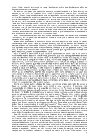 nisso. Então, quando entramos no Lugar Santíssimo, sobre qual fundamento além do
sangue ousaremos nos apoiar?
    Eu preciso me fazer esta pergunta: procuro verdadeiramente ir a Deus através do
sangue, ou me confio em qualquer outra coisa? O que entendo quando digo: "através do
sangue"? Quero dizer, simplesmente, que eu reconheço os meus pecados, que necessito
purificação e expiação, e que me aproximo de Deus apoiando-me só em seus méritos, e
nunca confiando nas minhas próprias forças. Nunca, por exemplo, fundando-me no fato
de ter sido particularmente amável ou paciente durante o dia, ou de ter feito qualquer
coisa pelo Senhor nesta manhã. Devo me aproximar de Deus sempre pela via do sangue
de seu Filho. A tentação, para muitos de nós, quando queremos nos achegar a Deus, é a
de pensar que, já que Deus tem agido em nós, nos fez conhecer alguma coisa de mais
sobre Ele e nos abriu os olhos acerca de lições mais profundas a respeito da Cruz, tem
colocado assim diante de nós novas normas de vida, e que somente nos submetendo a
elas poderemos ter uma consciência pura diante dEle.
    Não! Uma consciência pura não está nunca baseada sobre uma vitória que tenhamos
conseguido; ela só pode ser estabelecida sobre a obra que o Senhor Jesus cumpriu
vertendo o seu sangue.
    Posso errar, mas tenho a impressão muito forte que alguns de nós temos, às vezes,
sentimentos como estes: "Hoje eu fui mais amável; hoje eu agi melhor; esta manhã li a
Palavra de Deus de forma mais recolhida, então posso orar melhor!", ou, ainda: "Hoje eu
tive algumas dificuldades com a minha família, comecei o dia de péssimo humor, sem
jeito, e agora não me sinto tão cômodo assim; parece que alguma coisa não está indo
bem; não posso, porém, me aproximar de Deus".
    Qual é, afinal, a base sobre a qual vocês se aproximam de Deus? Vão a Ele sobre o
fundamento incerto dos seus sentimentos, pensando que hoje conseguiram fazer alguma
coisa para Ele? Ou vocês se apóiam sobre um fundamento muito mais seguro, ou seja,
sobre o fato que o sangue foi vertido e que, vendo esse sangue, Deus está satisfeito?
Naturalmente, se tivesse sido possível conceber que a virtude do sangue pudesse ser
mudada, a base sobre a qual nos aproximamos de Deus seria menos digna de confiança.
Porém, a virtude do sangue nunca mudou e nunca mudará. Podemos, então, nos achegar
sempre a Deus com certeza, e esta segurança a obtemos através do sangue, e nunca
pelos nossos méritos pessoais. Qualquer seja a medida dos nossos méritos de hoje, de
ontem ou de anteontem, apenas nos chegamos com plena consciência ao lugar três
vezes santo, é preciso imediatamente que nos apoiemos sobre o terreno seguro e único
do sangue vertido. Se o nosso dia foi bom ou ruim, se pecamos a sabendas ou não, o
fundamento sobre o qual nos aproximamos a Deus é o mesmo: o sangue de Cristo. O
fato de este sangue ser agradável a Deus permanece a única base sobre a qual podemos
entrar em sua presença; não existem outras.
    Como em muitas outras etapas da nossa experiência cristã, este fato do acesso a
Deus se compõe de duas fases, uma inicial e uma sucessiva. A primeira está
representada em Efésios 2, e a segunda em Hebreus 10. No início, a nossa posição
diante de Deus é assegurada pelo sangue, porque nós fomos "aproximados pelo sangue
de Cristo" (Ef 2:13). E imediatamente a base do nosso contínuo acesso a Deus subsiste
ainda no sangue; portanto o apóstolo nos exorta assim: "Tendo, pois, irmãos, ousadia
para entrar no santuário, pelo sangue de Jesus, (...) Cheguemo-nos" (Hb 10:19,22).
Para começar fui re-aproximado pelo sangue, e a continuação, nesta nova relação com
Deus devo sempre recorrer ao sangue. Não que eu tenha sido salvado sobre uma certa
base e que depois mantenha a minha comunhão com Deus sobre uma outra base. Vocês
dirão: "Isto é muito simples; é o ABC do Evangelho". Sim, porém é um fato que muitos
de nós nos temos distanciado deste ABC. Temos pensado de ter feito progressos e de tê-
lo assim superado, mas nunca poderemos fazer isto. Não, eu me aproximei de Deus a
primeira vez através do sangue, e a cada vez que me apresento a Ele é pelo mesmo
meio. Até o fim será assim, sempre e unicamente sobre a base do sangue de Cristo.
    Isto não significa de maneira alguma que devamos viver uma vida despreocupada; de
fato, estudaremos mais tarde um outro aspecto da morte de Cristo, que mostrará a
vocês uma coisa completamente diferente. Porém de momento, contentemo-nos com o
sangue que está conosco e nos é suficiente. Podemos ser fracos, mas considerando a
nossa debilidade não ficaremos mais fortes. Nem também não tentando de sentir a nossa
miséria e fazendo penitência nos tornaremos mais santos. Não encontraremos nenhuma
ajuda neste sentido. Tenhamos então a coragem de encostar-nos em Deus confiando no
sangue, e digamos: "Senhor, eu não conheço bem o valor do sangue, mas sei que o
sangue tem Te satisfeito, portanto, o sangue me basta, e é o meu único refúgio. Vejo
                                                                                     7
 
