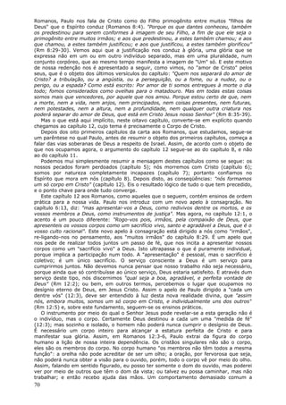 Romanos, Paulo nos fala de Cristo como do Filho primogênito entre muitos "filhos de
Deus" que o Espírito conduz (Romanos 8:4). "Porque os que dantes conheceu, também
os predestinou para serem conformes à imagem de seu Filho, a fim de que ele seja o
primogênito entre muitos irmãos; e aos que predestinou, a estes também chamou; e aos
que chamou, a estes também justificou; e aos que justificou, a estes também glorificou"
(Rm 8:29-30). Vemos aqui que a justificação nos conduz à glória, uma glória que se
expressa não em um ou em outro indivíduo separado, mas em uma pluralidade, num
conjunto corpóreo, que ao mesmo tempo manifesta a imagem de "Um" só. E este motivo
de nossa redenção nos é apresentado a seguir, como vimos, no "amor de Cristo" pelos
seus, que é o objeto dos últimos versículos do capítulo: "Quem nos separará do amor de
Cristo? a tribulação, ou a angústia, ou a perseguição, ou a fome, ou a nudez, ou o
perigo, ou a espada? Como está escrito: Por amor de ti somos entregues à morte o dia
todo; fomos considerados como ovelhas para o matadouro. Mas em todas estas coisas
somos mais que vencedores, por aquele que nos amou. Porque estou certo de que, nem
a morte, nem a vida, nem anjos, nem principados, nem coisas presentes, nem futuras,
nem potestades, nem a altura, nem a profundidade, nem qualquer outra criatura nos
poderá separar do amor de Deus, que está em Cristo Jesus nosso Senhor" (Rm 8:35-39).
   Mas o que está aqui implícito, neste oitavo capítulo, converte-se em explícito quando
chegamos ao capítulo 12, cujo tema é precisamente o Corpo de Cristo.
   Depois dos oito primeiros capítulos da carta aos Romanos, que estudamos, segue-se
um parêntese no qual Paulo, antes de resumir o objeto dos primeiros capítulos, começa a
falar das vias soberanas de Deus a respeito de Israel. Assim, de acordo com o objeto de
que nos ocupamos agora, o argumento do capítulo 12 segue-se ao do capítulo 8, e não
ao do capítulo 11.
   Podemos mui simplesmente resumir a mensagem destes capítulos como se segue: os
nossos pecados foram perdoados (capítulo 5); nós morremos com Cristo (capítulo 6);
somos por natureza completamente incapazes (capítulo 7); portanto confiamos no
Espírito que mora em nós (capítulo 8). Depois disto, as conseqüências: "nós formamos
um só corpo em Cristo" (capítulo 12). Eis o resultado lógico de tudo o que tem precedido,
e o ponto chave para onde tudo converge.
   Este capítulo 12 aos Romanos, como aqueles que o seguem, contém ensinos de ordem
prática para a nossa vida. Paulo nos introduz com um novo apelo à consagração. No
capítulo 6:13, diz: "mas apresentai-vos a Deus, como redivivos dentre os mortos, e os
vossos membros a Deus, como instrumentos de justiça". Mas agora, no capítulo 12:1, o
acento é um pouco diferente: "Rogo-vos pois, irmãos, pela compaixão de Deus, que
apresenteis os vossos corpos como um sacrifício vivo, santo e agradável a Deus, que é o
vosso culto racional". Este novo apelo à consagração está dirigido a nós como "irmãos",
re-ligando-nos no pensamento, aos "muitos irmãos" do capítulo 8:29. É um apelo que
nos pede de realizar todos juntos um passo de fé, que nos incita a apresentar nossos
corpos como um "sacrifício vivo" a Deus. Isto ultrapassa o que é puramente individual,
porque implica a participação num todo. A "apresentação" é pessoal, mas o sacrifício é
coletivo; é um único sacrifício. O serviço consciente a Deus é um serviço para
cumprirmos juntos. Não devemos nunca pensar que nosso trabalho não seja necessário,
porque ainda que só contribuísse ao único serviço, Deus estaria satisfeito. E através dum
serviço deste tipo, nós discernimos "qual seja a boa, agradável, e perfeita vontade de
Deus" (Rm 12:2); ou bem, em outros termos, percebemos o lugar que ocupamos no
desígnio eterno de Deus, em Jesus Cristo. Assim o apelo de Paulo dirigido a "cada um
dentre vós" (12:3), deve ser entendido à luz desta nova realidade divina, que "assim
nós, embora muitos, somos um só corpo em Cristo, e individualmente uns dos outros"
(Rm 12:5) e, sobre este fundamento, seguem-se os ensinos práticos.
   O instrumento por meio do qual o Senhor Jesus pode revelar-se a esta geração não é
o indivíduo, mas o corpo. Certamente Deus destinou a cada um uma "medida de fé"
(12:3); mas sozinho e isolado, o homem não poderá nunca cumprir o desígnio de Deus.
É necessário um corpo inteiro para alcançar a estatura perfeita de Cristo e para
manifestar sua glória. Assim, em Romanos 12:3-6, Paulo extrai da figura do corpo
humano a lição de nossa inteira dependência. Os cristãos singulares não são o corpo,
eles são os membros do corpo. No corpo humano "os membros não têm todos a mesma
função": a orelha não pode acreditar de ser um olho; a oração, por fervorosa que seja,
não poderá nunca obter a visão para o ouvido, porém, todo o corpo vê por meio do olho.
Assim, falando em sentido figurado, eu posso ter somente o dom do ouvido, mas poderei
ver por meio de outros que têm o dom da vista; ou talvez eu possa caminhar, mas não
trabalhar; e então recebo ajuda das mãos. Um comportamento demasiado comum a
70
 