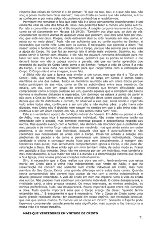 respeito das coisas do Senhor é o de pensar: "O que eu sou, sou; e o que não sou, não
sou; e posso muito bem fazer menos"; mas em Cristo as coisas que não sabemos, outros
as conhecem e por meio deles nós podemos conhecê-las e rejubilar-nos.
   Permitam-me remarcar o fato que este não é o único pensamento reconfortante: é um
elemento vital da vida dos filhos de Deus. não podemos fazer a menos uns pelos outros.
Por isto a comunhão na oração é tão importante. A oração conjunta incrementa o Corpo,
como se vê claramente em Mateus 18:19-20: "Também vos digo que, se dois de vós
concordarem na terra acerca de qualquer coisa que pedirem, isso lhes será feito por meu
Pai, que está nos céus. Porque, onde estiverem dois ou três reunidos em meu nome, aí
estou eu no meio deles". Pode não ser suficiente que eu confie sozinho no Senhor; é
necessário que confie nEle junto com os outros. É necessário que aprenda a dizer: "Pai
nosso" sobre o fundamento da unidade com o Corpo, porque não servirei para nada sem
a ajuda do Corpo. No que faz ao serviço isto é ainda mais evidente. Sozinho, eu, não
posso servir o Senhor com eficácia, e Ele não me poupará nenhuma dificuldade para me
fazer ver isso. Ele porá fim a todas as coisas, permitirá que as portas se fechem e me
deixará bater em vão a cabeça contra a parede, até que eu tenha aprendido que
necessito do auxílio do Corpo tanto como o do Senhor. Porque a vida de Cristo é a vida
do Corpo, e os seus dons nos acordaram para que cooperemos com a edificação do
Corpo. O Corpo não é uma imagem, é um fato.
   A Bíblia não diz que a Igreja seja similar a um corpo, mas que ela é o "Corpo de
Cristo". Nós, que somos muitos, formamos um só corpo em Cristo e somos todos
membros os uns dos outros. Todos os membros reunidos são um único Corpo porque
todos participam de sua vida, como se Ele se subdividisse entre seus membros. Eu
estava, um dia, com um grupo de crentes chineses que tinham dificuldade para
compreender como o Corpo pudesse ser um, quando aqueles que o compõem são tantos
homens e mulheres distantes e separados. Um domingo eu estava a ponto de partir o
pão para a Ceia do Senhor, mas antes atraí a atenção deles sobre aquele pão. A seguir,
depois que ele foi distribuído e comido, fiz observar a eles que, ainda tendo-o repartido
todo entre todos eles, continuava a ser um pão e não muitos pães: o pão havia sido
dividido, mas Cristo não é dividido nem sequer no sentido em que o pão tinha sido. Ele
continua a ser um único Espírito em nós, e nós somos todos "um" nEle.
   Este é o verdadeiro oposto da condição natural do homem. Em Adão eu possuo a vida
de Adão, mas essa vida é essencialmente individual. Não existe nenhuma união ou
irmandade com o pecado, mas somente interesse pessoal e desconfiança respeito aos
outros. Mas quando avanço com o Senhor, não demoro em descobrir que o problema do
meu pecado e de minha força natural deve ser resolvido, mas que ainda existe um outro
problema, o da minha vida individual, daquela vida que é auto-suficiente e não
reconhece sua necessidade de união com o Corpo. Posso ter achado a solução dos
problemas do pecado e da carne e permanecer um teimoso individualista. Desejo
santidade e vitória e conseguir muito fruto para mim pessoalmente, à margem das
tentativas mais puras; mas semelhante comportamento ignora o Corpo, e não pode dar
satisfação a Deus. Ele deve então agir em mim também nisto, de outro modo eu ficarei
em oposição a Sua vontade. Deus não me censura por ser um indivíduo, mas condena o
meu individualismo. A Sua maior dor não é a divisão e a denominação externa que divide
a Sua Igreja, mas nossos próprios corações individualistas.
   Sim, é necessário que a Cruz realize sua obra em mim, lembrando-me que estou
morto em Cristo para a velha vida independente que herdei de Adão, e que na
ressurreição me converti não somente num crente individual em Cristo, mas num
membro do Seu Corpo. Existe uma grande diferença entre estas duas coisas. Quando
tenha compreendido isto deverei logo acabar de vez com a minha independência e
deverei procurar irmandade. A vida de Cristo em mim me impelirá rumo à vida do Cristo
nos outros. Não poderei mais continuar um caminho individual. O ciúme desaparecerá, a
rivalidade cairá, a obra privada cessará. Os meus interesses, as minhas ambições, as
minhas preferências, tudo isso desaparecerá. Pouco importará quem entre nós cumprirá
a obra. Tudo quanto importará será que o Corpo cresça. Eu disse: "quando tenha
entendido isto..." É exatamente o que é necessário: "Ver o Corpo de Cristo como uma
outra grande realidade divina; ter assimilado em nosso espírito, por revelação celestial,
que nós que somos muitos, formamos um só corpo em Cristo". Somente o Espírito pode
fazer-nos compreender completamente este significado, mas quando o faz transtorna a
nossa vida e o nosso trabalho.

  MAIS QUE VENCEDORES EM VIRTUDE DE CRISTO
                                                                                      71
 