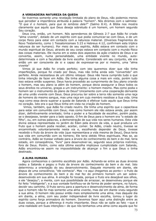 A VERDADEIRA NATUREZA DA QUEDA
    Se tivermos somente uma revelação limitada do plano de Deus, não podemos menos
que perceber a importância atribuída à palavra "homem". Nós diremos com o salmista:
"O que é o homem, para que te lembres dele?" (Salmo 8:4). A Bíblia nos mostra
claramente que aquilo que Deus deseja sobretudo é um homem, um homem segundo
Seu coração.
    Deus cria, então, um homem. Nós aprendemos de Gênesis 2:7 que Adão foi criado
"alma vivente", dotado de um espírito com que podia comunicar-se com Deus, e de um
corpo físico para estar em contacto com a natureza material. (Diversos fragmentos do
Novo Testamento, como 1 Tessalonicenses 5:23 e Hebreus 4:12, confirmam esta tríplice
natureza do ser humano). Por meio de seu espírito, Adão estava em contacto com o
mundo espiritual de Deus; através de seu corpo estava em contacto com o mundo físico
das coisas materiais. Ele reunia em si estes dois aspectos da ação criadora de Deus e se
convertia, assim, numa personalidade, uma entidade vivente no mundo, auto-
determinada e com a faculdade da livre escolha. Considerado em seu conjunto, ele era
então um ser consciente de si e capaz de expressar-se por si mesmo, uma "alma
vivente"
    Vimos já que Adão foi criado perfeito; com isto queremos dizer que não tinha
imperfeições, porque foi criado por Deus, mas não tinha ainda sido "convertido" em
perfeito. Ainda necessitava de um último retoque: Deus não havia cumprido tudo o que
tinha intenção de fazer em Adão. Ele tinha alguma coisa a mais em vista, porém tudo
isso estava então suspenso. Deus havia procedido ao cumprimento de Seu plano criando
o homem, mas seu plano ia além do homem, porque devia assegurar a Deus todos os
seus direitos no universo, graças a um instrumento: o homem mesmo. Mas como podia o
homem ser o instrumento do plano de Deus? Unicamente com uma cooperação derivante
de uma união vivente com Deus. Deus procurou ter sobre a terra não somente uma raça
de homens do mesmo sangue, mas uma raça em cujo membro residisse a Sua vida. Uma
raça como essa devia superar a queda de Satanás e efetivar tudo aquilo que Deus tinha
no coração. Isto era o que Deus tinha em vista na criação do homem.
     Vimos, também, que Adão foi criado neutro. Ele tinha uma espírito que o capacitava
para estar em comunhão com Deus; mas como homem ele não estava ainda, por assim
dizer, definitivamente orientado; tinha o poder e a faculdade de escolher, porém podia,
se o desejasse, tender para o lado oposto. O fim de Deus para o homem era "o estado de
filho", ou, em outras palavras, a demonstração de sua vida nos seres humanos. Esta vida
divina estava representada no jardim do Éden pela árvore da vida, a qual produzia um
fruto que o homem podia receber, aceitar, comer. Se Adão, criado neutro, tivesse se
encaminhado voluntariamente nesta via e, escolhendo depender de Deus, tivesse
recebido o fruto da árvore da vida (que representava a vida mesma de Deus), Deus teria
sua vida em comunhão com os homens; Ele teria obtido filhos espirituais. Mas se, ao
contrário, Adão se tivesse voltado para a árvore do conhecimento do bem e do mal, teria
estado, em conseqüência, "livre" para desenvolver-se, segundo seus próprios instintos,
fora de Deus. Porém, como esta última escolha implicava cumplicidade com Satanás,
Adão encontrou-se assim na impossibilidade de alcançar o fim a que Deus o tinha
destinado.

   A ALMA HUMANA
   Agora conhecemos o caminho escolhido por Adão. Achando-se entre as duas árvores
cedeu a Satanás e pegou o fruto da árvore do conhecimento do bem e do mal. Isto
determinou a orientação do seu desenvolvimento. Daquele momento em diante, ele
dispus de uma consciência; "ele conhecia". Mas —e aqui chegamos ao ponto— o fruto da
árvore do conhecimento do bem e do mal fez do primeiro homem um ser sobre-
desenvolvido em sua alma. A emoção foi tocada, porque o fruto era desejável aos olhos,
e ele "desejou"; a mente, com sua possibilidade de arrazoar, se desenvolveu porque ele
foi feito "inteligente"; e a sua vontade fortificou-se de forma de poder sempre, no futuro,
decidir seu caminho. O fruto serviu para a apertura e desenvolvimento da alma, de forma
que o homem não foi mas somente uma alma vivente, mas daí em diante viveu segundo
a sua alma. O homem não possui então mais simplesmente uma alma, mas daquele dia
em diante, a alma, com seu poder indispensável de livre escolha, tomou o lugar do
espírito como força animadora do homem. Devemos fazer aqui uma distinção entre as
duas coisas, porque a diferença é muito importante. Deus não se opõe ao fato —que é
uma realidade em Suas intenções— de que nós tenhamos uma alma como aquela que foi
                                                                                        73
 