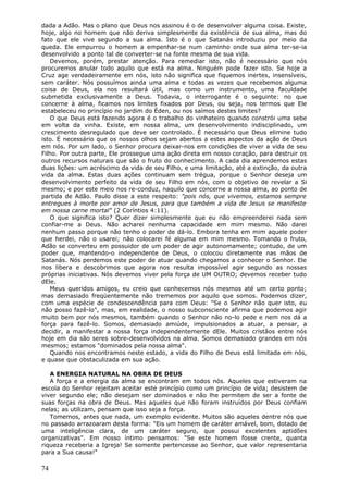 dada a Adão. Mas o plano que Deus nos assinou é o de desenvolver alguma coisa. Existe,
hoje, algo no homem que não deriva simplesmente da existência de sua alma, mas do
fato que ele vive segundo a sua alma. Isto é o que Satanás introduziu por meio da
queda. Ele empurrou o homem a empenhar-se num caminho onde sua alma ter-se-ia
desenvolvido a ponto tal de converter-se na fonte mesma de sua vida.
   Devemos, porém, prestar atenção. Para remediar isto, não é necessário que nós
procuremos anular todo aquilo que está na alma. Ninguém pode fazer isto. Se hoje a
Cruz age verdadeiramente em nós, isto não significa que fiquemos inertes, insensíveis,
sem caráter. Nós possuímos ainda uma alma e todas as vezes que recebemos alguma
coisa de Deus, ela nos resultará útil, mas como um instrumento, uma faculdade
submetida exclusivamente a Deus. Todavia, o interrogante é o seguinte: no que
concerne à alma, ficamos nos limites fixados por Deus, ou seja, nos termos que Ele
estabeleceu no princípio no jardim do Éden, ou nos saímos destes limites?
   O que Deus está fazendo agora é o trabalho do vinhateiro quando constrói uma sebe
em volta da vinha. Existe, em nossa alma, um desenvolvimento indisciplinado, um
crescimento desregulado que deve ser controlado. É necessário que Deus elimine tudo
isto. É necessário que os nossos olhos sejam abertos a estes aspectos da ação de Deus
em nós. Por um lado, o Senhor procura deixar-nos em condições de viver a vida de seu
Filho. Por outra parte, Ele prossegue uma ação direta em nosso coração, para destruir os
outros recursos naturais que são o fruto do conhecimento. A cada dia aprendemos estas
duas lições: um acréscimo da vida de seu Filho, e uma limitação, até a extinção, da outra
vida da alma. Estas duas ações continuam sem trégua, porque o Senhor deseja um
desenvolvimento perfeito da vida de seu Filho em nós, com o objetivo de revelar a Si
mesmo; e por este meio nos re-conduz, naquilo que concerne a nossa alma, ao ponto de
partida de Adão. Paulo disse a este respeito: "pois nós, que vivemos, estamos sempre
entregues à morte por amor de Jesus, para que também a vida de Jesus se manifeste
em nossa carne mortal" (2 Coríntios 4:11).
   O que significa isto? Quer dizer simplesmente que eu não empreenderei nada sem
confiar-me a Deus. Não acharei nenhuma capacidade em mim mesmo. Não darei
nenhum passo porque não tenho o poder de dá-lo. Embora tenha em mim aquele poder
que herdei, não o usarei; não colocarei fé alguma em mim mesmo. Tomando o fruto,
Adão se converteu em possuidor de um poder de agir autonomamente; contudo, de um
poder que, mantendo-o independente de Deus, o colocou diretamente nas mãos de
Satanás. Nós perdemos este poder de atuar quando chegamos a conhecer o Senhor. Ele
nos libera e descobrimos que agora nos resulta impossível agir segundo as nossas
próprias iniciativas. Nós devemos viver pela força de UM OUTRO; devemos receber tudo
dEle.
   Meus queridos amigos, eu creio que conhecemos nós mesmos até um certo ponto;
mas demasiado freqüentemente não trememos por aquilo que somos. Podemos dizer,
com uma espécie de condescendência para com Deus: "Se o Senhor não quer isto, eu
não posso fazê-lo", mas, em realidade, o nosso subconsciente afirma que podemos agir
muito bem por nós mesmos, também quando o Senhor não no-lo pede e nem nos dá a
força para fazê-lo. Somos, demasiado amiúde, impulsionados a atuar, a pensar, a
decidir, a manifestar a nossa força independentemente dEle. Muitos cristãos entre nós
hoje em dia são seres sobre-desenvolvidos na alma. Somos demasiado grandes em nós
mesmos; estamos "dominados pela nossa alma".
   Quando nos encontramos neste estado, a vida do Filho de Deus está limitada em nós,
e quase que obstaculizada em sua ação.

   A ENERGIA NATURAL NA OBRA DE DEUS
   A força e a energia da alma se encontram em todos nós. Aqueles que estiveram na
escola do Senhor rejeitam aceitar este princípio como um princípio de vida; desistem de
viver segundo ele; não desejam ser dominados e não lhe permitem de ser a fonte de
suas forças na obra de Deus. Mas aqueles que não foram instruídos por Deus confiam
nelas; as utilizam, pensam que isso seja a força.
   Tomemos, antes que nada, um exemplo evidente. Muitos são aqueles dentre nós que
no passado arrazoaram desta forma: "Eis um homem de caráter amável, bom, dotado de
uma inteligência clara, de um caráter seguro, que possui excelentes aptidões
organizativas". Em nosso íntimo pensamos: "Se este homem fosse crente, quanta
riqueza receberia a Igreja! Se somente pertencesse ao Senhor, que valor representaria
para a Sua causa!"

74
 