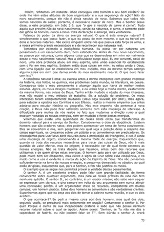 Porém, reflitamos um instante. Onde conseguiu este homem o seu bom caráter? De
onde lhe vêm estas atitudes de bom organizador e a sua segurança de ação? Não do
novo nascimento, porque ele não é ainda nascido de novo. Sabemos que todos nós
somos nascidos da carne; portanto, é necessário nascer de novo. Mas o Senhor Jesus
disse, a este propósito, em João 3:6, que "o que é nascido da carne é carne". Tudo
aquilo que provém não do novo nascimento, senão da natureza, é carne, e somente pode
dar glória ao homem, nunca a Deus. Esta declaração é amarga, mas verdadeira.
    Falamos do poder da alma ou energia natural. O que é esta energia natural? É
simplesmente o que posso fazer, o que eu posso de mim mesmo, o que eu herdei em
dons e recursos naturais. Não existe ninguém entre nós que possua esta força da alma, e
a nossa primeira grande necessidade é a de reconhecer sua natureza real.
    Tomemos por exemplo a inteligência humana. Eu posso ter por natureza um
pensamento e um razoamento claro, bem estabelecido. Antes de meu novo nascimento,
eu possuo por natureza, como alguma coisa que se desenvolveu em mim normalmente
desde o meu nascimento natural. Mas a dificuldade surge aqui. Eu me converti, nasci de
novo, uma obra profunda atuou em meu espírito, uma união essencial foi estabelecida
com o Pai em meu espírito. Existem então duas coisas em mim: eu estou unido a Deus,
com uma ligação que se estabeleceu em meu espírito, mas ao mesmo tempo carrego
alguma coisa em mim que deriva ainda do meu nascimento natural. O que devo fazer
com isto?
    A tendência natural é esta: eu exercia antes a minha inteligente com grande interesse
na história, nos feitos, na química, nos problemas deste mundo, na literatura, na poesia.
Consagrava todo o meu pensamento a alcançar aquilo que havia de melhor nestes
estudos. Agora, os meus desejos mudaram, e eu utilizo hoje a minha mente, exatamente
da mesma forma, nas coisas de Deus. Tenho então mudado o objeto do meu interesse,
mas não mudei o meu método de trabalho. Eis a solução do problema. Os meus
interesses foram completamente mudados (Deus seja louvado por isto!), mas agora,
para estudar a epístola aos Coríntios e aos Efésios, realizo o mesmo empenho que antes
adotava para estudar história ou geografia. Mas este engenho não pertence à nova
criação, e Deus não pode ficar satisfeito somente com esta mudança de interesse. A
dificuldade para muitos de nós reside no fato que mudamos a direção rumo a qual
estavam voltadas as nossas energias, sem ter mudado a fonte destas energias.
    Veremos que existe uma quantidade de coisas deste estilo que transferimos do
domínio natural para o serviço do Senhor. Consideremos o dom da eloqüência. Existem
homens que são oradores natos; eles podem apresentar um tema de forma convincente.
Eles se convertem e nós, sem perguntar-nos qual seja a posição deles a respeito das
coisas espirituais, os colocamos sobre um púlpito e os convertemos em predicadores. Os
encorajamos para usar seus dons naturais para a predicação do Evangelho, e isto é ainda
uma mudança do objeto, conservando a mesma fonte de energia. Esquecemos que,
quando se trata dos recursos necessários para tratar das coisas de Deus, não é mais
questão de valor efetivo, mas de origem; é necessário ver de qual fonte obtemos as
nossas energias. Não se trata daquilo que fazemos, antes bem dos recursos que
utilizamos e de quem dirige estas energias. O homem apto para ser utilizado por Deus,
pode muito bem ser eloqüente, mas existe o signo da Cruz sobre essa eloqüência, e no
modo como a usa é evidente a marca da ação do Espírito de Deus. Nós não pensamos
suficientemente na fonte de nossas energias, e pensamos demasiado no objetivo ao qual
estão dirigidas, esquecendo que, para o Senhor, o fim não justifica os meios.
    O exemplo que se segue nos permitirá provar a verdade destes pensamentos.
    O senhor A. é um excelente orador; pode falar com grande facilidade, de forma
convincente sobre qualquer argumento, mas para as coisas práticas da vida não tem
nenhuma aptidão. O senhor B., ao contrário, é um orador mísero; não sabe nem sequer
se expressar com clareza, e gira sempre em volta do seu argumento sem nunca atingir
uma conclusão; porém, é um organizador cheio de recursos, competente em muitos
campos; um homem prático. Estes dois homens se convertem e são verdadeiros crentes.
Suponhamos agora que eu peça aos dois de tomar a palavra numa reunião, e que os dois
aceitem.
    O que acontecerá? Eu pedi a mesma coisa aos dois homens, mas qual dos dois,
segundo vocês, se preparará mais seriamente em oração? Certamente o senhor B. Por
quê? Porque é ciente de sua incapacidade oratória e sabe que não possui nenhum
recurso natural sobre o qual se apoiar. Assim orará: "Senhor, se Tu não me dás a
capacidade de fazê-lo, eu não poderei falar de Ti". Sem dúvida o senhor A. orará

                                                                                      75
 