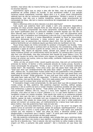 também, mas talvez não na mesma forma que o senhor B., porque ele sabe que possue
os recursos naturais.
   Suponhamos agora que eu peça a eles não de falar, mas de solucionar muitos
problemas de caráter prático na reunião. O que acontecerá então? A sua posição
recíproca estará exatamente invertida. Agora será o sr A. quem orará intensamente
sabendo bem de não ter nenhuma capacidade organizativa. Também o senhor B. orará,
seguramente, mas não com a mesma insistência, porque, ainda reconhecendo ter
necessidade de Deus, não tem a mesma consciência de incapacidade do senhor A. pelas
coisas práticas.
   Vêem a diferença entre os dons naturais e os dons espirituais?
   Tudo aquilo que podemos fazer sem oração e sem uma constante dependência
completa em Deus provém daquela fonte de vida natural que está em relação com a
carne. É necessário compreender isto muito claramente. Certamente isto não significa
que sejam qualificados para um particular trabalho somente aqueles que não têm os
dons naturais para cumpri-lo. O ponto a ressaltar é este: quer nós possuamos dons
naturais ou não, é necessário que conheçamos a obra da Cruz, o que significa a morte de
tudo aquilo que é natural e a nossa dependência completa no Deus da ressurreição.
Invejamos demasiado facilmente o nosso próximo que tem algum dom natural,
esquecendo que, se possuirmos nós mesmos algum dom, fora da ação da Cruz, ele
poderia facilmente ser um obstáculo àquilo que Deus tenta de manifestar em nós.
   Pouco tempo depois de minha conversão fui predicar o Evangelho nas favelas. Tinha
recebido uma boa instrução e conhecia bem as Escrituras; me considerava, então, bem
preparado e capaz de ensinar à gente do campo, entre os quais havia muitas mulheres
analfabetas. Mas, depois de algumas visitas, percebi que, apesar de sua ignorância,
essas mulheres tinham um conhecimento íntimo do Senhor. Eu conhecia bem o livro que
elas liam com dificuldade, mas elas conheciam bem Aquele de quem falava o livro. Eu
tinha uma riqueza na carne; elas tinham uma riqueza no espírito. Quantos cristãos hoje
tentam de ensinar aos outros, como eu fazia então, confiando maiormente na força de
sua sabedoria humana!
    Achei, um dia, um jovem irmão –jovem quanto aos anos, mas com um conhecimento
profundo do Senhor. O Senhor o tinha conduzido através de muitas provas. Durante a
nossa conversação lhe perguntei: "Irmão, o que o Senhor tem te ensinado realmente
nestes dias?". Ele respondeu: "Uma única coisa: que não posso fazer nada sem Ele".
"Você quer dizer que verdadeiramente não pode fazer nada?", perguntei ainda. "Bem,
não", replicou ele, "eu posso fazer muitas coisas! Mas é isto justamente o meu problema.
Sabe, sempre tive tanta confiança em mim mesmo! Sei muito bem que posso fazer uma
quantidade de coisas". Então perguntei: "O que você quer dizer então, quando diz que
não pode fazer nada sem Ele?" Ele respondeu: "O Senhor me mostrou que posso fazer
qualquer coisa, mas que Ele declarou: "Sem mim nada podeis fazer". O resultado então é
que tudo o que fiz e posso fazer ainda sem Ele não vale nada!"
   É necessário chegar a esta compreensão. Eu não quero dizer que não se possam fazer
muitas coisas: de fato, podemos. Nós podemos organizar reuniões, edificar igrejas,
podemos ir até os confins da terra e fundar missões e podemos acreditar de obter fruto;
mas lembremos a palavra do Senhor: "Toda planta que meu Pai celestial não plantou
será arrancada" (Mateus 156:13). Deus é o único autor legítimo do universo. "No
princípio, criou Deus os céus e a terra" (Gênesis 1:1), e o seu Santo Espírito é o único
verdadeiro criador em nossos corações. Tudo aquilo que vocês ou eu possamos projetar
e pôr em obra sem Ele tem a marca da carne e não alcançará nunca o domínio do
Espírito, apesar de toda a seriedade com que invoquemos as bênçãos de Deus para o
nosso esforço. Este estado de coisas pode se prolongar por anos e então poderemos
pensar em cumprir um avanço aqui, um melhoramento lá, e talvez levar tudo sobre um
plano melhor; mas não poderemos fazer nada de tudo isto.
   A origem de uma coisa determina seu destino, e o que é "da carne" na origem não
poderá nunca se converter em espiritual, apesar de qualquer "aperfeiçoamento". O que
nasceu da carne é carne e nunca poderá ser outra coisa. Tudo aquilo que podemos
cumprir por nós mesmos é "nada" aos olhos de Deus, e devemos aceitar a Sua
desaprovação e reconhecer que é mesmo "nada"! "A carne para nada aproveita" (João
6:63). Somente aquilo que provém do Alto pode subsistir.
   Nós não podemos compreender esta verdade, pelo simples fato que a sentimos dizer.
É necessário que Deus nos ensine o que significa, colocando seu dedo sobre uma coisa
que Ele vê e dizendo-nos: "Isto é natural; isto tem sua fonte na velha criação e não tem
origem em Mim, e portanto não pode subsistir". Até o momento em que Deus não
76
 
