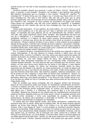 quando entrou em nós não é mais necessário perguntar se uma coisa é boa ou ruim: o
sabemos.
    Lembrem também daquilo que escreveu o autor do Salmo 139:23: "Sonda-me, ó
Deus, e conhece o meu coração". Percebem, em verdade, o que significa este pedido?
Não significa certamente que eu investigo a mim mesmo. "Sonda-me", significa "Tu
investiga-me!" É desta forma que nos chega a luz. É preciso que Deus entre em mim
para investigar-me, não cabe a mim fazê-lo. Mas isto não quer dizer que eu deva
avançar cegamente, sem me preocupar do meu verdadeiro estado. Não é este o ponto. O
que importa é isto: enquanto os meus exames de consciência me digam que muitas
coisas devem ser reparadas, eles não irão nunca debaixo da superfície. O verdadeiro
conhecimento de mim mesmo não vem do meu investigar-me, mas de que Deus me
investigue.
    Talvez vocês perguntem: "O que significa, de modo prático, ver a luz? Como se pode
realizar? Como podemos ver a luz pela sua luz?" Aqui o salmista vem ainda em nossa
ajuda: "A exposição das tuas palavras dá luz; dá entendimento aos simples" (Salmo
139:130). Nas coisas espirituais somos todos "simples". Nós dependemos de Deus que
nos dá a inteligência, e a necessitamos, particularmente no que concerte a nossa
verdadeira natureza. E a Palavra de Deus opera sempre oportunamente. No Novo
Testamento, o versículo que afirma isto da maneira mais eficaz se encontra na epístola
aos Hebreus: "Porque a palavra de Deus é viva e eficaz, e mais cortante do que qualquer
espada de dois gumes, e penetra até a divisão de alma e espírito, e de juntas e medulas,
e é apta para discernir os pensamentos e intenções do coração. E não há criatura alguma
encoberta diante dele; antes todas as coisas estão nuas e patentes aos olhos daquele a
quem havemos de prestar contas" (Hebreus 4:12-13).
    Sim, é a palavra de Deus, a penetrante Escritura da verdade que responde a todos os
nossos interrogantes. É ela que discerne os nossos motivos e define para nós sua
verdadeira fonte, na alma e no Espírito. Com isto, penso que agora poderemos passar do
aspecto doutrinário do problema ao seu aspecto prático. A maior parte de nós, estou
seguro, deseja ter uma vida íntegra diante de Deus. Nos aperfeiçoamos e não
discernimos nada demasiado irreparável em nós. Procedendo ainda, reconhecemos a
verdade daquela asserção: "As tuas palavras são uma revelação que nos ilumina". Deus
utilizou um dos seus servos para colocar-nos de frente à sua Palavra, e esta Palavra
penetrou em nosso coração. Ou talvez nos tenhamos colocado diante de Deus,
esperando que Ele falasse e de repente, em nosso pensamento, ou ainda na página que
estava diante de nós, a sua Palavra nos alcançou com poder. Então vemos alguma coisa
que não tínhamos observado antes. Nos sentimos culpados. Sabemos exatamente o que
há de errado em nós, e alçamos o nosso olhar ao Senhor para confessá-lo: "Senhor, eu
vejo. Há impureza. Há confusão. Como eu estava cego! E pensar que por tantos anos
permaneci neste erro, sem jamais percebê-lo!" A luz entra em nós e então vemos a luz.
A luz de Deus se reflete em nós e é verdade que cada conhecimento de nós mesmos nos
chega deste modo.
    Pode ser também que certas revelações não nos cheguem sempre das Escrituras.
Alguns de nós conhecemos santos que tinham um semelhante conhecimento do Senhor,
e orando ou falando com eles, na luz de Deus que deles se irradiava, achamos alguma
coisa que não tínhamos jamais imaginado antes. Eu conheci uma destas pessoas que
está agora com o Senhor, e a lembrança que conservei dela é a de uma crente
"iluminada". Bastava que entrasse em seu quarto para ter imediatamente consciência da
presença de Deus. Naquele tempo eu era muito jovem, tinham se passado somente dois
anos de minha conversão e tinha uma quantidade de projetos, de belíssimos
pensamentos, de planos para apresentar à aprovação do Senhor, cem coisas que eu
achava seriam maravilhosas se pudessem ser realizadas.
    Fui diante dela com todas aquelas coisas, para tentar persuadi-la e explicá-lhe que
precisava fazer isto ou aquilo. Antes que eu pudesse falar, ela me disse somente alguma
palavra, da forma mais natural. Então, a luz brilhou e eu me senti imediatamente
confuso. Todo o meu desejo de "fazer" e o meu projetar se revelaram somente naturais,
cheios de humanidade. Então aconteceu uma coisa. Fui levado ao ponto de ter que dizer:
"Senhor, meus pensamentos estão baseados somente em atividades humanas, mas há
aqui alguém que, ao contrario, não se preocupa com nada; ensina-me a imitá-la". Ela
tinha só uma razão de ser, um único desejo, e era para Deus. Sobre a primeira página de
sua Bíblia estava escrita esta frase: "Senhor, eu não quero nada para mim mesma". Sim,
vivia somente para o Senhor. Quando encontrem uma pessoa que age assim, acharão

78
 