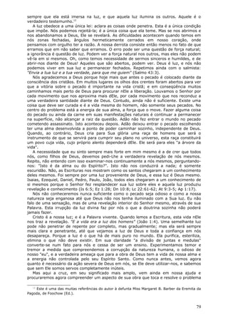 sempre que ela está imersa na luz, e que aquela luz ilumina os outros. Aquele é o
verdadeiro testemunho.12
   A luz obedece a uma única lei: aclara as coisas onde penetra. Esta é a única condição
que impõe. Nós podemos rejeitá-la; é a única coisa que ela teme. Mas se nos abrimos e
nos abandonamos a Deus, Ele se revelará. As dificuldades acontecem quando temos em
nós zonas fechadas, ângulos hermeticamente cerrados em nosso coração, onde
pensamos com orgulho ter a razão. A nossa derrota consiste então menos no fato de que
erramos que em não saber que erramos. O erro pode ser uma questão de força natural;
a ignorância é questão de luz. Podem ver a força natural nos outros, mas eles não podem
vê-la em si mesmos. Oh, como temos necessidade de sermos sinceros e humildes, e de
abrir-nos diante de Deus! Aqueles que são abertos, podem ver. Deus é luz, e nós não
podemos viver em sua luz e permanecer fechados. Repetimos ainda com o salmista:
"Envia a tua luz e a tua verdade, para que me guiem" (Salmo 43:3).
   Nós agradecemos a Deus porque hoje mais que antes o pecado é colocado diante da
consciência dos cristãos. Em muitos lugares os olhos dos crentes foram abertos para ver
que a vitória sobre o pecado é importante na vida cristã; e em conseqüência muitos
caminhamos mais perto de Deus para procurar nEle a liberação. Louvamos o Senhor por
cada movimento que nos aproxima mais dEle, por cada movimento que nos reconduz a
uma verdadeira santidade diante de Deus. Contudo, ainda não é suficiente. Existe uma
coisa que deve ser curada e é a vida mesma do homem, não somente seus pecados. No
centro do problema está a energia de sua alma, a força que o move. Fazer alguma coisa
do pecado ou ainda da carne em suas manifestações naturais é continuar a permanecer
na superfície, não alcançar a raiz da questão. Adão não fez entrar o mundo no pecado
cometendo assassinato. Isto aconteceu depois. Adão deixou entrar o pecado escolhendo
ter uma alma desenvolvida a ponto de poder caminhar sozinho, independente de Deus.
Quando, ao contrário, Deus cria para Sua glória uma raça de homens que será o
instrumento de que se servirá para cumprir seu plano no universo, esta raça constituirá
um povo cuja vida, cujo próprio alento dependerá dEle. Ele será para eles "a árvore da
vida".
   A necessidade que eu sinto sempre mais forte em mim mesmo é a de crer que todos
nós, como filhos de Deus, devemos pedi-Lhe a verdadeira revelação de nós mesmos.
Repito, não entendo com isso examinar-nos continuamente a nós mesmos, perguntando-
nos: "Isto é da alma ou do Espírito?". Isto não nos conduzirá a nada; é somente
escuridão. Não, as Escrituras nos mostram como os santos chegaram a um conhecimento
deles mesmos. Foi sempre por uma luz proveniente de Deus, e essa luz é Deus mesmo.
Isaias, Ezequiel, Daniel, Pedro, Paulo, João, todos eles chegaram a um conhecimento de
si mesmos porque o Senhor fez resplandecer sua luz sobre eles e aquela luz produziu
revelação e conhecimento (Is 6:5; Ez 1:28; Dn 10:8; Lc 22:61-62; At 9:3-5; Ap 1:17).
   Nós não conheceremos nunca suficiente como o pecado seja odioso e como a nossa
natureza seja enganosa até que Deus não nos tenha iluminado com a Sua luz. Eu não
falo de uma sensação, mas de uma revelação interior do Senhor mesmo, através de sua
Palavra. Esta irrupção da luz divina faz por nós o que a doutrina sozinha não poderá
jamais fazer.
   Cristo é a nossa luz; e é a Palavra vivente. Quando lemos a Escritura, esta vida nEle
nos traz a revelação. "E a vida era a luz dos homens" (João 1:4). Uma semelhante luz
pode não penetrar de repente por completo, mas gradualmente; mas ela será sempre
mais clara e penetrante, até que vejamos a luz de Deus e toda a confiança em nós
desapareça. Porque a luz é o que há de mais puro no mundo. Ela purifica, esteriliza,
elimina o que não deve existir. Em sua claridade "a divisão de juntas e medulas"
converte-se num fato para nós e cessa de ser um ensino. Experimentamos temor e
tremor a medida que compreendemos a corrupção da natureza humana, o odioso de
nosso "eu", e a verdadeira ameaça que para a obra de Deus tem a vida de nossa alma e
a energia não controlada pelo seu Espírito Santo. Como nunca antes, vemos agora
quanto é necessário da ação severa de Deus em nós, se Ele deve utilizar-nos, e sabemos
que sem Ele somos servos completamente inúteis.
   Mas aqui a cruz, em seu significado mais amplo, vem ainda em nossa ajuda e
procuraremos agora compreender um aspecto de sua obra que toca e resolve o problema

  12
     Este é uma das muitas referências do autor à defunta Miss Margaret B. Barber da Eremita da
Pagoda, de Foochow (Ed.).


                                                                                            79
 