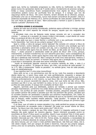 agora que, tenha eu realizados progressos ou não, tenha eu melhorado ou não, não
posso nunca me apresentar diante de Ti senão sobre o fundamento do precioso sangue".
Então a nossa consciência ficará verdadeiramente livre diante de Deus. nenhuma
consciência poderá nunca ser purificada fora do sangue. É o sangue que nos dá
segurança diante de Deus; "De outra maneira, teriam deixado de se oferecer, porque,
purificados uma vez os ministrantes, nunca mais teriam consciência de pecado", esta é a
poderosa expressão de Hebreus 10:2. Somos purificados de cada pecado; podemos fazer
eco com Paulo às palavras de Davi: "Bem-aventurado o homem a quem o Senhor não
imputa o pecado" (Romanos 4:8).

   A VITÓRIA SOBRE O ACUSADOR
   Depois de tudo que já temos considerado, podemos agora enfrentar o inimigo, porque
existe ainda um outro aspecto da virtude do sangue, aquele que nos resguarda de
Satanás.
   A atividade mais viva de Satanás neste tempo consiste em ser o acusador dos
crentes: "...porque já o acusador de nossos irmãos é derrubado, o qual diante do nosso
Deus os acusava de dia e de noite" (Apocalipse 12:10).
   É nesta ação sua que o nosso Senhor o enfrenta com o seu particular ministério de
Sumo Sacerdote, "por meio do seu próprio sangue" (Hb 9:12).
   Qual é, então, a obra do sangue contra Satanás? Ela consiste em colocar a Deus de
parte do homem, contra Satanás. A queda produziu no homem uma condição que tem
permitido o adversário entrar em contato com ele, com o resultado de forçar Deus a se
retirar. O homem está agora fora do Jardim do Éden, já não pode ver mais a glória de
Deus: "...todos pecaram e destituídos estão da glória de Deus" (Rm 3:23), porque,
inteiramente, o homem transformou-se num estranho para Deus. Como conseqüência do
que o homem tem feito, existe agora alguma coisa nele que impede Deus de defendê-lo,
até que o obstáculo seja removido. Mas o sangue de Cristo tirou esta barreira; restituiu o
homem a Deus e Deus ao homem. O homem está agora sob a proteção divina, e devido
a que Deus o acompanha, Ele pode sem temor enfrentar Satanás.
     Vocês se lembrarão daquele versículo da primeira epístola de João, e esta é a
tradução que eu prefiro: "O sangue de Jesus, seu Filho, nos purifica de cada pecado" (1
Jo 1:7). Não é exatamente "todos os pecados", no sentido geral, mas de cada pecado,
cada um detalhadamente.
   O que significa isto? É uma coisa maravilhosa!
   Deus está na luz, e se caminhamos com Ele na luz, tudo fica exposto e descoberto
diante desta luz, e assim Deus pode ver tudo perfeitamente, enquanto o sangue de
Cristo pode purificar-nos de cada pecado. Que purificação! Isto não significa que eu não
conheça profundamente a mim mesmo, ou que Deus não me reconheça perfeitamente.
Não é que eu procure escondê-Lhe alguma coisa, nem que tente de não vê-Lo. Não,
acontece que Ele é a luz, que também eu estou na luz e que ali o sangue precioso me
purifica de cada pecado. O sangue tem condições de fazer isto!
   Alguém, oprimido pela sua debilidade, poderia ser tentado a pensar que existem
pecados imperdoáveis. Lembremo-nos então destas palavras: "O sangue de Jesus Cristo,
seu Filho, nos purifica de cada pecado". Grandes pecados, pequenos pecados, pecados
que podem parecer tão pretos e pecados que não nos parecem tão graves, pecados que
eu acredito possam ser perdoados e pecados que achamos imperdoáveis, sim, todos os
pecados, conscientes ou inconscientes, tanto aqueles de que eu me lembro como aqueles
que já esqueci, estão contidos nestas palavras: "cada pecado". "O sangue de Jesus
Cristo, seu Filho, nos purifica de cada pecado". E pode fazê-lo porque em primeiro lugar
satisfaz o Pai.
   E se Deus, que vê todos os nossos pecados à luz, pode perdoá-los graças ao sangue,
qual fundamento de acusação resta a Satanás? Ele pode nos acusar diante de Deus,
porém, "se Deus é por nós, quem será contra nós?" (Rm 8:31).
   Deus lhe mostra o sangue de seu Filho dileto e esta é a resposta suficiente à qual
Satanás não pode replicar de maneira alguma. "Quem intentará acusação contra os
escolhidos de Deus? É Deus quem os justifica. Quem é que condena? Pois é Cristo quem
morreu, ou antes quem ressuscitou dentre os mortos, o qual está à direita de Deus, e
também intercede por nós." (Rm 8:33-34). Temos ainda, no obstante, a necessidade de
reconhecer a eficácia absoluta do sangue precioso. "Mas, vindo Cristo, o sumo sacerdote
dos bens futuros, por um maior e mais perfeito tabernáculo, não feito por mãos, isto é,
não desta criação, nem por sangue de bodes e bezerros, mas por seu próprio sangue,
entrou uma vez no santuário, havendo efetuado uma eterna redenção." (Hb 9:11-12).
8
 