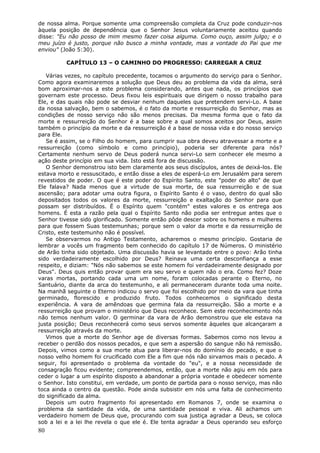 de nossa alma. Porque somente uma compreensão completa da Cruz pode conduzir-nos
àquela posição de dependência que o Senhor Jesus voluntariamente aceitou quando
disse: "Eu não posso de mim mesmo fazer coisa alguma. Como ouço, assim julgo; e o
meu juízo é justo, porque não busco a minha vontade, mas a vontade do Pai que me
enviou" (João 5:30).

          CAPÍTULO 13 – O CAMINHO DO PROGRESSO: CARREGAR A CRUZ

   Várias vezes, no capítulo precedente, tocamos o argumento do serviço para o Senhor.
Como agora examinaremos a solução que Deus deu ao problema da vida da alma, será
bom aproximar-nos a este problema considerando, antes que nada, os princípios que
governam este processo. Deus fixou leis espirituais que dirigem o nosso trabalho para
Ele, e das quais não pode se desviar nenhum daqueles que pretendem servi-Lo. A base
da nossa salvação, bem o sabemos, é o fato da morte e ressurreição do Senhor, mas as
condições de nosso serviço não são menos precisas. Da mesma forma que o fato da
morte e ressurreição do Senhor é a base sobre a qual somos aceitos por Deus, assim
também o princípio da morte e da ressurreição é a base de nossa vida e do nosso serviço
para Ele.
   Se é assim, se o Filho do homem, para cumprir sua obra deveu atravessar a morte e a
ressurreição (como símbolo e como princípio), poderia ser diferente para nós?
Certamente nenhum servo de Deus poderá nunca servi-Lo sem conhecer ele mesmo a
ação deste princípio em sua vida. Isto está fora de discussão.
   O Senhor demonstrou isto bem claramente aos seus discípulos, antes de deixá-los. Ele
estava morto e ressuscitado, e então disse a eles de esperá-Lo em Jerusalém para serem
revestidos de poder. O que é este poder do Espírito Santo, este "poder do alto" de que
Ele falava? Nada menos que a virtude de sua morte, de sua ressurreição e de sua
ascensão; para adotar uma outra figura, o Espírito Santo é o vaso, dentro do qual são
depositados todos os valores da morte, ressurreição e exaltação do Senhor para que
possam ser distribuídos. É o Espírito quem "contém" estes valores e os entrega aos
homens. É esta a razão pela qual o Espírito Santo não podia ser entregue antes que o
Senhor tivesse sido glorificado. Somente então pôde descer sobre os homens e mulheres
para que fossem Suas testemunhas; porque sem o valor da morte e da ressurreição de
Cristo, este testemunho não é possível.
   Se observarmos no Antigo Testamento, acharemos o mesmo princípio. Gostaria de
lembrar a vocês um fragmento bem conhecido do capítulo 17 de Números. O ministério
de Arão tinha sido objetado. Uma discussão havia se levantado entre o povo: Arão tinha
sido verdadeiramente escolhido por Deus? Reinava uma certa desconfiança a esse
respeito, e diziam: "Nós não sabemos se este homem foi verdadeiramente designado por
Deus". Deus quis então provar quem era seu servo e quem não o era. Como fez? Doze
varas mortas, portando cada uma um nome, foram colocadas perante o Eterno, no
Santuário, diante da arca do testemunho, e ali permaneceram durante toda uma noite.
Na manhã seguinte o Eterno indicou o servo que foi escolhido por meio da vara que tinha
germinado, florescido e produzido fruto. Todos conhecemos o significado desta
experiência. A vara de amêndoas que germina fala da ressurreição. São a morte e a
ressurreição que provam o ministério que Deus reconhece. Sem este reconhecimento nós
não temos nenhum valor. O germinar da vara de Arão demonstrou que ele estava na
justa posição; Deus reconhecerá como seus servos somente àqueles que alcançaram a
ressurreição através da morte.
   Vimos que a morte do Senhor age de diversas formas. Sabemos como nos levou a
receber o perdão dos nossos pecados, e que sem a aspersão do sangue não há remissão.
Depois, vimos como a sua morte atua para liberar-nos do domínio do pecado, e que o
nosso velho homem foi crucificado com Ele a fim que nós não sirvamos mais o pecado. A
seguir, foi apresentado o problema da vontade do "eu", e a nossa necessidade de
consagração ficou evidente; compreendemos, então, que a morte não agiu em nós para
ceder o lugar a um espírito disposto a abandonar a própria vontade e obedecer somente
o Senhor. Isto constitui, em verdade, um ponto de partida para o nosso serviço, mas não
toca ainda o centro da questão. Pode ainda subsistir em nós uma falta de conhecimento
do significado da alma.
   Depois um outro fragmento foi apresentado em Romanos 7, onde se examina o
problema da santidade da vida, de uma santidade pessoal e viva. Ali achamos um
verdadeiro homem de Deus que, procurando com sua justiça agradar a Deus, se coloca
sob a lei e a lei lhe revela o que ele é. Ele tenta agradar a Deus operando seu esforço
80
 