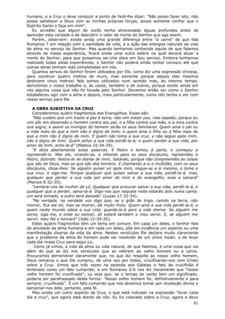 humano, e a Cruz o deve conduzir a ponto de fazê-lhe dizer: "Não posso fazer isto; não
posso satisfazer a Deus com as minhas próprias forças; posso somente confiar que o
Espírito Santo o faça em mim".
   Eu acredito que algum de vocês tenha atravessado águas profundas antes de
aprender esta verdade e de descobrir o valor da morte do Senhor que age assim.
   Porém, observem: existe ainda uma grande diferença entre "a carne" de que fala
Romanos 7 em relação com a santidade de vida, e a ação das energias naturais da vida
da alma no serviço do Senhor. Mas quando tenhamos conhecido aquilo de que falamos
através de nossa experiência, ficará ainda uma outra esfera na qual deverá atuar a
morte do Senhor, para que possamos ser-Lhe úteis em Seu serviço. Embora tenhamos
realizado todas estas experiências, o Senhor não poderá ainda contar conosco até que
outras obras tenham sido completadas em nós.
   Quantos servos do Senhor foram utilizados por Ele, como diz uma expressão chinesa,
para construir quatro metros de muro, mas somente porque depois eles mesmos
destroem cinco metros! Nós somos utilizados num sentido mas, ao mesmo tempo,
demolimos o nosso trabalho e, às vezes, também o de outros, porque existe ainda em
nós alguma coisa que não foi tocada pelo Senhor. Devemos então ver como o Senhor
estabeleceu agir com a alma e depois, mais particularmente, como isto tenha a ver com
nosso serviço para Ele.

   A OBRA SUBJETIVA DA CRUZ
   Consideremos quatro fragmentos dos Evangelhos. Esses são:
   "Não cuideis que vim trazer a paz à terra; não vim trazer paz, mas espada; porque eu
vim pôr em dissensão o homem contra seu pai, e a filha contra sua mãe, e a nora contra
sua sogra; e assim os inimigos do homem serão os seus familiares. Quem ama o pai ou
a mãe mais do que a mim não é digno de mim; e quem ama o filho ou a filha mais do
que a mim não é digno de mim. E quem não toma a sua cruz, e não segue após mim,
não é digno de mim. Quem achar a sua vida perdê-la-á; e quem perder a sua vida, por
amor de mim, acha-la-á" (Mateus 10:34-39).
   "E dizia abertamente estas palavras. E Pedro o tomou à parte, e começou a
repreendê-lo. Mas ele, virando-se, e olhando para os seus discípulos, repreendeu a
Pedro, dizendo: Retira-te de diante de mim, Satanás; porque não compreendes as coisas
que são de Deus, mas as que são dos homens. E chamando a si a multidão, com os seus
discípulos, disse-lhes: Se alguém quiser vir após mim, negue-se a si mesmo, e tome a
sua cruz, e siga-me. Porque qualquer que quiser salvar a sua vida, perdê-la-á, mas,
qualquer que perder a sua vida por amor de mim e do evangelho, esse a salvará"
(Marcos 8:32-35).
   "Lembrai-vos da mulher de Ló. Qualquer que procurar salvar a sua vida, perdê-la-á, e
qualquer que a perder, salva-la-á. Digo-vos que naquela noite estarão dois numa cama;
um será tomado, e outro será deixado" (Lucas 17:32-34).
   "Na verdade, na verdade vos digo que, se o grão de trigo, caindo na terra, não
morrer, fica ele só; mas se morrer, dá muito fruto. Quem ama a sua vida perdê-la-á, e
quem neste mundo odeia a sua vida, guarda-la-á para a vida eterna. Se alguém me
serve, siga-me, e onde eu estiver, ali estará também o meu servo. E, se alguém me
servir, meu Pai o honrará" (João 12:24-26).
   Estes quatro fragmentos têm um tema em comum. Em cada um deles, o Senhor fala
da atividade da alma humana e em cada um deles, põe em evidência um aspecto ou uma
manifestação diversa da vida da alma. Nestes versículos Ele declara muito claramente
que o problema da alma do homem pode ser resolvido de um único modo: o de levar
cada dia nossa Cruz para segui-Lo.
    Como já vimos, a vida da alma ou vida natural, de que falamos, é uma coisa que vai
além do que se diz nos versículos que se referem ao velho homem ou a carne.
Procuramos demonstrar claramente que, no que diz respeito ao nosso velho homem,
Deus remarca o que Ele cumpriu, de uma vez por todas, crucificando-nos com Cristo
sobre a Cruz. Vimos que três vezes na epístola aos Gálatas o fato da crucifixão é
lembrado como um fato cumprido; e em Romanos 6:6 nos diz claramente que "nosso
velho homem foi crucificado", ou seja que, se o tempo do verbo tem um significado,
poderia ser parafraseado desta forma: "Nosso velho homem foi, definitivamente e para
sempre, crucificado". É um fato cumprido que nós devemos tomar por revelação divina e
apropriar-nos dele, portanto, pela fé.
   Mas existe um outro aspecto da Cruz, o que está indicado na expressão "levar cada
dia a cruz", que agora está diante de nós. Eu fui colocado sobre a Cruz, agora a devo
                                                                                    81
 