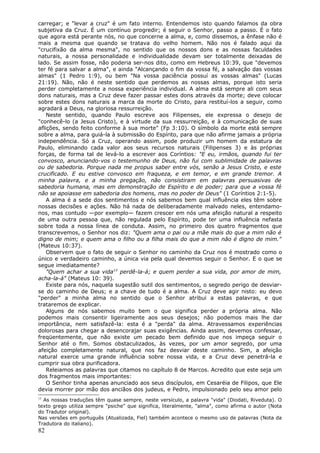 carregar; e "levar a cruz" é um fato interno. Entendemos isto quando falamos da obra
subjetiva da Cruz. É um contínuo progredir; é seguir o Senhor, passo a passo. É o fato
que agora está perante nós, no que concerne a alma, e, como dissemos, a ênfase não é
mais a mesma que quando se tratava do velho homem. Não nos é falado aqui da
"crucifixão da alma mesma", no sentido que os nossos dons e as nossas faculdades
naturais, a nossa personalidade e individualidade devam ser totalmente deixadas de
lado. Se assim fosse, não poderia ser-nos dito, como em Hebreus 10:39, que "devemos
ter fé para salvar a alma", e ainda "Alcançando o fim da vossa fé, a salvação das vossas
almas" (1 Pedro 1:9), ou bem "Na vossa paciência possuí as vossas almas" (Lucas
21:19). Não, não é neste sentido que perdemos as nossas almas, porque isto seria
perder completamente a nossa experiência individual. A alma está sempre ali com seus
dons naturais, mas a Cruz deve fazer passar estes dons através da morte; deve colocar
sobre estes dons naturais a marca da morte do Cristo, para restituí-los a seguir, como
agradará a Deus, na gloriosa ressurreição.
    Neste sentido, quando Paulo escreve aos Filipenses, ele expressa o desejo de
"conhecê-lo (a Jesus Cristo), e à virtude da sua ressurreição, e à comunicação de suas
aflições, sendo feito conforme à sua morte" (Fp 3:10). O símbolo da morte está sempre
sobre a alma, para guiá-la à submissão do Espírito, para que não afirme jamais a própria
independência. Só a Cruz, operando assim, pode produzir um homem da estatura de
Paulo, eliminando cada valor aos seus recursos naturais (Filipenses 3) e às próprias
forças, de forma tal de levá-lo a escrever aos Coríntios: "E eu, irmãos, quando fui ter
convosco, anunciando-vos o testemunho de Deus, não fui com sublimidade de palavras
ou de sabedoria. Porque nada me propus saber entre vós, senão a Jesus Cristo, e este
crucificado. E eu estive convosco em fraqueza, e em temor, e em grande tremor. A
minha palavra, e a minha pregação, não consistiram em palavras persuasivas de
sabedoria humana, mas em demonstração de Espírito e de poder; para que a vossa fé
não se apoiasse em sabedoria dos homens, mas no poder de Deus" (1 Coríntios 2:1-5).
    A alma é a sede dos sentimentos e nós sabemos bem qual influência eles têm sobre
nossas decisões e ações. Não há nada de deliberadamente malvado neles, entendamo-
nos, mas contudo —por exemplo— fazem crescer em nós uma afeição natural a respeito
de uma outra pessoa que, não regulada pelo Espírito, pode ter uma influência nefasta
sobre toda a nossa línea de conduta. Assim, no primeiro dos quatro fragmentos que
transcrevemos, o Senhor nos diz: "Quem ama o pai ou a mãe mais do que a mim não é
digno de mim; e quem ama o filho ou a filha mais do que a mim não é digno de mim."
(Mateus 10:37).
    Observem que o fato de seguir o Senhor no caminho da Cruz nos é mostrado como o
único e verdadeiro caminho, a única via pela qual devemos seguir o Senhor. E o que se
segue imediatamente?
    "Quem achar a sua vida13 perdê-la-á; e quem perder a sua vida, por amor de mim,
acha-la-á" (Mateus 10: 39).
    Existe para nós, naquela sugestão sutil dos sentimentos, o segredo perigo de desviar-
se do caminho de Deus; e a chave de tudo é a alma. A Cruz deve agir nisto: eu devo
"perder" a minha alma no sentido que o Senhor atribui a estas palavras, e que
trataremos de explicar.
    Alguns de nós sabemos muito bem o que significa perder a própria alma. Não
podemos mais consentir ligeiramente aos seus desejos; não podemos mais lhe dar
importância, nem satisfazê-la: esta é a "perda" da alma. Atravessamos experiências
dolorosas para chegar a desencorajar suas exigências. Ainda assim, devemos confessar,
freqüentemente, que não existe um pecado bem definido que nos impeça seguir o
Senhor até o fim. Somos obstaculizados, às vezes, por um amor segredo, por uma
afeição completamente natural, que nos faz desviar deste caminho. Sim, a afeição
natural exerce uma grande influência sobre nossa vida, e a Cruz deve penetrá-la e
cumprir sua obra purificadora.
    Releiamos as palavras que citamos no capítulo 8 de Marcos. Acredito que este seja um
dos fragmentos mais importantes:
    O Senhor tinha apenas anunciado aos seus discípulos, em Cesaréia de Filipos, que Ele
devia morrer por mão dos anciãos dos judeus, e Pedro, impulsionado pelo seu amor pelo
13
  As nossas traduções têm quase sempre, neste versículo, a palavra "vida" (Diodati, Riveduta). O
texto grego utiliza sempre "psiche" que significa, literalmente, "alma", como afirma o autor (Nota
do Tradutor original).
Nas versões em português (Atualizada, Fiel) também acontece o mesmo uso de palavras (Nota da
Tradutora do italiano).
82
 