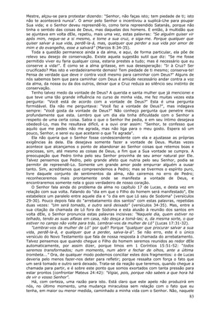 Mestre, alçou-se para protestar dizendo: "Senhor, não faças isto; tem piedade de ti; isto
não te acontecerá nunca". O amor pelo Senhor o incentivou a suplicá-Lhe para poupar
Sua vida; e o Senhor deveu repreendê-lo, como teria repreendido Satanás, porque não
tinha o sentido das coisas de Deus, mas daquelas dos homens. E então, à multidão que
se ajuntava em volta dEle, repetiu, mais uma vez, estas palavras: "Se alguém quiser vir
após mim, negue-se a si mesmo, e tome a sua cruz, e siga-me. Porque qualquer que
quiser salvar a sua vida, perdê-la-á, mas, qualquer que perder a sua vida por amor de
mim e do evangelho, esse a salvará" (Marcos 8:34-35).
    Toda a questão permanece ainda a da alma, e aqui, de forma particular, ela põe de
relevo seu desejo de conservação. Existe aquela sugestão sutil que diz: "Se me fosse
permitido viver eu faria qualquer coisa, estaria prestes a tudo; mas é necessário que eu
conserve a vida!". É como se a alma gritasse, em sua desesperação: "Ir à Cruz? Ser
crucificado? Mas isto e verdadeiramente demais! Tem piedade de ti mesmo; conserva-te!
Pensa de verdade que deve ir contra você mesmo para caminhar com Deus?" Alguns de
nós sabemos bem que para caminhar com Deus é amiúde necessário andar contra a voz
da alma, da nossa ou da dos outros, deixar que a Cruz reduza ao silêncio seu instinto de
conservação.
    Tenho talvez medo da vontade de Deus? A querida e santa mulher que já mencionei e
que teve uma tão grande influência no curso de minha vida, me fez muitas vezes esta
pergunta: "Você está de acordo com a vontade de Deus?" Esta é uma pergunta
formidável. Ela não me perguntava: "Você faz a vontade de Deus?", mas indagava
sempre: "Você gosta da vontade de Deus?" Não conheço pergunta que penetre mais
profundamente que esta. Lembro que um dia ela tinha dificuldade com o Senhor a
respeito de uma certa coisa. Sabia o que o Senhor lhe pedia, e em seu íntimo desejava
obedecê-Lo, mas lhe resultava difícil, e a ouvi orar assim: "Senhor, te confesso que
aquilo que me pedes não me agrada, mas não liga para o meu gosto. Espera só um
pouco, Senhor, e serei eu que aceitarei o que Te agrada".
    Ela não queria que o Senhor fosse condescendente com ela e ajustasse as próprias
exigências às dela. Ela desejava somente fazer a vontade de Deus. Muitas vezes
acontece que alcançamos o ponto de abandonar ao Senhor coisas que retemos boas e
preciosas, sim, até mesmo as coisas de Deus, a fim que a Sua vontade se cumpra. A
preocupação que Pedro tinha pelo seu Senhor provinha de seu amor natural por Ele.
Talvez pensemos que Pedro, pelo grande afeto que nutria pelo seu Senhor, podia se
permitir de repreendê-Lo. Somente um grande amor pode empurrar alguém a ousar
tanto. Sim, acreditamos que compreendemos a Pedro; mas se tivermos o espírito puro,
livre daquele conjunto de sentimentos da alma, não cairemos no erro de Pedro;
reconheceremos mais prontamente onde se manifesta a vontade de Deus, e
encontraremos somente nela o gozo verdadeiro de nosso coração.
    O Senhor fala ainda do problema da alma no capítulo 17 de Lucas, e desta vez em
relação com sua volta. Falando do "dia em que o Filho do homem será manifestado", Ele
estabelece um paralelo entre aquele dia e "o dia em que Ló saiu de Sodoma" (versículos
29-30). Pouco depois fala do "arrebatamento dos santos" com estas palavras, repetidas
duas vezes: "Um será tomado, e outro será deixado" (versículos 34-35). Mas, entre a
sua citação da chamada de Ló fora de Sodoma e esta alusão à reunião dos santos em
volta dEle, o Senhor pronuncia estas palavras incisivas: "Naquele dia, quem estiver no
telhado, tendo as suas alfaias em casa, não desça a tomá-las; e, da mesma sorte, o que
estiver no campo não volte para trás. Lembrai-vos da mulher de Ló" (Lucas 17:31-32).
    "Lembrai-vos da mulher de Ló" por quê? Porque "qualquer que procurar salvar a sua
vida, perdê-la-á, e qualquer que a perder, salva-la-á". Se não erro, este é o único
versículo do Novo Testamento que fala de nossa resposta à chamada do arrebatamento.
Talvez pensemos que quando chegue o Filho do homem seremos reunidos ao redor dEle
automaticamente, por assim dizer, porque limos em 1 Coríntios 15:51-52: "todos
seremos transformados; num momento, num abrir e fechar de olhos, ante a última
trombeta..." Ora, de qualquer modo podemos conciliar estes dois fragmentos: o de Lucas
deveria pelo menos fazer-nos deter para refletir; porque ressalta com força o fato que
um será tomado e outro será deixado. Trata-se da reação que teremos, quando chegue a
chamada para partir, e é sobre este ponto que somos exortados com tanta pressão para
estar prontos (confrontar Mateus 24:42): "Vigiai, pois, porque não sabeis a que hora há
de vir o vosso Senhor".
    Há, com certeza, uma razão para isto. Está claro que este apelo não produzirá em
nós, no último momento, uma mudança miraculosa sem relação com o fato que eu
tenha, em maior ou menor medida, caminhado a minha vida com o Senhor. Não, naquele
                                                                                      83
 