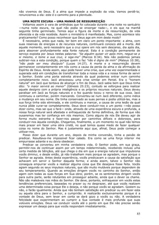 não vivemos de Deus. É a alma que impede a explosão da vida. Vamos perdê-la;
renunciemos a ela: este é o caminho para a plenitude.

    UMA NOITE ESCURA – UMA MANHÃ DE RESSURREIÇÃO
    Voltamos assim à vara de amêndoas que foi colocada durante uma noite no santuário
—numa noite escura, na qual não podia se enxergar nada—, e eis que na manhã
seguinte tinha germinado. Temos aqui a figura da morte e da ressurreição, da vida
oferecida e da vida recebida. Assim o ministério é manifestado. Mas, como acontece isto
praticamente? Como posso reconhecer que Deus age em mim deste modo?
    É necessário, antes que nada, ter bem em claro um ponto importante: a alma, com
suas reservas de energias e de recursos naturais, continuará conosco até a morte. Até
aquele momento, será necessário que a cruz opere em nós sem descanso, dia após dia,
para absorver profundamente esta fonte natural. Esta é a condição permanente de
serviço exposta por Jesus nestas palavras: "Se alguém quiser vir após mim, negue-se a
si mesmo, e tome a sua cruz, e siga-me" (Marcos 8:34). Nós não podemos jamais
subtrair-nos a esta condição, porque quem o faz "não é digno de mim" (Mateus 10:38),
"não pode ser meu discípulo" (Lucas 14:27). A morte e a ressurreição devem
permanecer constantemente em nós como a causa da perda da alma e da afirmação do
Espírito de Deus. Ainda assim, aqui pode haver uma crise, que uma vez experimentada e
superada está em condições de transformar toda a nossa vida e a nossa forma de servir
o Senhor. Existe uma porta estreita através da qual podemos entrar num caminho
completamente novo. Jacó atravessou uma crise similar em Peniel. Era o "homem
natural" em Jacó que tentava de alcançar o fim de Deus. Jacó sabia bem que Deus tinha
dito: "o maior servirá ao menor" (Gênesis 25:23), contudo se esforçava para realizar
aquele desígnio com a própria inteligência e os próprios recursos naturais. Deus deveu
paralisar em Jacó as forças naturais e o fez quando tocou o nervo de sua coxa. Jacó
continuou a caminhar, porém mancando. Converteu-se num Jacó diferente, como indica
a mudança em seu nome. Ele tinha conservado as suas pernas e podia utilizá-las, mas a
sua força tinha sido eliminada, e ele continuou a mancar, a causa de uma lesão da qual
nunca pôde curar-se completamente. Deus deve conduzir-nos a um ponto —não posso
dizer como, mas sei que o fará— onde, através de uma experiência escura e profunda, a
nossa força natural será afastada e enfraquecida de forma definitiva, de forma que não
ousaremos mas ter confiança em nós mesmos. Como alguns de nós Ele deveu agir de
forma muito estranha e fazer-nos passar por caminhos difíceis e dolorosos, para
conduzir-nos àquela condição. Chegamos, finalmente, a um momento no qual não temos
mais prazer em fazer uma obra cristã, no qual temos quase medo de fazer qualquer
coisa no nome do Senhor. Mas é justamente aqui que, afinal, Deus pode começar a
utilizar-nos.
    Posso dizer que durante um ano, depois da minha conversão, tinha a paixão de
predicar. Resultava-me impossível ficar calado. Era como se uma força interior me
empurrasse adiante e eu devia obedecer.
    Predicar se converteu em minha verdadeira vida. O Senhor pode, em sua graça,
permitir-nos de continuar assim por um tempo indeterminado, recebendo incluso uma
certa medida de bênçãos, até que chega o dia em que a energia natural que impulsiona
vocês diminui, e desde então, já não trabalham mais porque se agradam, mas porque o
Senhor se agrada. Antes desta experiência, vocês predicavam a causa da satisfação que
achavam em servir o Senhor daquela forma; e ainda assim, talvez o Senhor não
conseguia empurrar vocês a realizar alguma coisa que Ele desejava fosse feita. Vocês
agiam segundo os seus impulsos naturais, que são muito mutáveis porque dependem de
seu temperamento. Quando as emoções dirigem vocês no caminho do Senhor, então
agem com todas as suas forças em Sua obra; porém, se os sentimentos dirigem vocês
para outra parte, serão relutantes em prosseguir adiante, ainda que o dever os chame.
Não são maleáveis nas mãos do Senhor. Ele deve, portanto, enfraquecer em vocês estas
tendências preferenciais, baseadas no prazer ou no desprazer, até que vocês realizem
uma determinada coisa porque Ele o deseja, e não porque vocês se agradam. Gostem ou
não, o farão igualmente. Ainda que não tenham satisfação em predicar ou em fazer esta
ou aquela obra para o Senhor, a cumprirão. A realizarão exclusivamente porque é a
vontade de Deus, sem levar em conta se dará gozo a vocês ou não. A verdadeira
felicidade que experimentam ao cumprir a Sua vontade é mais profunda que suas
volúveis emoções. Deus vai conduzir vocês até o ponto em que Ele não precise senão
expressar um desejo para que vocês respondam imediatamente.

                                                                                    85
 