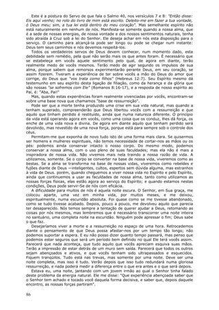 Este é a postura do Servo de que fala o Salmo 40, nos versículos 7 e 8: "Então disse:
Eis aqui venho; no rolo do livro de mim está escrito. Deleito-me em fazer a tua vontade,
ó Deus meu; sim, a tua lei está dentro do meu coração". Mas semelhante espírito não
está naturalmente em nenhum de nós. Manifesta-se somente quando a nossa alma, que
é a sede de nossas energias, de nossa vontade e dos nossos sentimentos naturais, tenha
sido atraída à Cruz sob a lei do Senhor. Ele deseja achar em nós esta disposição para o
serviço. O caminho para alcançá-la pode ser longo ou pode se chegar num instante:
Deus tem seus caminhos e nós devemos respeitá-los.
   Todos os verdadeiros servos de Deus devem conhecer, num momento dado, esta
debilidade sem remédio, pela qual não serão mais os que antes foram. É necessário que
se estabeleça em vocês aquele sentimento pelo qual, de agora em diante, terão
realmente medo de vocês mesmos. Terão medo de agir segundo os impulsos de sua
alma, porque sabem que remorsos experimentarão perante Deus, em seu coração, se
assim fizerem. Tiveram a experiência de ter sobre vocês a mão do Deus do amor que
corrige, do Deus que "vos trata como filhos" (Hebreus 12:7). Seu Espírito mesmo dá
testemunho em seu espírito desta ligação de filiação, como da herança e da glória que
são nossas "se sofremos com Ele" (Romanos 8:16-17), e a resposta de nosso espírito ao
Pai, é: "Aba, Pai!"
   Mas, quando estas experiências foram realmente vivenciadas por vocês, encontram-se
sobre uma base nova que chamamos "base de ressurreição".
   Pode ser que a morte tenha produzido uma crise em sua vida natural, mas quando a
tenham superado, compreenderão que Deus libertou vocês com a ressurreição e que
aquilo que tinham perdido é restituído, ainda que numa natureza diferente. O princípio
da vida está operando agora em vocês, como uma coisa que os conduz, lhes dá força, os
enche de uma vida nova e divina. De agora em diante aquilo que tenham perdido será
devolvido, mas revestido de uma nova força, porque está para sempre sob o controle dos
céus.
   Permitam-me que exponha de novo tudo isto de uma forma mais clara. Se quisermos
ser homens e mulheres espirituais, não temos necessidade de cortar-nos as mãos ou os
pés: podemos ainda conservar intacto o nosso corpo. Do mesmo modo, podemos
conservar a nossa alma, com o uso pleno de suas faculdades; mas ela não é mais a
inspiradora de nossa vida. Não vivemos mais nela traindo a nossa razão de vida. A
utilizamos, somente. Se o corpo se converter na base de nossa vida, viveremos como as
bestas. Se a alma se transforma na base de nossas vidas, viveremos como rebeldes e
fujões diante de Deus —inteligentes, cultos, espertos sem dúvida alguma, mas estranhos
à vida de Deus. porém, quando cheguemos a viver nossa vida no Espírito e pelo Espírito,
ainda que continuemos a usar as faculdades de nossa alma, tanto como utilizamos as
nossas forças físicas, elas estão agora ao serviço do Espírito; e quando estamos nestas
condições, Deus pode servir-Se de nós com eficácia.
   A dificuldade para muitos de nós é aquela noite escura. O Senhor, em Sua graça, me
colocou aparte, uma vez em minha vida, por muitos meses, e me deixou,
espiritualmente, numa escuridão absoluta. Foi quase como se me tivesse abandonado,
como se tudo tivesse acabado. Depois, pouco a pouco, me devolveu aquilo que parecia
ter desaparecido. Nós temos sempre a tentação de querer ajudar a Deus, retomando as
coisas por nós mesmos, mas lembremos que é necessário transcorrer uma noite inteira
no santuário, uma completa noite na escuridão. Ninguém pode apressar o fim; Deus sabe
o que faz.
   Desejaríamos viver a morte e a ressurreição no espaço de uma hora. Retrocedemos
diante o pensamento de que Deus possa afastar-nos por um tempo tão longo; não
podemos suportar a espera. E eu não posso dizer quanto tempo passará, mas penso que
podemos estar seguros que será um período bem definido no qual Ele terá vocês assim.
Parecerá que nada aconteça, que tudo aquilo que vocês apreciam esquiva suas mãos.
Terão a impressão de estar detrás de um muro sem saída. Parecerá que todos os outros
sejam abençoados e ativos, e que vocês tenham sido ultrapassados e esquecidos.
Fiquem tranqüilos. Tudo está nas trevas, mas somente por uma noite. Deve ser uma
noite completa, mas isso é tudo. Verão depois que isso tudo redundará numa gloriosa
ressurreição, e nada poderá medir a diferença entre o que era antes e o que será depois.
   Estava eu, uma noite, jantando com um jovem irmão ao qual o Senhor tinha falado
deste problema da energia natural. Ele me disse: "Que experiência abençoada saber que
o Senhor tem achado e tocado você daquela forma decisiva, e saber que, depois daquele
encontro, as nossas forças partiram".

86
 