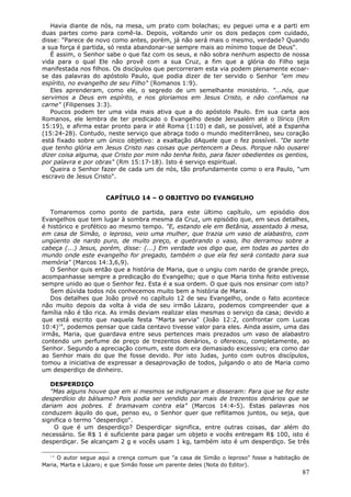 Havia diante de nós, na mesa, um prato com bolachas; eu peguei uma e a parti em
duas partes como para comê-la. Depois, voltando unir os dois pedaços com cuidado,
disse: "Parece de novo como antes, porém, já não será mais o mesmo, verdade? Quando
a sua força é partida, só resta abandonar-se sempre mais ao mínimo toque de Deus".
   É assim, o Senhor sabe o que faz com os seus, e não sobra nenhum aspecto de nossa
vida para o qual Ele não provê com a sua Cruz, a fim que a glória do Filho seja
manifestada nos filhos. Os discípulos que percorreram esta via podem plenamente ecoar-
se das palavras do apóstolo Paulo, que podia dizer de ter servido o Senhor "em meu
espírito, no evangelho de seu Filho" (Romanos 1:9).
   Eles aprenderam, como ele, o segredo de um semelhante ministério. "...nós, que
servimos a Deus em espírito, e nos gloriamos em Jesus Cristo, e não confiamos na
carne" (Filipenses 3:3).
   Poucos podem ter uma vida mais ativa que a do apóstolo Paulo. Em sua carta aos
Romanos, ele lembra de ter predicado o Evangelho desde Jerusalém até o Ilírico (Rm
15:19), e afirma estar pronto para ir até Roma (1:10) e dali, se possível, até a Espanha
(15:24-28). Contudo, neste serviço que abraça todo o mundo mediterrâneo, seu coração
está fixado sobre um único objetivo: a exaltação dAquele que o fez possível. "De sorte
que tenho glória em Jesus Cristo nas coisas que pertencem a Deus. Porque não ousarei
dizer coisa alguma, que Cristo por mim não tenha feito, para fazer obedientes os gentios,
por palavra e por obras" (Rm 15:17-18). Isto é serviço espiritual.
   Queira o Senhor fazer de cada um de nós, tão profundamente como o era Paulo, "um
escravo de Jesus Cristo".


                     CAPÍTULO 14 – O OBJETIVO DO EVANGELHO

   Tomaremos como ponto de partida, para este último capítulo, um episódio dos
Evangelhos que tem lugar à sombra mesma da Cruz, um episódio que, em seus detalhes,
é histórico e profético ao mesmo tempo. "E, estando ele em Betânia, assentado à mesa,
em casa de Simão, o leproso, veio uma mulher, que trazia um vaso de alabastro, com
ungüento de nardo puro, de muito preço, e quebrando o vaso, lho derramou sobre a
cabeça (...) Jesus, porém, disse: (...) Em verdade vos digo que, em todas as partes do
mundo onde este evangelho for pregado, também o que ela fez será contado para sua
memória" (Marcos 14:3,6,9).
   O Senhor quis então que a história de Maria, que o ungiu com nardo de grande preço,
acompanhasse sempre a predicação do Evangelho; que o que Maria tinha feito estivesse
sempre unido ao que o Senhor fez. Esta é a sua ordem. O que quis nos ensinar com isto?
   Sem dúvida todos nós conhecemos muito bem a história de Maria.
   Dos detalhes que João provê no capítulo 12 de seu Evangelho, onde o fato acontece
não muito depois da volta à vida de seu irmão Lázaro, podemos compreender que a
família não é tão rica. As irmãs deviam realizar elas mesmas o serviço da casa; devido a
que está escrito que naquela festa "Marta servia" (João 12:2, confrontar com Lucas
10:4)14, podemos pensar que cada centavo tivesse valor para eles. Ainda assim, uma das
irmãs, Maria, que guardava entre seus pertences mais prezados um vaso de alabastro
contendo um perfume de preço de trezentos denários, o ofereceu, completamente, ao
Senhor. Segundo a apreciação comum, este dom era demasiado excessivo; era como dar
ao Senhor mais do que lhe fosse devido. Por isto Judas, junto com outros discípulos,
tomou a iniciativa de expressar a desaprovação de todos, julgando o ato de Maria como
um desperdiço de dinheiro.

   DESPERDIÇO
   "Mas alguns houve que em si mesmos se indignaram e disseram: Para que se fez este
desperdício do bálsamo? Pois podia ser vendido por mais de trezentos denários que se
dariam aos pobres. E bramavam contra ela" (Marcos 14:4-5). Estas palavras nos
conduzem àquilo do que, penso eu, o Senhor quer que reflitamos juntos, ou seja, que
significa o termo "desperdiço".
    O que é um desperdiço? Desperdiçar significa, entre outras coisas, dar além do
necessário. Se R$ 1 é suficiente para pagar um objeto e vocês entregam R$ 100, isto é
desperdiçar. Se alcançam 2 g e vocês usam 1 kg, também isto é um desperdiço. Se três

  14
     O autor segue aqui a crença comum que "a casa de Simão o leproso" fosse a habitação de
Maria, Marta e Lázaro; e que Simão fosse um parente deles (Nota do Editor).
                                                                                        87
 