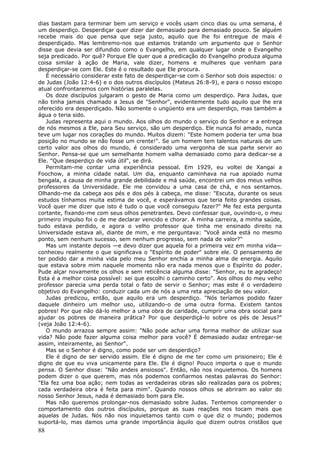 dias bastam para terminar bem um serviço e vocês usam cinco dias ou uma semana, é
um desperdiço. Desperdiçar quer dizer dar demasiado para demasiado pouco. Se alguém
recebe mais do que pensa que seja justo, aquilo que lhe foi entregue de mais é
desperdiçado. Mas lembremo-nos que estamos tratando um argumento que o Senhor
disse que devia ser difundido como o Evangelho, em qualquer lugar onde o Evangelho
seja predicado. Por quê? Porque Ele quer que a predicação do Evangelho produza alguma
coisa similar à ação de Maria, vale dizer, homens e mulheres que venham para
desperdiçar-se com Ele. Este é o resultado que Ele procura.
   É necessário considerar este fato de desperdiçar-se com o Senhor sob dois aspectos: o
de Judas (João 12:4-6) e o dos outros discípulos (Mateus 26:8-9), e para o nosso escopo
atual confrontaremos com histórias paralelas.
   Os doze discípulos julgaram o gesto de Maria como um desperdiço. Para Judas, que
não tinha jamais chamado a Jesus de "Senhor", evidentemente tudo aquilo que lhe era
oferecido era desperdiçado. Não somente o ungüento era um desperdiço, mas também a
água o teria sido.
   Judas representa aqui o mundo. Aos olhos do mundo o serviço do Senhor e a entrega
de nós mesmos a Ele, para Seu serviço, são um desperdiço. Ele nunca foi amado, nunca
teve um lugar nos corações do mundo. Muitos dizem: "Este homem poderia ter uma boa
posição no mundo se não fosse um crente!". Se um homem tem talentos naturais de um
certo valor aos olhos do mundo, é considerado uma vergonha de sua parte servir ao
Senhor. Pensa-se que um semelhante homem valha demasiado como para dedicar-se a
Ele. "Que desperdiço de vida útil", se dirá.
   Permitam-me contar uma experiência pessoal. Em 1929, eu voltei de Xangai a
Foochow, a minha cidade natal. Um dia, enquanto caminhava na rua apoiado numa
bengala, a causa de minha grande debilidade e má saúde, encontrei um dos meus velhos
professores da Universidade. Ele me convidou a uma casa de chá, e nos sentamos.
Olhando-me da cabeça aos pés e dos pés à cabeça, me disse: "Escuta, durante os seus
estudos tínhamos muita estima de você, e esperávamos que teria feito grandes coisas.
Você quer me dizer que isto é tudo o que você conseguiu fazer?" Me fez esta pergunta
cortante, fixando-me com seus olhos penetrantes. Devo confessar que, ouvindo-o, o meu
primeiro impulso foi o de me declarar vencido e chorar. A minha carreira, a minha saúde,
tudo estava perdido, e agora o velho professor que tinha me ensinado direito na
Universidade estava ali, diante de mim, e me perguntava: "Você ainda está no mesmo
ponto, sem nenhum sucesso, sem nenhum progresso, sem nada de valor?"
   Mas um instante depois —e devo dizer que aquela foi a primeira vez em minha vida—
conheceu realmente o que significava o "Espírito de poder" sobre ele. O pensamento de
ter podido dar a minha vida pelo meu Senhor enchia a minha alma de energia. Aquilo
que estava sobre mim naquele momento não era nada menos que o Espírito do poder.
Pude alçar novamente os olhos e sem reticência alguma disse: "Senhor, eu te agradeço!
Esta é a melhor coisa possível: sei que escolhi o caminho certo". Aos olhos do meu velho
professor parecia uma perda total o fato de servir o Senhor; mas este é o verdadeiro
objetivo do Evangelho: conduzir cada um de nós a uma reta apreciação de seu valor.
   Judas predicou, então, que aquilo era um desperdiço. "Nós teríamos podido fazer
daquele dinheiro um melhor uso, utilizando-o de uma outra forma. Existem tantos
pobres! Por que não dá-lo melhor a uma obra de caridade, cumprir uma obra social para
ajudar os pobres de maneira prática? Por que desperdiçá-lo sobre os pés de Jesus?"
(veja João 12:4-6).
   O mundo arrazoa sempre assim: "Não pode achar uma forma melhor de utilizar sua
vida? Não pode fazer alguma coisa melhor para você? É demasiado audaz entregar-se
assim, inteiramente, ao Senhor".
   Mas se o Senhor é digno, como pode ser um desperdiço?
   Ele é digno de ser servido assim. Ele é digno de me ter como um prisioneiro; Ele é
digno de que eu viva unicamente para Ele. Ele é digno! Pouco importa o que o mundo
pensa. O Senhor disse: "Não andeis ansiosos". Então, não nos inquietemos. Os homens
podem dizer o que querem, mas nós podemos confiarmos nestas palavras do Senhor:
"Ela fez uma boa ação; nem todas as verdadeiras obras são realizadas para os pobres;
cada verdadeira obra é feita para mim". Quando nossos olhos se abriram ao valor do
nosso Senhor Jesus, nada é demasiado bom para Ele.
   Mas não queremos prolongar-nos demasiado sobre Judas. Tentemos compreender o
comportamento dos outros discípulos, porque as suas reações nos tocam mais que
aquelas de Judas. Nós não nos inquietamos tanto com o que diz o mundo; podemos
suportá-lo, mas damos uma grande importância àquilo que dizem outros cristãos que
88
 