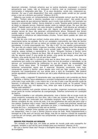 deveriam entender. Contudo achamos que os outros discípulos expressam o mesmo
pensamento que Judas; não se limitavam a dizê-lo, mas se mostraram vivamente
contrariados e indignados pelo fato. "E os seus discípulos, vendo isto, indignaram-se,
dizendo: Por que é este desperdício? Pois este ungüento podia vender-se por grande
preço, e dar-se o dinheiro aos pobres" (Mateus 26:8-9).
   Sabemos que existe um comportamento mental demasiado comum que faz dizer aos
cristãos: "Tentem obter o máximo resultado com o mínimo preço". Isto porém não é
para nada aquilo de que estivemos falando, que é muito mais profundo. Um exemplo nos
ajudará a compreender melhor. Nunca disseram a vocês "Quanta gente poderia ocupar-
se deste ou daquele serviço. Poderiam ajudar neste ou naquele grupo. Por que não são
ativos?" Falando assim se tem em vista somente a utilidade. Tudo deveria ser utilizado a
fundo do modo comumente retido mais útil. Alguns se preocuparam porque certos
amados servos de Deus não pareciam suficientemente ativos. Pensavam que teriam
podido realizar muito mais tentando de introduzir-se em algum ambiente, e obtendo
consideração e influência em determinados círculos. Teriam assim podido ser úteis em
modo mais eficaz.
   Já falei de uma irmã que conheci muitos anos atrás e que, penso, foi a pessoa que
maiormente tenha me ajudado. Ela foi um verdadeiro instrumento nas mãos do Senhor
durante todo o tempo em que eu estive em contato com ela, ainda que nem sempre o
percebesse. A minha preocupação era: "Ela não é útil!" Eu me repetia continuamente:
"Por que não vá a algum lugar a organizar reuniões, a fazer alguma coisa? Ele desperdiça
a vida vivendo naquela favela onde nunca sucede nada!". Algumas vezes, quando ia
visitá-la, estava tentado a repreendê-la. Eu dizia: "Ninguém conhece o Senhor como
você. Vive realmente a Palavra de Deus. Não vê quanto há para fazer lá fora? Por que
não faz alguma coisa? É uma perda de tempo, uma perda de energia, uma perda de
dinheiro, uma perda de tudo ficar ali sem fazer nada!"
   Não, irmãos, esta não é a primeira coisa que se deve fazer para o Senhor. Ele quer
certamente que vocês e eu sejamos úteis. Deus me livre de predicar a inatividade, ou de
aprovar um comportamento de indiferença no que diz respeito às necessidades do
mundo. Como Jesus disse: "O Evangelho será predicado em todo o mundo". Mas
tentemos compreender aquilo que é essencial. Pensando novamente nisso hoje,
compreendo quanto o Senhor usava aquela cara irmã por falar conosco, os jovens,
enquanto nos preparávamos em sua escola para a obra do Evangelho. Não poderei
jamais agradecer o suficiente ao Senhor por ela e pela influência que sua vida exerceu na
minha.
   Qual é, então, o segredo? É claramente este: que aprovando o ato cumprido por Maria
em Betânia, o Senhor Jesus estabelecia o princípio fundamental de cada serviço: oferecer
a Ele tudo o que vocês têm, o seu inteiro ser; e se isto é tudo o que Ele permite vocês de
fazerem, é suficiente. Não é necessário ver, como primeira coisa, se "os pobres" foram
socorridos ou não, isto virá depois; mas, antes que nada é preciso se perguntar: "O
Senhor está satisfeito?"
   Podemos predicar num grande número de reuniões, organizar numerosos convênios,
tomar parte de muitas campanhas de evangelização. Estamos certamente em condições
de fazê-lo.
   Podemos trabalhar e ser utilizados plenamente; mas o Senhor não se ocupa muito de
nosso empenho incessante em Sua obra; não é este seu primeiro desejo. O serviço do
Senhor não pode ser misturado com resultados tangíveis. Não, amigos meus, o que o
Senhor considera de nós, acima de tudo, é se nos ajuelhamos aos seus pés para ungir a
sua cabeça. Qualquer seja o nosso "vaso de alabastro", a coisa mais preciosa, aquela que
nos é mais cara no mundo —até, permitam-me dizer, a manifestação de uma vida que
procede da Cruz—, entreguemos tudo isto ao Senhor.
   Para muitos, também entre aqueles que deveriam compreender, isto poderá parecer
um desperdiço; mas é o que o Senhor procura acima de tudo. Muito freqüentemente o
entregar-se a Ele será um serviço sem fatiga, mas Ele se reserva o direito de suspender
o serviço por um tempo, para fazer-nos compreender se estamos apegados ao serviço ou
a Ele mesmo.

   SERVIR POR PRAZER AO SENHOR
   "Em verdade vos digo que, em todas as partes do mundo onde este evangelho for
pregado, também o que ela fez será contado para sua memória" (Marcos 14:9).
   Por que o Senhor disse isto? Porque o Evangelho deve produzir isto. Este é o objetivo
do Evangelho.
                                                                                       89
 