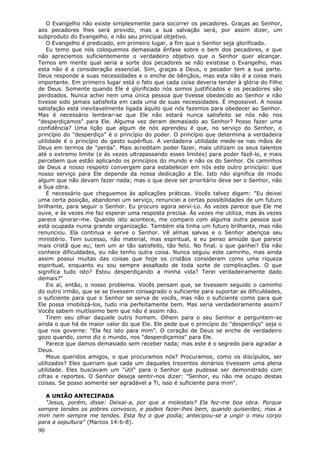 O Evangelho não existe simplesmente para socorrer os pecadores. Graças ao Senhor,
aos pecadores lhes será provido, mas a sua salvação será, por assim dizer, um
subproduto do Evangelho, e não seu principal objetivo.
    O Evangelho é predicado, em primeiro lugar, a fim que o Senhor seja glorificado.
    Eu temo que nós coloquemos demasiada ênfase sobre o bem dos pecadores, e que
não apreciemos suficientemente o verdadeiro objetivo que o Senhor quer alcançar.
Temos em mente qual seria a sorte dos pecadores se não existisse o Evangelho, mas
esta não é a consideração essencial. Sim, graças a Deus, o pecador tem a sua parte.
Deus responde a suas necessidades e o enche de bênçãos, mas esta não é a coisa mais
importante. Em primeiro lugar está o fato que cada coisa deveria tender à glória do Filho
de Deus. Somente quando Ele é glorificado nós somos justificados e os pecadores são
perdoados. Nunca achei nem uma única pessoa que tivesse obedecido ao Senhor e não
tivesse sido jamais satisfeita em cada uma de suas necessidades. É impossível. A nossa
satisfação está inevitavelmente ligada àquilo que nós fazemos para obedecer ao Senhor.
Mas é necessário lembrar-se que Ele não estará nunca satisfeito se nós não nos
"desperdiçamos" para Ele. Alguma vez deram demasiado ao Senhor? Posso fazer uma
confidência? Uma lição que algum de nós aprendeu é que, no serviço do Senhor, o
princípio do "desperdiço" é o princípio do poder. O princípio que determina a verdadeira
utilidade é o princípio do gasto supérfluo. A verdadeira utilidade mede-se nas mãos de
Deus em termos de "perda". Mais acreditam poder fazer, mais utilizam os seus talentos
até o extremo limite (e às vezes ultrapassando esses limites) para poder fazê-lo, e mais
percebem que estão aplicando os princípios do mundo e não os do Senhor. Os caminhos
de Deus a nosso respeito convergem para estabelecer em nós este outro princípio: que
nosso serviço para Ele depende da nossa dedicação a Ele. Isto não significa de modo
algum que não devam fazer nada; mas o que deve ser prioritário deve ser o Senhor, não
a Sua obra.
    É necessário que cheguemos às aplicações práticas. Vocês talvez digam: "Eu deixei
uma certa posição, abandonei um serviço, renunciei a certas possibilidades de um futuro
brilhante, para seguir o Senhor. Eu procuro agora servi-Lo. Às vezes parece que Ele me
ouve, e às vezes me faz esperar uma resposta precisa. Às vezes me utiliza, mas às vezes
parece ignorar-me. Quando isto acontece, me comparo com alguma outra pessoa que
está ocupada numa grande organização. Também ela tinha um futuro brilhante, mas não
renunciou. Ela continua e serve o Senhor. Vê almas salvas e o Senhor abençoa seu
ministério. Tem sucesso, não material, mas espiritual, e eu penso amiúde que parece
mais cristã que eu; tem um ar tão satisfeito, tão feliz. No final, o que ganhei? Ela não
conhece dificuldades, eu não tenho outra coisa. Nunca seguiu este caminho, mas ainda
assim possui muitas das coisas que hoje os cristãos consideram como uma riqueza
espiritual, enquanto eu sou sempre assaltado de toda sorte de complicações. O que
significa tudo isto? Estou desperdiçando a minha vida? Terei verdadeiramente dado
demais?"
    Eis aí, então, o nosso problema. Vocês pensam que, se tivessem seguido o caminho
do outro irmão, que se se tivessem consagrado o suficiente para suportar as dificuldades,
o suficiente para que o Senhor se serva de vocês, mas não o suficiente como para que
Ele possa imobilizá-los, tudo iria perfeitamente bem. Mas seria verdadeiramente assim?
Vocês sabem muitíssimo bem que não é assim não.
    Tirem seu olhar daquele outro homem. Olhem para o seu Senhor e perguntem-se
ainda o que há de maior valor do que Ele. Ele pede que o princípio do "desperdiço" seja o
que nos governe: "Ela fez isto para mim". O coração de Deus se enche de verdadeiro
gozo quando, como diz o mundo, nos "desperdiçamos" para Ele.
    Parece que damos demasiado sem receber nada; mas este é o segredo para agradar a
Deus.
    Meus queridos amigos, o que procuramos nós? Procuramos, como os discípulos, ser
utilizados? Eles queriam que cada um daqueles trezentos denários tivessem uma plena
utilidade. Eles buscavam um "útil" para o Senhor que pudesse ser demonstrado com
cifras e reportes. O Senhor deseja sentir-nos dizer: "Senhor, eu não me ocupo destas
coisas. Se posso somente ser agradável a Ti, isso é suficiente para mim".

  A UNIÃO ANTECIPADA
  "Jesus, porém, disse: Deixai-a, por que a molestais? Ela fez-me boa obra. Porque
sempre tendes os pobres convosco, e podeis fazer-lhes bem, quando quiserdes; mas a
mim nem sempre me tendes. Esta fez o que podia; antecipou-se a ungir o meu corpo
para a sepultura" (Marcos 14:6-8).
90
 