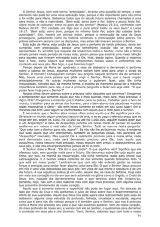 O Senhor Jesus, com este termo "antecipado", levanta uma questão de tempo; e este
elemento não pode ter uma nova aplicação hoje, porque é tão importante para nós como
o foi então para Maria. Saibamos todos que no século futuro seremos chamados a uma
obra maior, e não a inatividade. "Bem está, servo bom e fiel. Sobre o pouco foste fiel,
sobre muito te colocarei; entra no gozo do teu senhor" (Mateus 25:21), confrontar com
Mateus 24:47: "Em verdade vos digo que o porá sobre todos os seus bens" e Lucas
19:17: "Bem está, servo bom, porque no mínimo foste fiel, sobre dez cidades terás
autoridade". Sim, haverá um serviço maior, porque a construção da casa de Deus
prosseguirá, justamente como na história continuou a preocupação pelos pobres. Os
pobres estiveram sempre com os discípulos, mas estes não tiveram sempre o Senhor.
   Esta ação de Maria, esta unção de Jesus com o perfume de nardo precioso, devia ser
cumprida com antecipação, porque uma semelhante ocasião não se teria mais
apresentado. Eu acredito que naquele dia amaremos todos o Senhor, como não o temos
amado jamais neste período de nossa vida; porém penso que existirá uma maior bênção
para aqueles que tiveram entregado tudo a Ele, hoje, desde agora. Quando o vejamos
face a face, estou seguro que todos romperemos nossos vasos e verteremos seu
conteúdo aos seus pés. Mas hoje, o que fazemos hoje?
   Tempo depois de Maria ter quebrado o vaso de alabastro e derramado o perfume
sobre a cabeça de Jesus, algumas mulheres saíram bem cedo para ungir o corpo do
Senhor. O fizeram? Conseguiram cumprir seu projeto naquele primeiro dia da semana?
Não, houve uma única pessoa que pôde ungir o Senhor, Maria, que o havia ungido
antecipadamente. As outras mulheres nunca o puderam fazer, pois Ele tinha
ressuscitado. Acredito que, da mesma forma, a escolha do momento possa ter a máxima
importância também para nós, e que a primeira pergunta a fazer-nos seja esta: "O que
posso fazer hoje para o Senhor?"
   Nossos olhos foram abertos sobre o precioso valor daqueles que servimos? Chegamos
a compreender que somente aquilo que nos é mais querido, mais caro, mais precioso, é
digno dEle? Chegamos a entender que trabalhar para os pobres, trabalhar para o bem do
mundo, trabalhar para as almas dos homens, para o bem eterno dos pecadores —coisas
todas necessárias e úteis— são bem feitas somente se estão em seu justo lugar? Em si
mesmas não têm valor algum se confrontadas com aquilo que é feito para o Senhor.
   É necessário que o Senhor abra nossos olhos sobre aquilo que Ele significa para nós.
Se existe no mundo algum precioso tesouro de arte, e se eu pago o elevado preço que se
exige por ele, sejam R$ 1000, R$ 10.000 ou até R$ 1.000.000, alguém ousará dizer que
é um desperdiço? A idéia do desperdiço penetra em nosso modo de pensar só quando
avaliamos em menos o real valor de nosso Senhor. Todo se resume nesta pergunta:
"Que valor tem o Senhor para nós, agora?". Se nós não lhe atribuirmos muito, é evidente
que tudo aquilo que Lhe oferecemos, também as pequenas coisas, nos parecerá um
"desperdiço" insensato. Mas quando Ele é realmente precioso para a nossa alma, nada
será demasiado caro, nada será demasiado precioso para Ele; tudo aquilo que
possuímos, nosso tesouro mais prezado, nosso tesouro sem preço, o depositaremos aos
seus pés, e não nos envergonharemos jamais de tê-lo feito.
   O Senhor disse a Maria: "Ela fez o que podia". O que significa isto? Significa que ela
ofereceu tudo, sem guardar nada para o futuro. Ela derramou sobre Ele tudo aquilo que
tinha; por isso, na manhã da ressurreição, não tinha nenhuma razão para chorar sua
extravagância. E o Senhor estará contente de nós somente quando tenhamos feito "o
que está em nosso poder". Lembrem-se que com isto não entendo gastar as nossas
forças e energias para tentar fazer alguma coisa para Ele. O que o Senhor Jesus procura
em nós é uma vida depositada aos seus pés; em vista de sua morte e sepultura e de um
dia futuro. A sua sepultura estava já em vista, aquele dia, na casa de Betânia. Hoje está
em vista sua coroação no dia em que será aclamado na glória como o Ungido, o Cristo de
Deus. sim, naquele dia derramaremos tudo o que teremos sobre Ele. Unjamo-Lo,
portanto, hoje, não com o óleo material mas com algo mais precioso, com alguma coisa
que provenha diretamente de nosso coração.
   Aquilo que é somente externo e superficial não pode ter lugar aqui. Foi deixado de
lado por meio da Cruz e nós aceitamos o juízo de Deus sobre isso e experimentamos o
efeito de sua supressão. Aquilo que Deus nos pede agora está representado pelo vaso de
alabastro: alguma coisa extraída do profundo, folhada, cinzelada e esculpida; alguma
coisa que é para nós tão valiosa porque o é também para o Senhor, que nos é preciosa
como a Maria era precioso seu vaso e que não ousamos quebrar. Vem de nosso coração,
do mais profundo de nosso ser; e vamos com ele ao Senhor, o quebramos para derramar
o conteúdo em seus pés e Lhe dizemos: "bem, Senhor, estamos aqui com todo o nosso
                                                                                      91
 