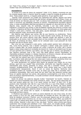 ser. Todo é Teu, porque Tu és digno". Assim o Senhor tem aquilo que deseja. Possa Ele
receber hoje uma semelhante unção de nós.

    FRAGRÂNCIA
    "E encheu-se a casa do cheiro do ungüento" (João 12:3). Desde o momento em que
foi rompido aquele vaso e o Senhor Jesus foi ungido, a casa foi invadida do perfume mais
doce. Todos podiam senti-lo, e ninguém podia ignorá-lo. O que significa isto?
     Quando vocês encontram um cristão que realmente tem sofrido, alguém que tenha
atravessado com o Senhor experiências que tenham ultrapassado seus limites, e que, ao
invés de tentar ser liberado para ser "útil", se deixou fazer prisioneiro dEle, aprendendo
assim a encontrar sua satisfação somente no Senhor, imediatamente percebem alguma
coisa; a nossa sensibilidade espiritual perceberá em seguida um doce perfume de Cristo.
Alguma coisa, naquela vida, foi quebrada, triturada, e por isso vocês sentem a
fragrância. O perfume que encheu a casa de Betânia naquele dia continua a encher hoje
a Igreja; a fragrância de Maria não desaparece nunca. Foi suficiente um único golpe para
romper o vaso para o Senhor, mas este gesto, aquela dedicação ilimitada de si e do
perfume daquela unção, permanecem até hoje.
    Nós falamos aqui daquilo que somos não do que fazemos ou predicamos. Talvez
tenham pedido ao Senhor que se sirva de vocês durante muito tempo, de forma que
possam levar aos outros alguma coisa dEle. Naquela oração não pediram o dom da
predicação ou do ensino, mas o de poder levar em seu contato com outros, alguma coisa
de Deus, da presença de Deus, depois de ter colocado tudo o que possuiam de mais
prezado aos pés do Senhor Jesus.
    Mas uma vez que chegaram a este ponto, vocês podem parecer bem utilizados ou
não, numa forma externa, mas o Senhor começará a utilizar vocês para suscitar em
outros o desejo dEle. Os outros sentirão em vocês o perfume de Cristo; até o menos
ligado a estas coisas estará em condições de discerni-lo. Cada um perceberá que há aqui
um que caminha com o Senhor, que sofreu, que não agiu por si mesmo, que aprendeu o
que significa submeter tudo a Ele. Uma vida deste gênero suscita impressões, as
impressões produzem desejos e o desejo impulsiona os homens a buscar, até que sejam
introduzidos pela revelação divina, na plenitude da vida em Cristo.
    Deus não nos colocou aqui com o primeiro objetivo de trabalhar ou de predicar para
Ele. A primeira razão pela qual Ele nos coloca aqui é para que nós suscitemos fome nos
outros. Isto é, depois de tudo, o que prepara o fundamento da predicação.
    Se vocês apresentam um gostoso doce diante de pessoas que voltam de um bom
almoço, qual será sua reação? Elas comentarão, admirarão seu magnífico aspecto, se
interessarão pela receita, pensarão no preço, mas não o comerão! Porém, se elas
tivessem verdadeiramente fome, não passaria muito tempo antes que o doce tenha
completamente desaparecido. Assim é com as coisas do Espírito. Nenhuma obra
verdadeira poderá ser iniciada numa vida, se antes que nada não é suscitada nela a
verdadeira necessidade. Mas como pode isto ser feito? Nós não podemos suscitar pela
força um apetite espiritual nos outros; não podemos constrangê-los a ter fome. A fome
deve se produzir espontaneamente, e só pode acontecer através daqueles que levam em
si a marca de Deus.
    Gosto de pensar nas palavras daquela mulher "importante" de Suném. Falando do
profeta que havia hospedado sem ainda conhecê-lo, disse: "Eis que tenho observado que
este que sempre passa por nós é um santo homem de Deus" (2 Reis 4:9). O que
produziu esta impressão nela não foi o que tinha feito ou o que tinha falado o profeta
Eliseu, mas aquilo que ele era. Em sua forma simples de pensar, ela havia podido
perceber alguma coisa; tinha enxergado. O que vêem os outros em nós? Podemos deixar
muitos tipos de impressões; podemos deixar a impressão de que somos inteligentes, que
somos cultos, que somos isto ou aquilo. A impressão que deixava Eliseu era uma
impressão de Deus mesmo.
    A influência que podemos ter sobre os outros depende de uma única coisa, da obra
que cumpriu a Cruz em nós, pela confirmação da vontade de Deus. Ela pede que eu
tente de obedecer somente o Senhor, sem me preocupar daquilo que vai me custar. A
irmã de que falei antes encontrou-se, um dia, numa situação muito difícil, que podia lhe
custar tudo. Eu estava perto dela, naquele momento, e nos ajoelhamos para orar, que os
olhos úmidos. Alçando o olhar para o céu, ela disse: "Senhor, estou pronta para deixar
quebrantar meu coração para satisfazer o teu". Falar assim, de coração partido, poderia
ser para muitos de nós só um lance de puro sentimentalismo, mas para ela, na situação
em que estava, queria dizer exatamente isso.
92
 