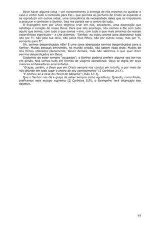 Deve haver alguma coisa —um consentimento à entrega de nós mesmos no quebrar o
vaso e verter tudo o conteúdo para Ele— que permita ao perfume de Cristo se expandir e
se reproduzir em outras vidas; uma consciência da necessidade deles que os impulsione
a procurar e conhecer o Senhor. Isto me parece ser o centro de tudo.
   O Evangelho tem por único objetivo criar em nós, pecadores, uma disposição que
satisfaça o coração de nosso Deus. Para que isto aconteça, nós viemos a Ele com tudo
aquilo que temos, com tudo o que somos —sim, com tudo o que mais amamos de nossas
experiências espirituais— e Lhe dizemos: "Senhor, eu estou pronto para abandonar tudo
isto por Ti; não pela tua obra, não pelos teus filhos, não por outras coisa, mas por Ti,
somente para Ti".
   Oh, sermos desperdiçados nEle! É uma coisa abençoada sermos desperdiçados para o
Senhor. Muitas pessoas eminentes, no mundo cristão, não sabem nada disto. Muitos de
nós fomos utilizados plenamente, talvez demais, mas não sabemos o que quer dizer
sermos desperdiçados em Deus.
   Gostamos de estar sempre "ocupados"; o Senhor poderia preferir alguma vez ter-nos
em prisão. Nós vemos tudo em termos de viagens apostólicas; Deus se digna ter seus
maiores embaixadores acorrentados.
   "Graças, porém, a Deus que em Cristo sempre nos conduz em triunfo, e por meio de
nós difunde em todo lugar o cheiro do seu conhecimento" (2 Coríntios 2:14).
   "E encheu-se a casa do cheiro do bálsamo" (João 12:3).
   Que o Senhor nos dê a graça de saber sempre como agradá-Lo. Quando, como Paulo,
prefiramos este escopo supremo (2 Coríntios 5:9), o Evangelho terá alcançado seu
objetivo.




                                                                                     93
 
