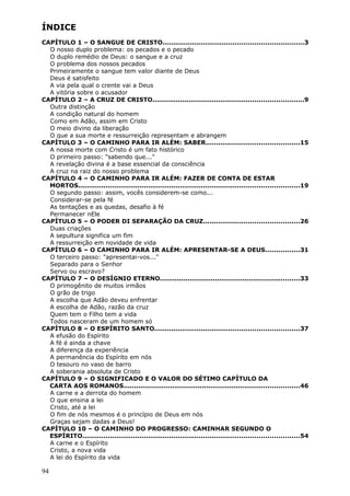 ÍNDICE
CAPÍTULO 1 – O SANGUE DE CRISTO..................................................................3
  O nosso duplo problema: os pecados e o pecado
  O duplo remédio de Deus: o sangue e a cruz
  O problema dos nossos pecados
  Primeiramente o sangue tem valor diante de Deus
  Deus é satisfeito
  A via pela qual o crente vai a Deus
  A vitória sobre o acusador
CAPÍTULO 2 – A CRUZ DE CRISTO.......................................................................9
  Outra distinção
  A condição natural do homem
  Como em Adão, assim em Cristo
  O meio divino da liberação
  O que a sua morte e ressurreição representam e abrangem
CAPÍTULO 3 – O CAMINHO PARA IR ALÉM: SABER............................................15
  A nossa morte com Cristo é um fato histórico
  O primeiro passo: "sabendo que..."
  A revelação divina é a base essencial da consciência
  A cruz na raiz do nosso problema
CAPÍTULO 4 – O CAMINHO PARA IR ALÉM: FAZER DE CONTA DE ESTAR
  MORTOS........................................................................................................19
  O segundo passo: assim, vocês considerem-se como...
  Considerar-se pela fé
  As tentações e as quedas, desafio à fé
  Permanecer nEle
CAPÍTULO 5 – O PODER DI SEPARAÇÃO DA CRUZ.............................................26
  Duas criações
  A sepultura significa um fim
  A ressurreição em novidade de vida
CAPÍTULO 6 – O CAMINHO PARA IR ALÉM: APRESENTAR-SE A DEUS................31
  O terceiro passo: "apresentai-vos..."
  Separado para o Senhor
  Servo ou escravo?
CAPÍTULO 7 – O DESÍGNIO ETERNO..................................................................33
  O primogênito de muitos irmãos
  O grão de trigo
  A escolha que Adão deveu enfrentar
  A escolha de Adão, razão da cruz
  Quem tem o Filho tem a vida
  Todos nasceram de um homem só
CAPÍTULO 8 – O ESPÍRITO SANTO....................................................................37
  A efusão do Espírito
  A fé é ainda a chave
  A diferença da experiência
  A permanência do Espírito em nós
  O tesouro no vaso de barro
  A soberania absoluta de Cristo
CAPÍTULO 9 – O SIGNIFICADO E O VALOR DO SÉTIMO CAPÍTULO DA
  CARTA AOS ROMANOS...................................................................................46
  A carne e a derrota do homem
  O que ensina a lei
  Cristo, até a lei
  O fim de nós mesmos é o princípio de Deus em nós
  Graças sejam dadas a Deus!
CAPÍTULO 10 – O CAMINHO DO PROGRESSO: CAMINHAR SEGUNDO O
  ESPÍRITO......................................................................................................54
  A carne e o Espírito
  Cristo, a nova vida
  A lei do Espírito da vida

94
 