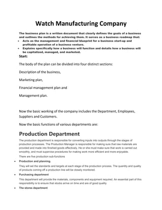 Watch Manufacturing Company
The business plan is a written document that clearly defines the goals of a business
and outlines the methods for achieving them. It serves as a business roadmap that:
  Acts as the management and financial blueprint for a business start-up and
  profitable operation of a business venture.
  Explains specifically how a business will function and details how a business will
  be capitalized, managed, and marketed.
Start:

The body of the plan can be divided into four distinct sections:

Description of the business,

Marketing plan,

Financial management plan and

Management plan.



Now the basic working of the company includes the Department, Employees,
Suppliers and Customers.

Now the basic functions of various departments are:

Production Department
The production department is responsible for converting inputs into outputs through the stages of
production processes. The Production Manager is responsible for making sure that raw materials are
provided and made into finished goods effectively. He or she must make sure that work is carried out
smoothly, and must supervise procedures for making work more efficient and more enjoyable.
There are five production sub-functions
Production and planning.
They will set the standards and targets at each stage of the production process. The quantity and quality
of products coming off a production line will be closely monitored.
Purchasing department
This department will provide the materials, components and equipment required. An essential part of this
responsibility is to ensure that stocks arrive on time and are of good quality
The stores department
 