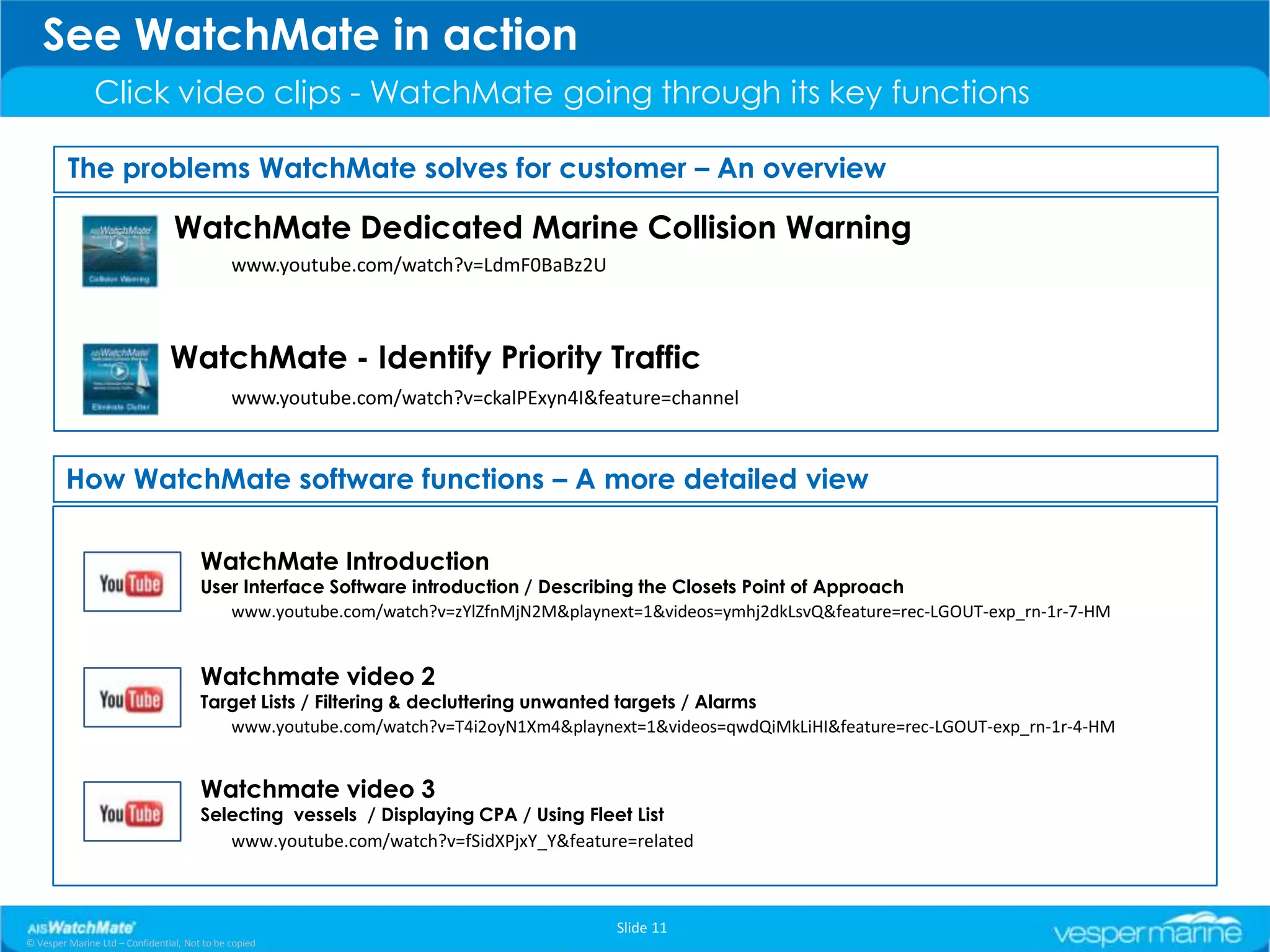 See WatchMate in action
               Click video clips - WatchMate going through its key functions

         The problems WatchMate solves for customer – An overview

                                 WatchMate Dedicated Marine Collision Warning
                                              www.youtube.com/watch?v=LdmF0BaBz2U



                                WatchMate - Identify Priority Traffic
                                              www.youtube.com/watch?v=ckalPExyn4I&feature=channel


        How WatchMate software functions – A more detailed view

                                       WatchMate Introduction
                                       User Interface Software introduction / Describing the Closets Point of Approach
                                          www.youtube.com/watch?v=zYlZfnMjN2M&playnext=1&videos=ymhj2dkLsvQ&feature=rec-LGOUT-exp_rn-1r-7-HM


                                       Watchmate video 2
                                       Target Lists / Filtering & decluttering unwanted targets / Alarms
                                          www.youtube.com/watch?v=T4i2oyN1Xm4&playnext=1&videos=qwdQiMkLiHI&feature=rec-LGOUT-exp_rn-1r-4-HM


                                       Watchmate video 3
                                       Selecting vessels / Displaying CPA / Using Fleet List
                                          www.youtube.com/watch?v=fSidXPjxY_Y&feature=related



                                                                                     Slide 11
© Vesper Marine Ltd – Confidential, Not to be copied
 