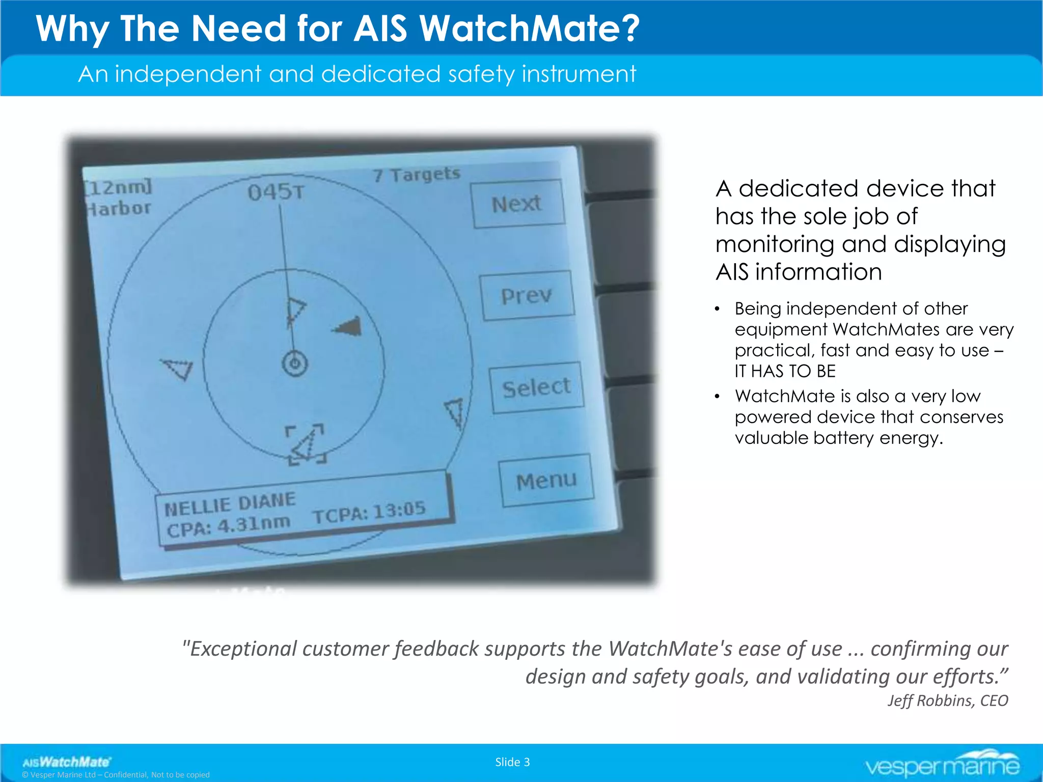 Why The Need for AIS WatchMate?
               An independent and dedicated safety instrument



                                                                                                   A dedicated device that
                                                                                                   has the sole job of
                                                                                                   monitoring and displaying
                                                                                                   AIS information
                                                                                                   • Being independent of other
                                                                                                     equipment WatchMates are very
                                                                                                     practical, fast and easy to use –
                                                                                                     IT HAS TO BE
                                                                                                   • WatchMate is also a very low
                                                                                                     powered device that conserves
                                                                                                     valuable battery energy.




                                           "Exceptional customer feedback supports the WatchMate's ease of use ... confirming our
                                                                              design and safety goals, and validating our efforts.”
                                                                                                                       Jeff Robbins, CEO


                                                                            Slide 3
© Vesper Marine Ltd – Confidential, Not to be copied
 