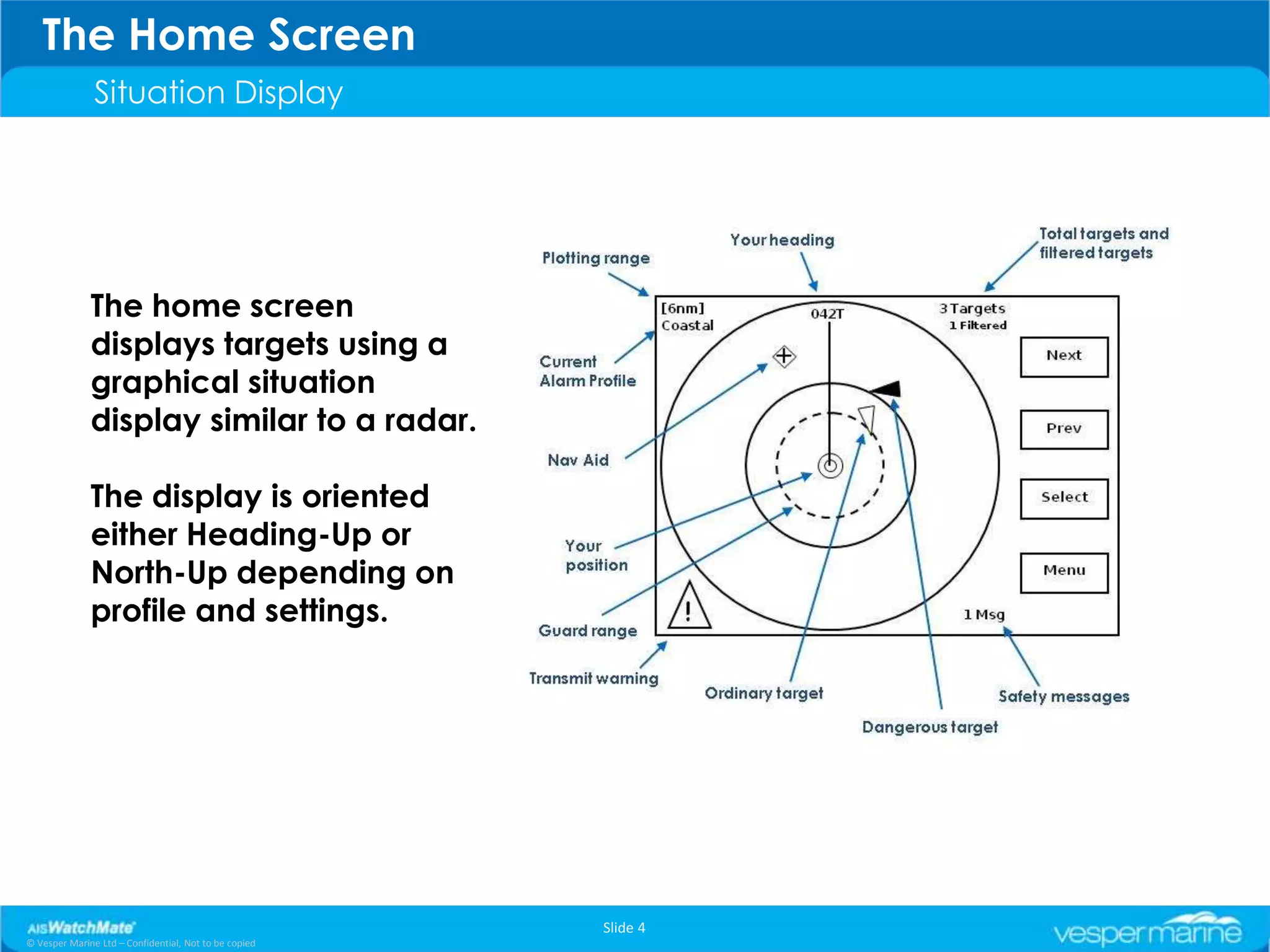 The Home Screen
               Situation Display




              The home screen
              displays targets using a
              graphical situation
              display similar to a radar.

              The display is oriented
              either Heading-Up or
              North-Up depending on
              profile and settings.




                                                       Slide 4
© Vesper Marine Ltd – Confidential, Not to be copied
 