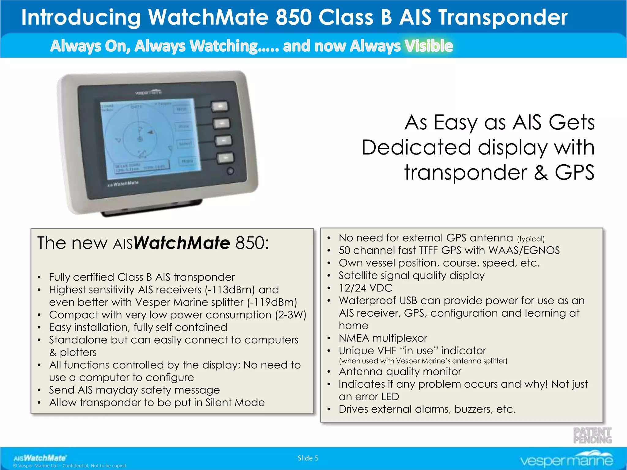Introducing WatchMate 850 Class B AIS Transponder



                                                                                     As Easy as AIS Gets
                                                                                  Dedicated display with
                                                                                     transponder & GPS

                                                                          No need for external GPS antenna (typical)
           The new AISWatchMate 850:                                    •
                                                                        • 50 channel fast TTFF GPS with WAAS/EGNOS
                                                                        • Own vessel position, course, speed, etc.
           • Fully certified Class B AIS transponder                    • Satellite signal quality display
           • Highest sensitivity AIS receivers (-113dBm) and            • 12/24 VDC
             even better with Vesper Marine splitter (-119dBm)          • Waterproof USB can provide power for use as an
           • Compact with very low power consumption (2-3W)               AIS receiver, GPS, configuration and learning at
           • Easy installation, fully self contained                      home
           • Standalone but can easily connect to computers             • NMEA multiplexor
             & plotters                                                 • Unique VHF “in use” indicator
                                                                            (when used with Vesper Marine’s antenna splitter)
           • All functions controlled by the display; No need to
                                                                        • Antenna quality monitor
             use a computer to configure
                                                                        • Indicates if any problem occurs and why! Not just
           • Send AIS mayday safety message
                                                                          an error LED
           • Allow transponder to be put in Silent Mode
                                                                        • Drives external alarms, buzzers, etc.



                                                              Slide 5
© Vesper Marine Ltd – Confidential, Not to be copied
 