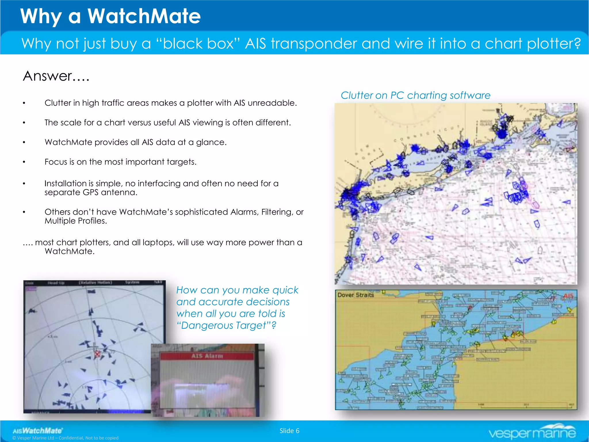 Why a WatchMate
    Why not just buy a “black box” AIS transponder and wire it into a chart plotter?

     Answer….
                                                                                          Clutter on PC charting software
     •         Clutter in high traffic areas makes a plotter with AIS unreadable.

     •         The scale for a chart versus useful AIS viewing is often different.

     •         WatchMate provides all AIS data at a glance.

     •         Focus is on the most important targets.

     •         Installation is simple, no interfacing and often no need for a
               separate GPS antenna.

     •         Others don’t have WatchMate’s sophisticated Alarms, Filtering, or
               Multiple Profiles.

     …. most chart plotters, and all laptops, will use way more power than a
         WatchMate.



                                                       How can you make quick
                                                       and accurate decisions
                                                       when all you are told is
                                                       “Dangerous Target”?




                                                                                Slide 6
© Vesper Marine Ltd – Confidential, Not to be copied
 