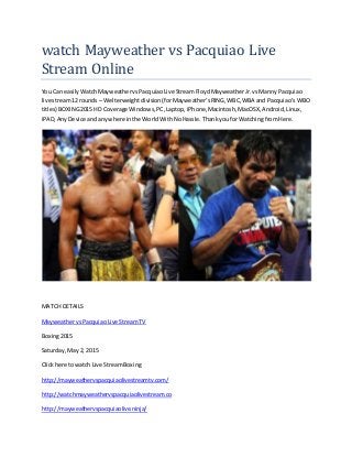 watch Mayweather vs Pacquiao Live
Stream Online
You Can easilyWatchMayweathervsPacquiaoLive StreamFloydMayweatherJr.vsManny Pacquiao
live stream12 rounds – Welterweightdivision(forMayweather’sRING,WBC,WBA and Pacquiao’s WBO
titles) BOXING2015 HD Coverage Windows,PC,Laptop,iPhone,Macintosh,MacOSX,Android,Linux,
iPAD,AnyDevice andanywhere inthe WorldWith NoHassle.Thankyou forWatchingfrom Here.
MATCH DETAILS
MayweathervsPacquiaoLive StreamTV
Boxing2015
Saturday,May 2, 2015
Clickhere towatch Live StreamBoxing
http://mayweathervspacquiaolivestreamtv.com/
http://watchmayweathervspacquiaolivestream.co
http://mayweathervspacquiaolive.ninja/
 