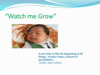 “Watch me Grow”

A new baby is like the beginning of all
things - wonder, hope, a dream of
possibilities.
Author: Eda J LeShan

 