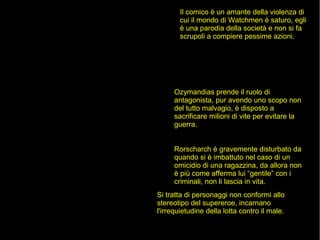 Il comico è un amante della violenza di
cui il mondo di Watchmen è saturo, egli
è una parodia della società e non si fa
scrupoli a compiere pessime azioni.
Ozymandias prende il ruolo di
antagonista, pur avendo uno scopo non
del tutto malvagio, è disposto a
sacrificare milioni di vite per evitare la
guerra.
Rorscharch è gravemente disturbato da
quando si è imbattuto nel caso di un
omicidio di una ragazzina, da allora non
è più come afferma lui “gentile” con i
criminali, non li lascia in vita.
Si tratta di personaggi non conformi allo
stereotipo del supereroe, incarnano
l'irrequietudine della lotta contro il male.
 