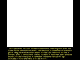 L'unica pecca che posso far notare di questo lavoro cinematografico è che non
può far notare tanto come il fumetto i salti temporali, lo spettatore non è libero di
gestire il seguire la storia come il lettore, assorbe tutto e rielabora alla fine. Il
problema è che la temporalità è un tema ricorrente in watchmen, come dimostra
anche il passato di orologiaio di Manhattan e l'enorme orologio che egli
costruisce su Marte che indica la fine del mondo.
 