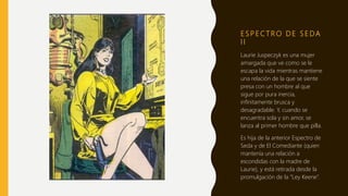 E S P E C T R O D E S E DA
I I
Laurie Juspeczyk es una mujer
amargada que ve como se le
escapa la vida mientras mantiene
una relación de la que se siente
presa con un hombre al que
sigue por pura inercia,
infinitamente brusca y
desagradable. Y, cuando se
encuentra sola y sin amor, se
lanza al primer hombre que pilla.
Es hija de la anterior Espectro de
Seda y de El Comediante (quien
mantenía una relación a
escondidas con la madre de
Laurie), y está retirada desde la
promulgación de la “Ley Keene”.
 