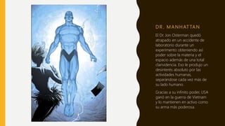 D R . M A N H AT TA N
El Dr. Jon Osterman quedó
atrapado en un accidente de
laboratorio durante un
experimento obteniendo así
poder sobre la materia y el
espacio además de una total
clarividencia. Eso le produjo un
desinterés absoluto por las
actividades humanas,
separándose cada vez más de
su lado humano.
Gracias a su infinito poder, USA
ganó en la guerra de Vietnam
y lo mantienen en activo como
su arma más poderosa.
 