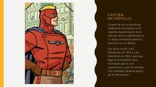 C A P I TÁ N
M E T R Ó P O L I S
A pesar de ser un personaje
totalmente secundario, es la
máxima representación de la
ridiculez de los superhéroes. Es
un idiota intentando llamar la
atención con un disfraz.
Fue quien reunió a los
Minutemen en 1939 y a los
Watchmen en 1966, hasta que
llega el Comediante para
recordarle que no son
superhéroes y que los tiempos
han cambiado desde la época
de los Minutemen.
 